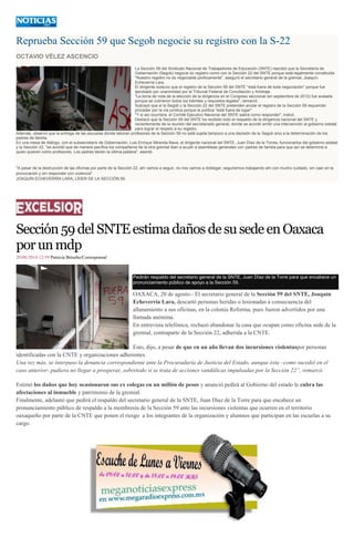 Reprueba Sección 59 que Segob negocie su registro con la S-22 OCTAVIO VÉLEZ ASCENCIO La Sección 59 del Sindicato Nacional de Trabajadores de Educación (SNTE) reprobó que la Secretaría de Gobernación (Segob) negocie su registro como con la Sección 22 del SNTE porque está legalmente constituida. "Nuestro registro no es negociable políticamente", aseguró el secretario general de la gremial, Joaquín Echeverría Lara. El dirigente sostuvo que el registro de la Sección 59 del SNTE "está fuera de toda negociación" porque fue aprobado por unanimidad por el Tribunal Federal de Conciliación y Arbitraje. "La toma de nota de la elección de la dirigencia en el Congreso seccional (en septiembre de 2012) fue avalada porque se cubrieron todos los trámites y requisitos legales", remarcó. Subrayó que si la Segob y la Sección 22 del SNTE pretenden anular el registro de la Sección 59 requerirán proceder por la vía jurídica porque la política "está fuera de lugar". "Y si así ocurriera, el Comité Ejecutivo Nacional del SNTE sabrá como responder", indicó. Destacó que la Sección 59 del SNTE ha recibido todo el respaldo de la dirigencia nacional del SNTE y recientemente de la reunión del secretariado general, donde se acordó emitir una intervención al gobierno estatal para lograr el respeto a su registro. Además, observó que la entrega de las escuelas donde laboran profesores de la Sección 59 no está sujeta tampoco a una decisión de la Segob sino a la determinación de los padres de familia. En una mesa de diálogo, con el subsecretario de Gobernación, Luis Enrique Miranda Nava, el dirigente nacional del SNTE, Juan Díaz de la Torres, funcionarios del gobierno estatal y la Sección 22, "se acordó que de manera pacífica los compañeros de la otra gremial iban a acudir a asambleas generales con padres de familia para que así se determine a quien quieren como profesores. Los padres tienen la última palabra", asentó. "A pesar de la destrucción de las oficinas por parte de la Sección 22, ahí vamos a seguir, no nos vamos a doblegar; seguiremos trabajando ahí con mucho cuidado, sin caer en la provocación y sin responder con violencia". JOAQUÍN ECHEVERRÍA LARA, LÍDER DE LA SECCIÓN 59. 
Sección 59 del SNTE estima daños de su sede en Oaxaca por un mdp 
20/08/2014 12:59 Patricia Briseño/Corresponsal Pedirán respaldo del secretario general de la SNTE, Juan Díaz de la Torre para que encabece un pronunciamiento público de apoyo a la Sección 59. OAXACA, 20 de agosto.- El secretario general de la Sección 59 del SNTE, Joaquín Echeverría Lara, descartó personas heridas o lesionadas a consecuencia del allanamiento a sus oficinas, en la colonia Reforma, pues fueron advertidos por una llamada anónima. En entrevista telefónica, rechazó abandonar la casa que ocupan como oficina sede de la gremial, contraparte de la Sección 22, adherida a la CNTE. Esto, dijo, a pesar de que en un año llevan dos incursiones violentaspor personas identificadas con la CNTE y organizaciones adherentes. Una vez más, se interpuso la denuncia correspondiente ante la Procuraduría de Justicia del Estado, aunque ésta –como sucedió en el caso anterior- pudiera no llegar a prosperar, sobretodo si se trata de acciones vandálicas impulsadas por la Sección 22”, remarcó. Estimó los daños que hoy ocasionaron sus ex colegas en un millón de pesos y anunció pedirá al Gobierno del estado le cubra las afectaciones al inmueble y patrimonio de la gremial. Finalmente, adelantó que pedirá el respaldo del secretario general de la SNTE, Juan Díaz de la Torre para que encabece un pronunciamiento público de respaldo a la membresía de la Sección 59 ante las incursiones violentas que ocurren en el territorio oaxaqueño por parte de la CNTE que ponen el riesgo a los integrantes de la organización y alumnos que participan en las escuelas a su cargo. 
 