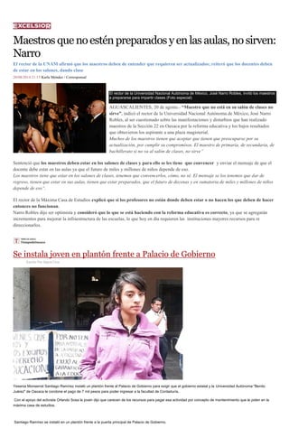 Maestros que no estén preparados y en las aulas, no sirven: Narro 
El rector de la UNAM afirmó que los maestros deben de entender que requieren ser actualizados; reiteró que los docentes deben de estar en los salones, dando clase 
20/08/2014 21:15 Karla Méndez / Corresponsal El rector de la Universidad Nacional Autónoma de México, José Narro Robles, invitó los maestros a prepararse para impartir clases (Foto especial) AGUASCALIENTES, 20 de agosto.- “Maestro que no está en su salón de clases no sirve”, indicó el rector de la Universidad Nacional Autónoma de México, José Narro Robles, al ser cuestionado sobre las manifestaciones y disturbios que han realizado maestros de la Sección 22 en Oaxaca por la reforma educativa y los bajos resultados que obtuvieron los aspirante a una plaza magisterial. Muchos de los maestros tienen que aceptar que tienen que preocuparse por su actualización, por cumplir su compromisos. El maestro de primaria, de secundaria, de bachillerato si no va al salón de clases, no sirve” Sentenció que los maestros deben estar en los salones de clases y para ello se les tiene que convencer y enviar el mensaje de que el docente debe estar en las aulas ya que el futuro de miles y millones de niños depende de eso. Los maestros tiene que estar en los salones de clases, tenemos que convencerlos, cómo, no sé. El mensaje se los tenemos que dar de regreso, tienen que estar en sus aulas, tienen que estar preparados, que el futuro de decenas y en sumatoria de miles y millones de niños depende de eso“. El rector de la Máxima Casa de Estudios explicó que si los profesores no están donde deben estar o no hacen los que deben de hacer entonces no funcionan. Narro Robles dijo ser optimista y consideró que lo que se está haciendo con la reforma educativa es correcto, ya que se agregarán incrementos para mejorar la infraestructura de las escuelas, lo que hoy en día requieren las instituciones mayores recursos para re direccionarlos. 
Se instala joven en plantón frente a Palacio de Gobierno 
Escrito Por Sayra Cruz Yesenia Monserrat Santiago Ramírez instaló un plantón frente al Palacio de Gobierno para exigir que el gobierno estatal y la Universidad Autónoma "Benito Juárez" de Oaxaca le condone el pago de 7 mil pesos para poder ingresar a la facultad de Contaduría. Con el apoyo del activista Orlando Sosa la joven dijo que carecen de los recursos para pagar esa actividad por concepto de mantenimiento que le piden en la máxima casa de estudios. Santiago Ramírez se instaló en un plantón frente a la puerta principal de Palacio de Gobierno. 
 