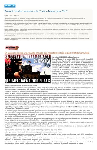 Promete Sinfra carretera a la Costa e Istmo para 2015 CARLOS TORRES “Ya están solucionados los problemas por bloqueos en la supercarretera a la Costa por comunidades de los Coatlanes”, aseguró el secretario de las Infraestructuras y Reordenamiento Territorial, Netzahualcóyotl Salvatierra López. A una semana de que comunidades de San Vicente Coatlán y Santa Catarina Coatlán mantuvieran un bloqueo a en las construcciones de la súpercarretera que comunica a la ciudad de Oaxaca con la Costa, para exigir un pago por algunos predios a los que se adeudaban, el titular de SINFRA dijo que la situación ya quedó resuelta. Explicó que esto se debió a una confusión de otra naturaleza, ajena a la construcción se realizaron dichas acciones, por lo que sostuvo que ya se le ha liquidado a los propietarios originales directamente. El funcionario expresó que de continuar así, podrían entregar la carretera que va a la Costa en junio del próximo año, y la transístmica a mediados del de diciembre de 2015. Salvatierra López comentó que estos trabajos han tenido seguimiento constante por parte la Semarnat para no afectar la flora y la fauna endémica de cada localidad donde trabajan. 
En Oaxaca se gesta una revuelta armada que impactará en todo el país: Partido Comunista Por: Jaime GUERRERO/@JaimeGuerrero Oaxaca, México; 21 de agosto, 2014.-- Para revertir la desigualdad social, derrocar el poder de los monopolios e instaurar una nueva economía y nueva nación, en Oaxaca pronto se desembocará un estallamiento y revuelta social que impactara en todo el territorio nacional, alertó el Secretario de Masas del Comité Central del Partido Comunista de México (PCM), Gustavo Adolfo Lopez Ortega. Acompañado de Héctor Samano, vocero de ese organización política revolucionaria de izquierda, anunció la celebración del Quinto Congreso Nacional del PCM en Oaxaca, los días 13, 14 y 15 de septiembre, bajo la consigna "La revolución socialista, tarea inmediata de la clase obrera". Ahí recordó que en el 2006 Oaxaca vivió la primera gran revuelta social y en este 2014, aún priva una serie de condiciones políticas que hacen prever que uno de los grandes estallidos sociales comenzaran en la entidad y será la vía armada con la creación de guerrillas como se podrá cambiar la realidad social de Oaxaca y el país. Del nacimiento de un estallido social argumentó que Oaxaca es uno de los estados más atrasados en el ámbito de la vida social, además de que la violencia política en estos momentos de la alternancia en el Estado ha cobrado más de 150 actores por cuestiones políticas. Recordó el Asesinato del Antonio Victorino Flores, dirigente del Mosum. "Para el PCM está claro que en Oaxaca se están sintetizando las grandes contradicciones nacionales y en Oaxaca pronto desembocarán de una forma inesperada en un estallamiento y revueltas social que impactará en todo el territorio nacional", advirtió el también activista de la APPO en el 2006. Dijo entonces que el estallamiento de la revolución es una tarea inmediata porque las condiciones político legales en el país y Oaxaca se han cerrado para impedir que los trabajadores opten por las vías legales para la defensa de sus derechos "Se ha "fascistizado" la vida política nacional con una seria de reformas que corrompió la burguesía del poder al grado de violar la libertad de expresión y el cuidando es susceptible de ser vigilado con centros de espionaje y bajo sospecha de atentar contra la seguridad nacional sin mediar orden judicial pueden ser investigados y detenidos", cuestionó. López Ortega, aseguró que hay una serie de supresión legal de los derechos fundamentales aprobados en el Pacto por México que trastocan la vida política nacional y la legalidad existentes. No obstante, dijo que un nuevo régimen es posible "y es la revolución la única tarea y salida para los problemas de este país", soltó López Ortega. Aun cuando desde las organizaciones sociales apoyaron en el 2010 la coalición electoral que encabezó el hoy gobernador, Gabino Cué Monteagudo, se dijo decepcionado de ese proyecto. "No creemos en la alternancia y transición. El país y Oaxaca ya perdió tres años invertidos en una esperanza para terminar con 80 años de autoritarismo", lamentó. De acuerdo a López Ortega, hay contracción de la economía en Oaxaca, subejercicio de los recursos federales y desesperanza terrible en el pueblo "porque la expectativas de crecimiento, estabilidad política y tranquilidad social se han visto frustradas". Aún así, dijo que la izquierda en el país se tiene que refundarse y decirle a la a sociedad sin dobles discursos y doble moral como la que priva en el ex candidato presidencial, Andrés Manuel López Obrador, que la lucha armada es la opción. En el caso del PCM, anticipó que utilizará todas la formas de lucha y sí vía electoral es la opción, echarán mano de esa alternativa, explicando por qué lo hacen. Empero, recalcó que sostienen el uso de la violencia sistemática para cambiar en el país y Oaxaca. Aclaró que no son partidarios de la violencia irracional para salir en marchas destrozando vidrios. "Nosotros vamos por una violencia sistematizada, organizada en la que todo el pueblo se haga presente para derrocar el poder de los monopolios e instaurar una nueva economía y nueva nación", llamó. Explicó que el PCM habla de violencia revolucionaria donde los instrumentos que van a ejercer la violencia sean creados por la revolución y enfrenten a los instrumentos con los cuales la "burguesía" ejerce la violencia. Puntualizó que con la creación de un ejercito popular, milicias obreras, cuerpos de autodefensa y cuerpos guerrilleros, producto de una decisión de la clase obrera y la legitima defensa a la que tienen derecho los pueblos marginados y reprimidos, se gestará la lucha armada en Oaxaca.  
