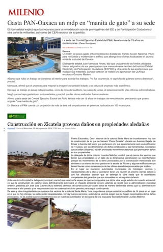 Gasta PAN-Oaxaca un mdp en “manita de gato” a su sede 
El líder estatal explicó que los recursos para la remodelación son de prerrogativas del IEE y de Participación Ciudadana y otra parte de militantes, así como del CEN nacional de su partido. La sede del Comité Ejecutivo Estatal del PAN, llevaba más de 15 años sin modernizarse. (Óscar Rodríguez) ÓSCAR RODRÍGUEZ20/08/2014 05:01 PM Oaxaca Un millón de pesos gasto el Comité Directivo Estatal del Partido Acción Nacional (PAN) para remodelar y modernizar el edificio que alberga sus oficinas localizadas en la zona norte de la ciudad de Oaxaca. El dirigente estatal Juan Mendoza Reyes, dijo que una parte de los fondos utilizados fueron asignados de sus prerrogativas que mensualmente reciben del Instituto Estatal Electoral y de Participación Ciudadana (IEEPCO) y otra parte de las aportaciones que realizan sus militantes, aunque también se recibió una aportación del CEN que encabeza Gustavo Madero. Abundó que hubo un trabajo de consenso al interior para acordar los trabajos, "no fue ocurrencia, ni capricho de quienes somos directivos", precisó. Mendoza, afirmó que el proyecto para mejorar la imagen fue también licitado y se obtuvo el proyecto más económico. Dijo que se trabajo en áreas indispensables, como la zona del auditorio, las salas de juntas, el estacionamiento y las oficinas administrativas. Negó que se haya gastado en suntuosidades y precisó que las obras realizadas fueron austeras. Afirmó que la sede del Comité Ejecutivo Estatal del PAN, llevaba más de 15 años sin trabajos de remodelación, precisando que ya era urgente "una manita de gato". En Oaxaca el PAN cuenta con un padrón de más de seis mil simpatizantes en potencia, radicados en 155 municipios. 
Construcción en Zicatela provoca daños propiedades aledañas Regional / General Miércoles, 20 de Agosto de 2014 17:53 hrs, por Nayely Aldan Puerto Escondido, Oax.- Vecinos de la colonia Santa María se inconformaron hoy con la construcción de lo que se llamará “Plaza Zicatela” ubicada en Avenida Bajada de Brisas y Avenida del Morro que pertenece a lo que aparentemente será una edificación de 14 pisos, por las dimensiones de dicha construcción y las herramientas necesarias que se están utilizando, se han provocado movimientos telúricos que provocaron daños en sus propiedades. La delegada de dicha colonia, Lourdes Melchor, explicó que al menos dos vecinos que tienen sus propiedades a un lado de la dimensional construcción se inconformaron porque los movimientos de la tierra provocados por la construcción mencionada son similares a un sismo de cinco grados en la escala de Richter y algunas edificaciones ya tienen fisuras como consecuencia de las ultimas sacudidas provocadas por la obra. En el lugar se reunieron autoridades municipales de Colotepec, vecinos y representantes de la obra y acordaron tener una reunión el próximo viernes debido a que los afectados desean que se detenga la obra hasta que la autoridades competentes les garantice que sus inmuebles no se seguirán dañando. Ante esta inconformidad la delegada municipal, precisó que están en la espera de que se compruebe que dicha obra tenga estudio de impacto ambiental, ya que la construcción de catorce pisos definitivamente provocará un impacto ambiental severo; además se reveló que la administración municipal anterior, presidida por José Luis Cabrera Ruíz extendió permisos de construcción por cuatro años de manera deliberada siendo que su administración terminaba el año pasado y los responsables aún se sustentan en dicho permiso para seguir construyendo. De esas y otras irregularidades se quejaron los vecinos de la colonia Santa María, “nos preguntamos porque autorizar un edificio de 14 pisos en un lugar en el que no hay drenaje, las calles están despedazadas, no hay buenos servicios y además los vecinos exigen que se hagan responsables de los daños provocados, no es posible que no encontremos eco en nuestras autoridades” en la espera de una respuesta favorable finalizó Lourdes Melchor. 
 