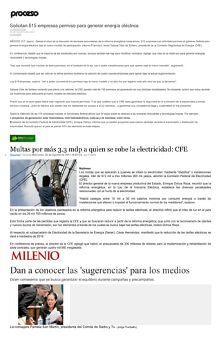 Solicitan 515 empresas permiso para generar energía eléctrica LA REDACCIÓN 20 DE AGOSTO DE 2014 ECONOMÍA 
MÉXICO, D.F. (apro).- Desde el inicio de la discusión de las leyes secundarias de la reforma energética hasta ahora, 515 empresas han solicitado permiso al gobierno federal para generar energía eléctrica bajo el nuevo modelo de participación, informó Francisco Javier Salazar Diez de Sollano, presidente de la Comisión Reguladora de Energía (CRE). 
En conferencia, detalló que la mayoría de las solicitudes son nuevas, aunque también las hay para modificar contratos. Agregó que más de la mitad son para generar energías renovables y tecnologías limpias. 
“Hay que recordar que muchos de estos permisos, en el contexto de la ley, van a poder transformarse para que operen bajo el nuevo mercado”, argumentó. 
El comisionado resaltó que tan sólo en la última semana recibieron la petición de cuatro nuevas empresas para operar bajo la actual reglamentación. 
Las 515 empresas, explicó, “van a poder convertirse en permisos bajo el nuevo modelo y no sólo los que llegaron este año sino los que ya teníamos”. 
Salazar Diez de Sollano comentó que previo a la reforma, la CRE aprobó más de 700 permisos de generación en sus distintas modalidades. No obstante, aclaró que todos tendrán los incentivos para adecuarse al nuevo modelo de mercado eléctrico. 
Previó que en el corto plazo habrá más migración que nuevos permisos. Y es que, justificó que la CRE debe garantizar la seguridad en el suministro de la electricidad y brindar servicio universal –pues en México aún existen dos mil habitantes sin acceso a la luz eléctrica–, y garantizar una competencia legal y sustentable en los proyectos. 
Sobre la intención de las 515 empresas nuevas, el funcionario federal afirmó que la mayor parte se dedican a las energías renovables y tecnologías limpias. Por ejemplo, a proyectos de generación solar fotovoltaica, mini hidroeléctricos, eólicos y de biomasa, entre otros. 
El director de la Comisión Federal de Electricidad (CFE), Enrique Ochoa, informó que ya existen proyectos para reducir pérdidas durante la transmisión y distribución de electricidad. Recordó que en el país se pierde 15% del elemento en esas etapas. 
Multas por más 3.3 mdp a quien se robe la electricidad: CFE Nacional / General Miércoles, 20 de Agosto de 2014 16:00 hrs, por Fuente Notimex Las multas que se aplicarán a quienes se roben la electricidad, mediante "diablitos" o instalaciones ilegales, irán de 672 mil a tres millones 365 mil pesos, advirtió la Comisión Federal de Electricidad (CFE). El director general de la nueva empresa productiva del Estado, Enrique Ochoa Reza, recordó que la reforma energética, en la Ley de la Industria Eléctrica, establece las diversas penalidades relacionadas con el hurto de la electricidad. "Habrá castigos entre 10 mil a 50 mil salarios mínimos por consumir energía a través de instalaciones que alteren o impidan el funcionamiento normal de los medidores", sostuvo. En la presentación de los objetivos planteados en la reforma energética para reducir la tarifas eléctricas, el directivo refirió que el robo de luz en el país oscila en los 29 mil 700 millones de pesos. Esto forma parte de las pérdidas que registra la CFE y que se buscarán reducir a partir de la reforma energética, que junto con la reconversión de plantas y nuevos ductos de transmisión, son los elementos a través de los cuales se busca bajar las tarifas eléctricas, reiteró Ochoa Reza. Al respecto, el subsecretario de Electricidad de la Secretaría de Energía (Sener), César Hernández, manifestó que la reducción de las tarifas eléctricas se dará a mediados de 2016. En conferencia de prensa, el director de la CFE agregó que habrá un presupuesto de 300 millones de dólares para la modernización y rehabilitación de siete centrales, que generan cuatro mil 560 megawatts. 
Dan a conocer las 'sugerencias' para los medios 
Dicen consejeros que se busca garantizar el equilibrio durante campañas y precampañas. La consejera Pamela San Martín, presidenta del Comité de Radio y Tv. (Jorge Carballo)  