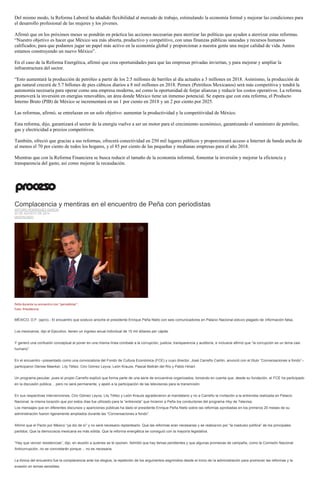 Del mismo modo, la Reforma Laboral ha añadido flexibilidad al mercado de trabajo, estimulando la economía formal y mejorar las condiciones para el desarrollo profesional de las mujeres y los jóvenes. 
Afirmó que en los próximos meses se pondrán en práctica las acciones necesarias para aterrizar las políticas que ayuden a aterrizar estas reformas. “Nuestro objetivo es hacer que México sea más abierta, productivo y competitivo, con unas finanzas públicas saneadas y recursos humanos calificados; para que podamos jugar un papel más activo en la economía global y proporcionar a nuestra gente una mejor calidad de vida. Juntos estamos construyendo un nuevo México”. 
En el caso de la Reforma Energética, afirmó que crea oportunidades para que las empresas privadas inviertan, y para mejorar y ampliar la infraestructura del sector. 
“Esto aumentará la producción de petróleo a partir de los 2.5 millones de barriles al día actuales a 3 millones en 2018. Asimismo, la producción de gas natural crecerá de 5.7 billones de pies cúbicos diarios a 8 mil millones en 2018. Pemex (Petróleos Mexicanos) será más competitiva y tendrá la autonomía necesaria para operar como una empresa moderna, así como la oportunidad de forjar alianzas y reducir los costos operativos. La reforma promoverá la inversión en energías renovables, un área donde México tiene un inmenso potencial. Se espera que con esta reforma, el Producto Interno Bruto (PIB) de México se incrementará en un 1 por ciento en 2018 y un 2 por ciento por 2025. 
Las reformas, afirmó, se entrelazan en un solo objetivo: aumentar la productividad y la competitividad de México. 
Esta reforma, dijo, garantizará el sector de la energía vuelve a ser un motor para el crecimiento económico, garantizando el suministro de petróleo, gas y electricidad a precios competitivos. 
También, ofreció que gracias a sus reformas, ofrecerá conectividad en 250 mil lugares públicos y proporcionará acceso a Internet de banda ancha de al menos el 70 por ciento de todos los hogares, y el 85 por ciento de las pequeñas y medianas empresas para el año 2018. 
Mientras que con la Reforma Financiera se busca reducir el tamaño de la economía informal, fomentar la inversión y mejorar la eficiencia y transparencia del gasto, así como mejorar la recaudación. 
Complacencia y mentiras en el encuentro de Peña con periodistas ARTURO RODRÍGUEZ GARCÍA 20 DE AGOSTO DE 2014 DESTACADO 
Peña durante su encuentro con "periodistas". Foto: Presidencia 
MÉXICO, D.F. (apro).- El encuentro que sostuvo anoche el presidente Enrique Peña Nieto con seis comunicadores en Palacio Nacional estuvo plagado de información falsa. 
Los mexicanos, dijo el Ejecutivo, tienen un ingreso anual individual de 15 mil dólares per cápita. 
Y generó una confusión conceptual al poner en una misma línea combate a la corrupción, justicia, transparencia y auditoría, e inclusive afirmó que “la corrupción es un tema casi humano”. 
En el encuentro –presentado como una convocatoria del Fondo de Cultura Económica (FCE) y cuyo director, José Carreño Carlón, anunció con el título “Conversaciones a fondo”– participaron Denise Maerker, Lily Téllez, Ciro Gómez Leyva, León Krauze, Pascal Beltrán del Río y Pablo Hiriart. 
Un programa peculiar, pues el propio Carreño explicó que forma parte de una serie de encuentros organizados, tomando en cuenta que, desde su fundación, el FCE ha participado en la discusión pública… pero no será permanente, y apeló a la participación de las televisoras para la transmisión. 
En sus respectivas intervenciones, Ciro Gómez Leyva, Lily Téllez y León Krauze agradecieron al mandatario y no a Carreño la invitación a la entrevista realizada en Palacio Nacional, la misma locación que por estos días fue utilizado para la “entrevista” que hicieron a Peña los conductores del programa Hoy de Televisa. 
Los mensajes que en diferentes discursos y apariciones públicas ha dado el presidente Enrique Peña Nieto sobre las reformas aprobadas en los primeros 20 meses de su administración fueron ligeramente ampliados durante las “Conversaciones a fondo”. 
Afirmó que el Pacto por México “ya dio de sí” y no será necesario replantearlo. Que las reformas eran necesarias y se realizaron por “la madurez política” de los principales partidos. Que la democracia mexicana es más sólida. Que la reforma energética se consiguió con la mayoría legislativa. 
“Hay que vencer resistencias”, dijo, en alusión a quienes se le oponen. Admitió que hay temas pendientes y que algunas promesas de campaña, como la Comisión Nacional Anticorrupción, no se concretarán porque… no es necesaria. 
La tónica del encuentro fue la complacencia ante los elogios, la repetición de los argumentos esgrimidos desde el inicio de la administración para promover las reformas y la evasión en temas sensibles.  