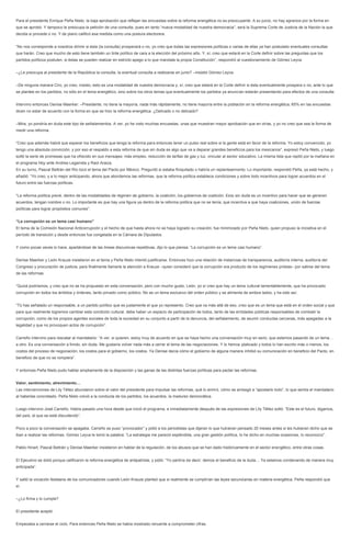 Para el presidente Enrique Peña Nieto, la baja aprobación que reflejan las encuestas sobre la reforma energética no es preocupante. A su juicio, no hay agravios por la forma en que se aprobó. Y tampoco le preocupa la petición de una consulta, pues en tanto “nueva modalidad de nuestra democracia”, será la Suprema Corte de Justicia de la Nación la que decida si procede o no. Y de plano calificó esa medida como una postura electorera. 
“No nos corresponde a nosotros dirimir si ésta (la consulta) prosperará o no, yo creo que todas las expresiones políticas o varias de ellas ya han postulado eventuales consultas que harán. Creo que mucho de esto tiene también un tinte político de cara a la elección del próximo año. Y, sí, creo que estará en la Corte definir sobre las preguntas que los partidos políticos postulen, si éstas se pueden realizar en estricto apego a lo que mandata la propia Constitución”, respondió al cuestionamiento de Gómez Leyva. 
–¿Le preocupa al presidente de la República la consulta, la eventual consulta a realizarse en junio? –insistió Gómez Leyva. 
–De ninguna manera Ciro, yo creo, insisto, esto es una modalidad de nuestra democracia y, sí, creo que estará en la Corte definir si ésta eventualmente prospera o no, ante lo que se plantee en los partidos, no sólo en el tema energético, sino sobre los otros temas que eventualmente los partidos ya anuncian estarán presentando para efectos de una consulta. 
Intervino entonces Denise Maerker: –Presidente, no tiene la mayoría, nada más rápidamente, no tiene mayoría entre la población en la reforma energética, 65% en las encuestas dicen no estar de acuerdo con la forma en que se hizo la reforma energética. ¿Delicado o no delicado? 
–Mira, yo pondría en duda este tipo de señalamientos. A ver, yo he visto muchas encuestas, unas que muestran mayor aprobación que en otras, y yo no creo que sea la forma de medir una reforma. 
“Creo que además habrá que esperar los beneficios que tenga la reforma para entonces tener un pulso real sobre si la gente está en favor de la reforma. Yo estoy convencido, yo tengo una absoluta convicción, y por eso el respaldo a esta reforma de que sin duda es algo que va a deparar grandes beneficios para los mexicanos”, expresó Peña Nieto, y luego soltó la serie de promesas que ha ofrecido en sus mensajes: más empleo, reducción de tarifas de gas y luz, vincular al sector educativo. La misma lista que repitó por la mañana en el programa Hoy ante Andrea Legarreta y Raúl Araiza. 
En su turno, Pascal Beltrán del Río tocó el tema del Pacto por México. Preguntó si estaba finiquitado o habría un replanteamiento. Lo importante, respondió Peña, ya está hecho, y añadió: “Yo creo, y a lo mejor anticipando, ahora que abordemos las reformas, que la reforma política establece condiciones y sobre todo incentivos para lograr acuerdos en el futuro entre las fuerzas políticas. 
“La reforma política prevé, dentro de las modalidades de régimen de gobierno, la coalición, los gobiernos de coalición. Esto sin duda es un incentivo para hacer que se generen acuerdos, tengan nombre o no. Lo importante es que hay una figura ya dentro de la reforma política que no se tenía, que incentiva a que haya coaliciones, unión de fuerzas políticas para lograr propósitos comunes”. 
“La corrupción es un tema casi humano” 
El tema de la Comisión Nacional Anticorrupción y el hecho de que hasta ahora no se haya logrado su creación, fue minimizado por Peña Nieto, quien propuso la iniciativa en el período de transición y desde entonces fue congelada en la Cámara de Diputados. 
Y como pocas veces lo hace, apartándose de las líneas discursivas repetitivas, dijo lo que piensa: “La corrupción es un tema casi humano”. 
Denise Maerker y León Krauze insistieron en el tema y Peña Nieto intentó justificarse. Entonces hizo una relación de instancias de transparencia, auditoría interna, auditoría del Congreso y procuración de justicia, para finalmente llamarle la atención a Krauze –quien consideró que la corrupción era producto de los regímenes priistas– por salirse del tema de las reformas. 
“Quizá podríamos, y creo que no se ha propuesto en esta conversación, pero con mucho gusto, León, yo sí creo que hay un tema cultural lamentablemente, que ha provocado corrupción en todos los ámbitos y órdenes, tanto privado como público. No es un tema exclusivo del orden público y se alimenta de ambos lados, y ha sido así. 
“Tú has señalado un responsable, a un partido político que es justamente el que yo represento. Creo que va más allá de eso, creo que es un tema que está en el orden social y que para que realmente logremos cambiar esta condición cultural, debe haber un espacio de participación de todos, tanto de las entidades públicas responsables de combatir la corrupción, como de los propios agentes sociales de toda la sociedad en su conjunto a partir de la denuncia, del señalamiento, de asumir conductas cercanas, más apegadas a la legalidad y que no provoquen actos de corrupción”. 
Carreño intervino para rescatar al mandatario: “A ver, si quieren, estoy muy de acuerdo en que se haya hecho una conversación muy en serio, que estemos pasando de un tema… a otro. Es una conversación a fondo, sin duda. Me gustaría volver nada más a cerrar el tema de las negociaciones. Y lo hemos platicado y todos lo han escrito más o menos, los costos del proceso de negociación, los costos para el gobierno, los costos. Ya Denise decía cómo el gobierno de alguna manera inhibió su comunicación en beneficio del Pacto, en beneficio de que no se rompiera”. 
Y entonces Peña Nieto pudo hablar ampliamente de la disposición y las ganas de las distintas fuerzas políticas para pactar las reformas. 
Valor, sentimiento, atrevimiento… 
Las intervenciones de Lily Téllez abundaron sobre el valor del presidente para impulsar las reformas, qué lo animó, cómo se arriesgó a “apostarlo todo”, lo que sentía el mandatario al haberlas concretado. Peña Nieto volvió a la conducta de los partidos, los acuerdos, la madurez democrática. 
Luego intervino José Carreño. Había pasado una hora desde que inició el programa, e inmediatamente después de las expresiones de Lily Téllez soltó: “Este es el futuro, digamos, del país, el que se está discutiendo”. 
Poco a poco la conversación se apagaba. Carreño se puso “provocador” y pidió a los periodistas que dijeran lo que hubieran pensado 20 meses antes si les hubieran dicho que se iban a realizar las reformas. Gómez Leyva le tomó la palabra: “La estrategia me pareció espléndida, una gran gestión política, lo he dicho en muchas ocasiones, lo reconozco”. 
Pablo Hiriart, Pascal Beltrán y Denise Maerker insistieron en hablar de la regulación, de los abusos que se han dado históricamente en el sector energético, entre otras cosas. 
El Ejecutivo se dolió porque calificaron la reforma energética de antipatriota, y pidió: “Yo partiría de decir: demos el beneficio de la duda… Ya estamos condenando de manera muy anticipada”. 
Y saltó la vocación fedataria de los comunicadores cuando León Krauze planteó que si realmente se cumplirían las leyes secundarias en materia energética. Peña respondió que sí. 
–¿Lo firma y lo cumple? 
El presidente aceptó. 
Empezaba a cerrarse el ciclo. Para entonces Peña Nieto se había mostrado renuente a comprometer cifras.  