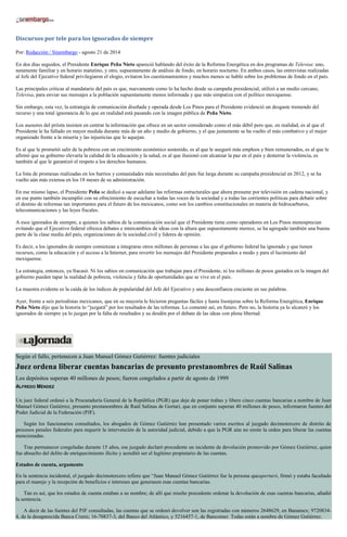 Discursos por tele para los ignorados de siempre 
Por: Redacción / Sinembargo - agosto 21 de 2014 
En dos días seguidos, el Presidente Enrique Peña Nieto apareció hablando del éxito de la Reforma Energética en dos programas de Televisa: uno, netamente familiar y en horario matutino, y otro, supuestamente de análisis de fondo, en horario nocturno. En ambos casos, las entrevistas realizadas al Jefe del Ejecutivo federal privilegiaron el elogio, evitaron los cuestionamientos y muchos menos se habló sobre los problemas de fondo en el país. 
Las principales criticas al mandatario del país es que, nuevamente como lo ha hecho desde su campaña presidencial, utilizó a un medio cercano, Televisa, para enviar sus mensajes a la población supuestamente menos informada y que más simpatiza con el político mexiquense. 
Sin embargo, esta vez, la estrategia de comunicación diseñada y operada desde Los Pinos para el Presidente evidenció un desgaste tremendo del recurso y una total ignorancia de lo que en realidad está pasando con la imagen pública de Peña Nieto. 
Los asesores del priista insisten en centrar la información que ofrece en un sector considerado como el más débil pero que, en realidad, es al que el Presidente le ha fallado en mayor medida durante más de un año y medio de gobierno, y el que justamente se ha vuelto el más combativo y el mejor organizado frente a la miseria y las injusticias que lo aquejan. 
Es al que le prometió salir de la pobreza con un crecimiento económico sostenido, es al que le aseguró más empleos y bien remunerados, es al que le afirmó que su gobierno elevaría la calidad de la educación y la salud, es al que ilusionó con alcanzar la paz en el país y desterrar la violencia, es también al que le garantizó el respeto a los derechos humanos. 
La lista de promesas realizadas en los barrios y comunidades más necesitadas del país fue larga durante su campaña presidencial en 2012, y se ha vuelto aún más extensa en los 18 meses de su administración. 
En ese mismo lapso, el Presidente Peña se dedicó a sacar adelante las reformas estructurales que ahora presume por televisión en cadena nacional, y en ese punto también incumplió con su ofrecimiento de escuchar a todas las voces de la sociedad y a todas las corrientes políticas para debatir sobre el destino de reformas tan importantes para el futuro de los mexicanos, como son los cambios constitucionales en materia de hidrocarburos, telecomunicaciones y las leyes fiscales. 
A esos ignorados de siempre, a quienes los sabios de la comunicación social que el Presidente tiene como operadores en Los Pinos menosprecian evitando que el Ejecutivo federal ofrezca debates e intercambios de ideas con la altura que supuestamente merece, se ha agregado también una buena parte de la clase media del país, organizaciones de la sociedad civil y líderes de opinión. 
Es decir, a los ignorados de siempre comienzan a integrarse otros millones de personas a las que el gobierno federal ha ignorado y que tienen recursos, como la educación y el acceso a la Internet, para revertir los mensajes del Presidente preparados a modo y para el lucimiento del mexiquense. 
La estrategia, entonces, ya fracasó. Ni los sabios en comunicación que trabajan para el Presidente, ni los millones de pesos gastados en la imagen del gobierno pueden tapar la realidad de pobreza, violencia y falta de oportunidades que se vive en el país. 
La muestra evidente es la caída de los índices de popularidad del Jefe del Ejecutivo y una desconfianza creciente en sus palabras. 
Ayer, frente a seis periodistas mexicanos, que en su mayoría le hicieron preguntas fáciles y hasta lisonjeras sobre la Reforma Energética, Enrique Peña Nieto dijo que la historia lo “juzgará” por los resultados de las reformas. Lo comentó así, en futuro. Pero no, la historia ya lo alcanzó y los ignorados de siempre ya lo juzgan por la falta de resultados y su desdén por el debate de las ideas con plena libertad. 
Según el fallo, pertenecen a Juan Manuel Gómez Gutiérrez: fuentes judiciales Juez ordena liberar cuentas bancarias de presunto prestanombres de Raúl Salinas Los depósitos superan 40 millones de pesos; fueron congelados a partir de agosto de 1999 ALFREDO MÉNDEZ Un juez federal ordenó a la Procuraduría General de la República (PGR) que deje de poner trabas y libere cinco cuentas bancarias a nombre de Juan Manuel Gómez Gutiérrez, presunto prestanombres de Raúl Salinas de Gortari, que en conjunto superan 40 millones de pesos, informaron fuentes del Poder Judicial de la Federación (PJF). Según los funcionarios consultados, los abogados de Gómez Gutiérrez han presentado varios escritos al juzgado decimotercero de distrito de procesos penales federales para requerir la intervención de la autoridad judicial, debido a que la PGR aún no emite la orden para liberar las cuentas mencionadas. Tras permanecer congeladas durante 15 años, ese juzgado declaró procedente un incidente de devolución promovido por Gómez Gutiérrez, quien fue absuelto del delito de enriquecimiento ilícito y acreditó ser el legítimo propietario de las cuentas. Estados de cuenta, argumento En la sentencia incidental, el juzgado decimotercero refiere que “Juan Manuel Gómez Gutiérrez fue la persona queaperturó, firmó y estaba facultado para el manejo y la recepción de beneficios e intereses que generasen esas cuentas bancarias. Tan es así, que los estados de cuenta estaban a su nombre; de allí que resulte procedente ordenar la devolución de esas cuentas bancarias, añadió la sentencia. A decir de las fuentes del PJF consultadas, las cuentas que se ordenó devolver son las registradas con números 2648629, en Banamex; 9720834- 4, de la desaparecida Banca Cremi; 16-70837-3, del Banco del Atlántico, y 5216457-1, de Bancomer. Todas están a nombre de Gómez Gutiérrez.  