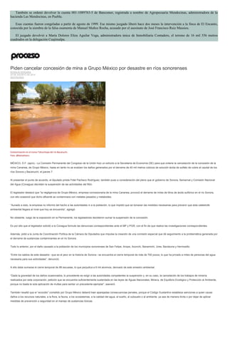 También se ordenó devolver la cuenta 001-1089763-5 de Bancomer, registrada a nombre de Agropecuaria Mendocinas, administradora de la hacienda Las Mendocinas, en Puebla. Esas cuentas fueron congeladas a partir de agosto de 1999. Ese mismo juzgado liberó hace dos meses la intervención a la finca de El Encanto, conocida por la siembra de la falsa osamenta de Manuel Muñoz Rocha, acusado por el asesinato de José Francisco Ruiz Massieu. El juzgado devolvió a María Dolores Eliza Aguilar Vega, administradora única de Inmobiliaria Contadero, el terreno de 16 mil 556 metros cuadrados en la delegación Cuajimalpa. 
Piden cancelar concesión de mina a Grupo México por desastre en ríos sonorenses ROSALÍA VERGARA 20 DE AGOSTO DE 2014 DESTACADO 
Contaminación en el tramo Tahuichopa del río Bacanuchi. Foto: @betoeliasm. 
MÉXICO, D.F. (apro).- La Comisión Permanente del Congreso de la Unión hizo un exhorto a la Secretaría de Economía (SE) para que ordene la cancelación de la concesión de la mina Cananea, de Grupo México, hasta en tanto no se evalúen los daños generados por el derrame de 40 mil metros cúbicos de solución ácida de sulfato de cobre al caudal de los ríos Sonora y Bacanuchi, el jueves 7. 
Al presentar el punto de acuerdo, el diputado priista Fidel Pacheco Rodríguez, también puso a consideración del pleno que el gobierno de Sonora, Semarnat y Comisión Nacional del Agua (Conagua) decreten la suspensión de las actividades del filón. 
El legislador destacó que “la negligencia de Grupo México, empresa concesionaria de la mina Cananea, provocó el derrame de miles de litros de ácido sulfúrico en el río Sonora, con ello ocasionó que dicho afluente se contaminara con metales pesados y metaloides. 
“Aunado a esto, la empresa no informó del hecho a las autoridades ni a la población, lo que impidió que se tomaran las medidas necesarias para prevenir que esta catástrofe ambiental llegara al nivel que hoy se encuentra”, agregó. 
No obstante, luego de la exposición en la Permanente, los legisladores decidieron sumar la suspensión de la concesión. 
Es por ello que el legislador solicitó a la Conagua formule las denuncias correspondientes ante el MP y PGR, con el fin de que realice las investigaciones correspondientes. 
Además, pidió a la Junta de Coordinación Política de la Cámara de Diputados que impulse la creación de una comisión especial que dé seguimiento a la problemática generada por el derrame de sustancias contaminantes en el río Sonora. 
Todo lo anterior, por el daño causado a la población de los municipios sonorenses de San Felipe, Arizpe, Aconchi, Banamichi, Ures, Baviácora y Hermosillo. 
“Entre los saldos de este desastre –que es el peor en la historia de Sonora– se encuentra el cierre temporal de más de 700 pozos, lo que ha privado a miles de personas del agua necesaria para sus actividades”, denunció. 
A ello debe sumarse el cierre temporal de 88 escuelas, lo que perjudica a 6 mil alumnos, derivado de este siniestro ambiental. 
“Dada la gravedad de los daños ocasionados, lo procedente es exigir a las autoridades competentes la suspensión y, en su caso, la cancelación de los trabajos de minería realizados por esta corporación, petición que se encuentra suficientemente sustentada en las leyes de Aguas Nacionales, Minera, de Equilibrio Ecológico y Protección al Ambiente, porque no basta la sola aplicación de multas para sentar un precedente ejemplar”, aseveró. 
También resaltó que el “ecocidio” cometido por Grupo México deberá traer aparejadas consecuencias penales, porque el Código Sustantivo establece sanciones a quien cause daños a los recursos naturales, a la flora, la fauna, a los ecosistemas, a la calidad del agua, al sueño, al subsuelo o al ambiente, ya sea de manera ilícita o por dejar de aplicar medidas de prevención o seguridad en el manejo de sustancias tóxicas. 
 