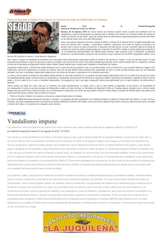 Piden en Bucareli a Gabino Cué valorar su renuncia al cargo de Gobernador en Oaxaca. Javier Cruz de la Fuente/Verduguillo (Donde la Verdad se Firma y se Afirma) Oaxaca, 20 de Agosto, 2014.-De nueva cuenta, por enésima ocasión volvió a quedar de manifiesto ante los oaxaqueños y ante el mundo entero la protección que el Gobierno del Cambio en el Sureño Estado de Oaxaca le brinda a la Sección 22 del SNTE para que cometa actos de delincuencia organizada gozando de toda impunidad, en las ultimas horas como unos viles delincuentes, como unos rateros ingresaron de forma violenta al edificio y oficinas de la Sección 59 en la capital oaxaqueña, por cierto una Sección que si trabaja, y destrozaron mobiliario, saquearon como aves de rapiña el inmueble y se llevaron todo lo que a su paso encontraron, lo gravísimo de este asunto, es que a escasos metros de donde se cometían los actos de rapiña protagonizados por la Sección 22 del SNTE, estaba la policía estatal que comando el Lic. En Relaciones Internacionales, Don Alberto Esteva Salinas, mejor conocido como "El Naranjita", brindándole protección a los delincuentes, porque en ese momento en que la Sección 22 del SNTE saqueaba el edificio de la sección 59, la policía no actúo y ni los detuvo en flagrancia. Aquí vuelve a quedar de manifiesto la protección de la que gozan estos delincuentes organizados desde el Gobierno del Cambio en Oaxaca, lo que les permite actuar con toda impunidad para delinquir y hacer de las suyas a diestra y siniestra, pero este forma de actuar de la policía estatal sigue dejando ante la opinión publica solo en vergüenza y ridículo al titular de la Secretaria de Seguridad Publica Estatal, Alberto Esteva Salinas quien vocifera será Candidato a Gobernador de Oaxaca. Imagínese amable lector, si ahorita este sujeto demuestra que no tiene huevos para aplicar la ley a unos delincuentes como la Sección 22, que se podría esperar si llegara a ser Gobernador, seria otro Gobernador sin huevos en Oaxaca, pero eso de que Alberto Esteva Salinas fuera gobernador es sólo un sueño de este individuo que vive de chaquetas mentales, creó que ni candidato a gobernador llegará a ser, sus bonos de ridiculez a y pendejismo no le alcanzan para tanto. Lo cierto y real en estos momentos es que Alberto Esteva Salinas no sólo esta convertido en un protector de delincuentes organizados como con el cartel de la Sección 22, sobre sus espaldas también pesan muchas muerte de oaxaqueños y oaxaqueñas inocentes que han fallecido en operativos fallidos, operativos mal planeados, operativos hechos con las patas y, de los cuales él es el único e inmediato responsable, y la pregunta es, sera que algún oaxaqueño votaría para gobernador por un sujeto protector de delincuentes y asesino? Habría quizás que estar loco para votar por un individuo con estas características, un sujeto cínico y que le vale madres la seguridad, la paz social y la tranquilidad de los oaxaqueños, lo cierto es que las pruebas son fehacientes y están a la vista de todos, un Secretario de Seguridad Publica en Oaxaca baboso, pendejo,cínico y ridículo, pobre estado para que quiere mas y todavía de pilón con un Gobernador sin blanquillos, por cierto hay que pedirle a Socorro Romero allá en el Estado de Puebla haber si les presta unos cuantos porque ella aun siendo mujer le sobran los huevos. • Piden en Bucareli a Gabino Cue valorar su renuncia al cargo de Gobernador en Oaxaca. Por cierto vía @RenePerezoax trascendió que allá en Bucareli, ya cansados de tanto pendejismo en el Estado de Oaxaca, le dijeron al Gobernador del Cambio, si a ese, de Paz y Progreso, que vaya considerando pedir una licencia por tiempo indefinido al Gobierno del Estado, como que ahora si Miguel Angel Osorio Chong ya volteo los ojos hacia la Entidad y le dijo a don Gaby, si no puedes con el paquete, pues renuncia. 
Vandalismo impune Las críticas en contra del Gobierno de Gabino Cué crecen cada vez más, ante la abierta protección al magisterio afiliado a la Sección 22 por Editorial Imparcial el Jueves 21 de agosto de 2014 - 07:39:52 Las críticas en contra del Gobierno de Gabino Cué crecen cada vez más, ante la abierta protección al magisterio afiliado a la Sección 22, sobre todo, a raíz de los últimos actos de vandalismo cometidos por los mentores. El viernes 8 de agosto el objetivo fue el saqueo y robo abierto de estaciones de servicio de gasolina y apenas el martes pasado, fue la destrucción de las oficinas de la Sección 59 en la Colonia Reforma de la capital y cuyos daños, según el dirigente de dicha gremial, Joaquín Echeverría Lara, ascienden a más de un millón de pesos. En entrevista, el ejecutivo estatal ha reiterado una y otra vez que su Gobierno se reserva el derecho a aplicar la ley, sin embargo, los hechos pasan con una impunidad insultante. He ahí el por qué permea ya en el imaginario colectivo pedir la intervención del Gobierno federal y, eventualmente, el envío de un Comisionado para restablecer la paz social, pero sobre todo detener el vandalismo y los atropellos del Cártel-22. El terrorismo desplegado por este gremio, ha sido el peor de los insultos a la supuesta paz republicana que la actual administración presume en los discursos oficiales. La parálisis del aparato gubernamental ha dejado mucho qué desear ante una sociedad inerme que parece que se crece al castigo. Las columnas, notas y caricaturas en medios de circulación nacional, han tomado la realidad oaxaqueña para el comentario cotidiano, hasta de manera jocosa e irónica. La televisión comercial ha ido una y otra vez en contra de la agresión a la sociedad, en la que no han estado exentos los medios de comunicación, como ocurrió el pasado martes. No obstante, nada ha convencido a los operadores del Gobierno de la alternancia que no estamos en un estado de excepción sino de Derecho, por tanto, es una actitud omisa no intervenir ante lo que todo mundo califica como acciones delictivas. Los mecanismos de presión que han ejercido los maestros y sus dirigentes en contra de Gobierno y legisladores, tiene visos de convertir a la entidad en un estado permanente de anarquía, violación a las garantías individuales y agresión a los derechos ciudadanos. Si bien es cierto que en opinión de un importante sector oaxaqueño, el Movimiento Democrático de los Trabajadores de la Educación en Oaxaca (MDTEO) está tocando fondo con estas agresiones a la sociedad, el Estado tiene la responsabilidad de salvaguardar los derechos de la mayoría, no de sectas o facciones que desde hace mucho se han convertido en su látigo. 
 