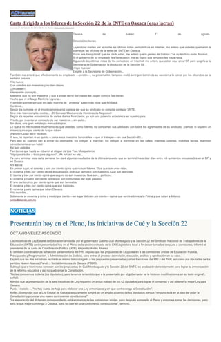 Carta dirigida a los líderes de la Sección 22 de la CNTE en Oaxaca (esas lacras) Jueves, 21 de Agosto de 2014 06:31 La Razón Opinómetro Nacional Oaxaca de Juárez, 21 de agosto. Detestables lacras: Leyendo el martes por la noche las últimas notas periodísticas en Internet, me entero que ustedes quemaron la puerta de las oficinas de la sede del SNTE en Oaxaca. Y con esa tranquilidad que me da la edad, me entero que la gentes de Gabino Cué no les hizo nada. Normal... Si el gobierno de su empleado les tiene pavor, me es lógico que tampoco les haga nada. Siguiendo las últimas notas de los periódicos en Internet, me entero que están aquí en el DF para exigirle a la Secretaría de Gobernación la disolución de la Sección 59. ¡Vaya huevos! Exigirle a la Secretaria de Gobernación... También me enteré que efectivamente su empleado —perdón—, su gobernador, tampoco metió a ningún ladrón de su sección a la cárcel por los alborotos de la semana pasada. Y lo nuevo: Que ustedes son maestros y no dan clases. ¡¡¡Wowww!!! Interesante concepto... Maestros que no son maestros y que a pesar de no dar clases les pagan como si las dieran. Hecho que ni el Mago Merlín lo lograría... Y también parece ser que en cada marcha de " protesta" salen más ricos que Alí Babá. Continúo... Según los rumores en el mundo empresarial, parece ser que su sindicato no compite contra el SNTE. Sino más bien compite, contra.... ¡El Consejo Mexicano de Hombres de Negocios! Según los reportes económicos de varios diarios financieros, ya son una potencia económica en nuestro país. Y todo, por inventar el concepto de ser maestros... sin serlo... Sin duda, una gran estrategia mercadológica. Lo que a mi me molesta muchísimo es que ustedes, como líderes, no compartan sus utilidades con todos los agremiados de su sindicato, ¡vamos! ni siquiera un mísero quince por ciento de lo que roban. ¡Perdón! Quise decir: reciben. O sea, no reparten ni un quinto a todos esos maestros honorables —que sí trabajan— en esa Sección 22... Pero eso si, cuando van a armar su desmadre, los obligan a marchar, los obligan a dormirse en las calles, mientras ustedes, malditas lacras, duermen cómodamente en un hotel. Así son ustedes. Tan lacras que hasta se robaron el slogan de Los Tres Mosqueteros: "Algo para todos y todo para algunos". ¡Ah no! así no era... Ya para terminar esta carta semanal les daré algunos resultados de la última encuesta que se terminó hace diez días entre mil quinientos encuestados en el DF y en Oaxaca. Ahí les va: En primer lugar, el setenta y seis por ciento opina que no son líderes. Dice que son unas ratas. El ochenta y tres por ciento de los encuestados dice que tampoco son maestros. Que son ladrones. El treinta y tres por ciento opina que seguro no son maestros. Que son... políticos. El ochenta y cuatro por ciento opina que son comunistas del siglo pasado. El uno punto cinco por ciento opina que son honestos. El noventa y tres por ciento opina que son traidores. El noventa y seis opina que odian Oaxaca. Y lo increíble... Solamente el noventa y ocho y medio por ciento —en lugar del cien por ciento— opina que son traidores a la Patria y que odian a México. carlos@alazraki.com.mx 
Presentarán hoy en el Pleno, las iniciativas de Cué y la Sección 22 OCTAVIO VÉLEZ ASCENCIO Las iniciativas de Ley Estatal de Educación enviadas por el gobernador Gabino Cué Monteagudo y la Sección 22 del Sindicato Nacional de Trabajadores de la Educación (SNTE) serán presentadas hoy en el Pleno de la sesión ordinaria de la LXII Legislatura local a fin de ser turnadas después a comisiones, informó el presidente de la Junta de Coordinación Política (JCP), Alejandro Avilés Álvarez. El también coordinador de la fracción parlamentaria del PRI, expuso que las propuestas de Ley pasarán a las comisiones unidas de Educación Pública, Presupuesto y Programación, y Administración de Justicia, para entrar al proceso de revisión, discusión, análisis y aprobación en su caso. Explicó que las dos iniciativas recibirán el mismo trato otorgado a las propuestas presentadas por las fracciones del PRI y del PAN, así como por diputados de los partidos Nueva Alianza (Panal) y Socialdemócrata de Oaxaca (PSDO). Subrayó que si bien no se conocen aún las propuestas de Cué Monteagudo y la Sección 22 del SNTE, se analizarán detenidamente para lograr la armonización de la reforma educativa y así no quebrantar la Constitución. "No las conocemos todavía (los diputados), pero tenemos entendido que a la presentada por el gobernador se le hicieron modificaciones en su texto original", señaló. Admitió que la presentación de la seis iniciativas de Ley requerirá un arduo trabajo de los 42 diputados para lograr el consenso y así obtener la mejor Ley para Oaxaca. Pues ---insistió---, "no hay vuelta de hoja para elaborar una Ley armonizada y sin que contravenga la Constitución". Avilés Álvarez dijo que la Ley Estatal de Oaxaca seguramente surgirá de un amplio acuerdo de los diputados porque "ninguno está en la idea de violar la Constitución y provocar una nueva controversia constitucional". "La elaboración del dictamen correspondiente está en manos de las comisiones unidas, para después someterlo al Pleno y entonces tomar las decisiones, pero será la que mejor convenga a Oaxaca, para no caer en una controversia constitucional", terminó. 
 