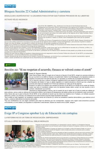 Bloquea Sección 22 Ciudad Administrativa y carretera DESALOJAN A BURÓCRATAS Y A USUARIOS PARA EVITAR QUE FUERAN PRIVADOS DE SU LIBERTAD OCTAVIO VÉLEZ ASCENCIO TLALIXTAC DE CABRERA, Oax.- Profesores de la Sección 22 del Sindicato Nacional de Trabajadores de la Educación (SNTE), pertenecientes a las regiones de la Cañada y Cuenca del Papaloapan, bloquearon ayer los accesos a la Ciudad Administrativa "Benemérito de las Américas" y la Carretera Internacional "Cristóbal Colón", frente a esa sede del Poder Ejecutivo. Los manifestantes utilizaron un autobús del servicio de pasaje y vehículos particulares para cerrar la vía de comunicación que enlaza a la ciudad capital con las regiones de los Valles Centrales, Sierra Sur e Istmo de Tehuantepec. Además, ante la movilización, los trabajadores de las diferentes dependencias gubernamentales y personas que acudieron a realizar un trámite, fueron desalojados para evitar que se quedaran retenidos. El secretario de Prensa y Propaganda de la Sección 22 del SNTE, Benito Vásquez Henestroza dijo que la acción política-sindical fue convenida por las estructuras de las regiones de la Cañada y Cuenca del Papaloapan, para presionar al gobierno estatal a instalar una mesa de diálogo y sea atendido su reclamo de devolución de escuelas ocupadas por la Sección 59. Explicó que la protesta tuvo respuesta y pasado el mediodía se instaló la mesa de diálogo con funcionarios del Instituto Estatal de Educación Pública de Oaxaca (IEEPO), donde se presentó la demanda de entrega de las instalaciones. Precisó que las regiones de la Cañada y Cuenca del Papaloapan presentan "cuatro focos rojos" por la conflictividad en escuelas de La Pochota, La Mina y La Pochota, pertenecientes a Tuxtepec y Temazcal, así como en Flor Batavia, San Andrés Teotilalpan. Incluso, observó que seis profesores de la Sección 22 del SNTE y pobladores de Flor Batavia fueron retenidos el lunes pasado por priístas de esa comunidad azuzados por la Sección 59 del SNTE. Destacó que esta mesa de diálogo se estableció independientemente de la negociación entre la Comisión Política de la Sección 22 del SNTE y el subsecretario de Gobernación, Luis Enrique Miranda Nava, en la Ciudad de México. Vásquez Henestroza dijo que las regiones de la Cañada y Cuenca del Papaloapan, por terminar hoy su participación en el plantón representativo regional rotativo, estarán pendientes del cumplimiento de los ofrecimientos de la administración estatal. 
Sección 22: “Si no respetan el acuerdo, Oaxaca se volverá como 2006” Estado 20 / Benjamín Méndez Celso García Reyes, líder en la región de la Costa de la Sección 22 del SNTE, amagó con acciones similares a las que ocurrieron en el 2006 en Oaxaca si el gobernador Gabino Cué Monteagudo y los diputados locales no respetan el acuerdo del 10 de abril de este año y no aprueban su iniciativa de Ley Estatal de Educación. Con un discurso más duro y radical, el dirigente magisterial afirmó que estarán en alerta para que en la Cámara de Diputados del Estado no haya un albazo legislativo en materia educativa e informó que van a diseñar las acciones para exigir que respeten los 37 foros que realizaron en cada una de las regiones. Durante su el relevo en el plantón que mantiene la Sección 22 del SNTE en el Zócalo de la ciudad de Oaxaca, recalcó que tanto el mandatario estatal como los diputados locales deben cumplir con ese acuerdo o de lo contrario, radicalizarán sus acciones. “Asumimos la responsabilidad y vamos a dar la muestra de que la región de la Costa no puede ser callada por estos señores, vamos a estar en defensa de la educación pública, que la espuria 59 desaparezca del estado porque son los traidores a este movimiento”. Celso García dijo que si para la Sección 59 del SNTE no fue suficiente la lección que les dieron los maestros de la Tuxtepec y la Cañada (causaron destrozos y pintas a sus oficinas), los profesores de la Costa tomarán acciones hasta expulsarlos del Estado. “Eso lo saben en este magisterio, los verdaderos maestros somos de la Sección 22, somos los verdaderos maestros democráticos y que estamos con el pueblo, y estamos defendiendo los derechos del pueblo. “Hoy nos manifestamos con una región combativa para exigir los derechos que nos corresponden, nosotros como región costa tomaremos acciones contundentes y si como estado y los diputados no responden a este llamado, Oaxaca se volverá como el 2006”, aseguró. 
Exige IP a Congreso aprobar Ley de Educación sin cortapisa LA REFORMA NO ES UN TEMA DE NEGOCIACIÓN: EMPRESARIOS CITLALLI LÓPEZ VELÁZQUEZ/Foto: EMILIO MORALES Dirigentes de siete cámaras empresariales con representación nacional, exigieron a la Sexagésima Segunda Legislatura Local aprobar la Ley de Educación para el Estado de Oaxaca sin cortapisas y acorde a la Ley Federal de Educación Pública. Las iniciativas presentadas al Congreso de Oaxaca por el Consejero Jurídico del Gobierno Estatal, así como la Coordinadora de Padres de Familia del Magisterio, serán turnadas este jueves a comisiones para su análisis, discusión y posterior aprobación. "Este es un momento oportuno para que los diputados se fajen los pantalones, para que sea una ley armónica. Esto es urgente", manifestó Salvador López López, dirigente de la Cámara Nacional de Comercio y Servicios Turísticos (Canaco-Servytur) durante una rueda de prensa en un evento de la Procuraduría de Defensa del Contribuyente (Prodecon). Los dirigentes de cámaras empresariales entre los que estuvieron Luis Felguerez (Cámara Mexicana de la Industria de la Construcción), Juan Carlos Rivera (Asociación Mexicanas de Hoteles y Moteles), Benjamín Hernández Gutiérrez (Coparmex), Onésimo Bravo (Cámara de la Industria Restaurantera y de Alimentos Condimentados), manifestaron que existe una preocupación generalizada porque producto de las movilizaciones de la Sección 22 del Sindicato Nacional de Trabajadores de la Educación (SNTE), la entidad atraviesa por momentos económicos difíciles. En este sentido exigieron a los gobiernos estatal y federal la instalación de mesas de trabajo e "inteligencia" para dirimir el conflicto que vive Oaxaca. "Nos hemos sentido golpeados por las circunstancias actuales", manifestó Rivera Castellanos. "El magisterio es un tema que ya depende del Gobierno federal, y que el Gobierno federal debe de asumir la responsabilidad que él propuso con su Ley de educación", añadió Onésimo Bravo.  