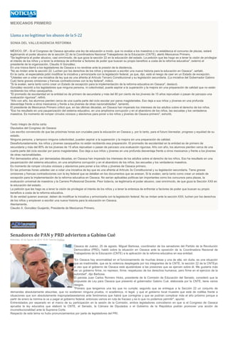 MEXICANOS PRIMERO Llama a no legitimar los abusos de la S-22 SONIA DEL VALLE/AGENCIA REFORMA MÉXICO, DF.- Si el Congreso de Oaxaca aprueba una ley de educación a modo, que no evalúe a los maestros o no establezca el concurso de plazas, estará legitimando el poder abusivo de la sección 22 de la Coordinadora Nacional Trabajadores de la Educación (CNTE), alertó Mexicanos Primero. "Se legitimaría el poder abusivo, casi omnímodo, de que goza la sección 22 en la educación del estado. La petición que les hago es a tener la visión de privilegiar el interés de los niños y a tener la entereza de enfrentar a factores de poder que buscan su propio beneficio a costa de la reforma educativa", externó el presidente de la organización, Claudio X González. En una misiva llamó a los legisladores de Oaxaca a no rendirse ante la presión de la disidencia. "No se rindan ante la sección 22. Luchen por los derechos de los niños y empiecen a escribir una nueva historia para la educación en Oaxaca", señaló. En la carta, el especialista pidió modificar la iniciativa y armonizarla con la legislación federal, ya que, dijo, está el riesgo de caer en un Estado de excepción. "Ustedes van a votar una iniciativa de ley que es una afrenta al Artículo Tercero Constitucional y su legislación secundaria. (La iniciativa del Gobernador Gabino Cué) tiene graves omisiones y francas contradicciones con la ley federal", indicó. "Si la avalan, sería tanto como crear un Estado de excepción para la implementación de la reforma educativa en Oaxaca", destacó. González recordó a los legisladores que ninguna persona, ni colectividad, puede aspirar a la superación y la mejora sin una preparación de calidad que no están recibiendo los niños oaxaqueños. "El promedio de escolaridad en la entidad es de primero de secundaria y más del 80 por ciento de los jóvenes de 15 años reprueban o pasan de panzazo una evaluación rigurosa", refirió. "Año con año, los alumnos pierden cerca de una cuarta parte del ciclo escolar por paros magisteriales. Eso deja a sus niños y jóvenes en una profunda desventaja frente a otros mexicanos y frente a los jóvenes de otras nacionalidades", lamentó. El presidente de Mexicanos Primero criticó que, en las últimas décadas, en Oaxaca han imperado los intereses de los adultos sobre el derecho de los niños. "Eso ha resultado en una pauperización del sistema educativo, en una amplísima corrupción y en el abandono de los niños, las escuelas y los verdaderos maestros. Es momento de romper círculos viciosos y atavismos para poner a los niños y jóvenes de Oaxaca primero", exhortó. Texto íntegro de dicha carta: Diputados del Congreso de Oaxaca: Les escribo convencido de que las próximas horas son cruciales para la educación en Oaxaca y, por lo tanto, para el futuro bienestar, progreso y equidad de su estado. Ninguna persona, y tampoco ninguna colectividad, pueden aspirar a la superación y la mejora sin una preparación de calidad. Desafortunadamente, los niños y jóvenes oaxaqueños no están recibiendo esa preparación. El promedio de escolaridad en la entidad es de primero de secundaria y más del 80% de los jóvenes de 15 años reprueban o pasan de panzazo una evaluación rigurosa. Año con año, los alumnos pierden cerca de una cuarta parte del ciclo escolar por paros magisteriales. Eso deja a sus niños y jóvenes en una profunda desventaja frente a otros mexicanos y frente a los jóvenes de otras nacionalidades. Por demasiados años, por demasiadas décadas, en Oaxaca han imperado los intereses de los adultos sobre el derecho de los niños. Eso ha resultado en una pauperización del sistema educativo, en una amplísima corrupción y en el abandono de los niños, las escuelas y los verdaderos maestros. Es momento de romper círculos viciosos y atavismos para poner a los niños y jóvenes de Oaxaca primero. En las próximas horas ustedes van a votar una iniciativa de ley que es una afrenta al Artículo 3o Constitucional y su legislación secundaria. Tiene graves omisiones y francas contradicciones con la ley federal que se detallan en los documentos que se anexan. Si la avalan, sería tanto como crear un estado de excepción para la implementación de la reforma educativa en Oaxaca. No serían aplicables políticas tan importantes como los concursos para plazas, la evaluación universal de maestros y la Carrera Profesional Docente. Peor todavía, se legitimaría el poder abusivo, casi omnímodo, de que goza la Sección XXII en la educación del estado. La petición que les hago es a tener la visión de privilegiar el interés de los niños y a tener la entereza de enfrentar a factores de poder que buscan su propio beneficio a costa de la reforma educativa. Si de verdad quieren avanzar, deben de modificar la iniciativa y armonizarla con la legislación federal. No se rindan ante la sección XXII, luchen por los derechos de los niños y empiecen a escribir una nueva historia para la educación en Oaxaca. Atentamente, Claudio X. González Guajardo, Presidente de Mexicanos Primero. 
Senadores de PAN y PRD advierten a Gabino Cué Miércoles, 20 de Agosto de 2014 18:45 Televisa Política Oaxaca de Juárez, 20 de agosto. Miguel Barbosa, coordinador de los senadores del Partido de la Revolución Democrática (PRD), habló sobre la situación en Oaxaca ante la oposición de la Coordinadora Nacional de Trabajadores de la Educación (CNTE) a la aplicación de la reforma educativa en esa entidad. "En Oaxaca hay anormalidad en el funcionamiento de muchas áreas y una de ella, sin duda, es una situación que es inadmisible, que es la violencia desplegada por los integrantes de la CNTE, la sección 22 de la CNTEyo sí veo que el gobierno de Oaxaca está ajustándose a las presiones que se ejercen sobre él. Me gustaría más ver un gobierno firme, no represor, firme; respetuoso de los derechos humanos, pero firme en el ejercicio de la autoridad", dijo Barbosa. El panista Juan Carlos Romero Hicks, presidente de la Comisión de Educación del Senado, consideró que la propuesta de Ley para Oaxaca que presentó el gobernador Gabino Cué, elaborada por la CNTE, tiene varios riesgos. "Primero que tengamos una ley que no cumple; segundo que se entregue a la Sección 22 un conjunto de demandas absolutamente absurdas, que no sostienen ninguna prueba, ni académica, ni legal, y que el gobierno local muestre que está de rodillas frente a situaciones que son absolutamente inapropiadasestamos ante fenómenos que habrá que corregirse y que se podrían complicar más el año próximo porque a partir de enero la nómina la va a pagar el gobierno federal, entonces vamos en ruta de fracaso y es lo que no podemos permitir", apuntó. Entrevistados por separado en el marco de su participación en la sesión de la Comisión, ambos legisladores coincidieron en que si el Congreso de Oaxaca aprueba la ley educativa que elaboró la CNTE, el Senado, la Cámara de Diputados o el Gobierno de la República podrán promover una acción de inconstitucionalidad ante la Suprema Corte. Respecto de este tema no hubo pronunciamientos por parte de legisladores del PRI. 
 