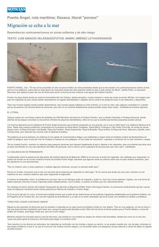 Puerto Ángel, ruta marítima; Oaxaca, litoral "poroso"
Migración se echa a la mar
Desembarcan centroamericanos en zonas solitarias y de alto riesgo
TEXTO: LUIS IGNACIO VELÁSQUEZ/FOTOS: MARIO JIMÉNEZ LEYVA/ENVIADOS
PUERTO ÁNGEL, Oax.- "El mar se ha convertido en otra vía para el tráfico de indocumentados desde que se les impidió a los centroamericanos subirse al tren,
pero es muy peligroso, sobre todo en esta época de huracanes donde las olas alcanzan hasta los seis o siete metros de altura", señala Pedro, un pescador
tiburonero que espera el paso del mar de fondo para echar su lancha de dos motores a las aguas del Océano Pacífico.
Frente a la playa desde donde se avista la inmensidad del mar Océano, añade pensativo: si para nosotros a veces las cosas se ponen difíciles, me imagino que
para los migrantes es peor porque deben desembarcar en lugares deshabitados o alejados de los centros de población para no ser detenidos y deportados.
"Aquí hay muchos lugares donde pueden desembarcar, hay muchas playas solitarias en todo el litoral, yo no los he visto, pero algunos compañero sí; cuentan
que se encuentran con lanchas llenas de personas, pero eso no se comenta abiertamente porque pueden pasar otras cosas", manifiesta de manera capciosa.
EL LITORAL
Oaxaca cuenta con una franja costera de alrededor de 548 kilómetros de litoral en el Océano Pacífico, que va desde Chahuites a Pinotepa Nacional, donde
además de las playas conocidas se encuentran infinidad de playones deshabitados, sitios en los que es posible que lanchas pequeñas puedan atracar.
Los mismos elementos de la Capitanía de Puerto Ángel reconocen que el litoral oaxaqueño es muy grande, por lo que es difícil tener una vigilancia efectiva de la
zona. "Nada más nuestra jurisdicción comprende los municipios de Santa María Colotepec, Santa María Tonameca y San Pedro Pochutla, en donde se ubican
playas como: la Playa Principal o del Muelle, Playa del Panteón, Playa Estacahuite, Playa la Boquilla, Playa la Mina, la Playa del Amor, Mazunte y Zipolite, entre
muchas otras, pero además hay muchas más no abiertas al público.
"El problema es que la pobreza y la violencia en los países de Centroamérica obliga a sus habitantes a migrar hacia los Estados Unidos de Norteamérica sin
medir los peligros, pero cruzar por mar de Chiapas a Oaxaca es muy peligroso, el mar suele ser traicionero", expresan a condición de no citar nombres o cargos.
"No es nuestra función, nosotros no estamos para asegurar personas que ingresan ilegalmente al país o detener a los migrantes, pero es evidente que esta zona
se está convirtiendo en una ruta importante del tráfico de personas, eso lo vemos como cualquiera de las personas que viven aquí", manifiestan.
LA VIGILANCIA NO ES PERMANENTE
Cuestionados sobre la presencia de elementos del Instituto Nacional de Migración (INM) en la zona por el arribo de migrantes, dos soldados que resguardan un
puesto de revisión en el crucero Huatulco-Puerto Escondido-Puerto Ángel, expresan que algunas veces se colocan sobre esa vía para realizar revisiones, pero
los operativos no son permanentes.
"Hoy no vinieron, pero a veces aparecen y realizan algunas revisiones, aunque no siempre están aquí".
Parcos en el trato, reconocen que si hay una aumento de la presencia de migrantes en este lugar. "Sí los vemos que andan por acá, pero nosotros no nos
metemos en eso; nosotros estamos aquí para resguardar la seguridad".
A manera de despedida, dicen: el problema es que aquí casi no se distingue quién es migrante y quién no. Aquí hay mucho gabacho, hippies, con una forma de
hablar especial, entonces muchos migrantes pasan desapercibidos, como turistas, ni quieren se entere que son centroamericanos.
Sin embargo el mismo director del Instituto Oaxaqueño de Atención al Migrante (IOAM), Rufino Domínguez Santos, ha reconocido públicamente que las nuevas
rutas de migración marítimas tienen fuerte presencia en Bahías de Huatulco y Puerto Ángel.
El 22 de junio del año en curso, el funcionario estatal precisó que a partir de las restricciones en las políticas migratorias establecidas por el gobierno federal, con
el Programa de la Frontera Sur, las vías del migrante se diversificaron y no sólo en la recién detectada ruta de la Costa, sino también la Cañada y la Mixteca.
"TODO POR LLEGAR A ESTADOS UNIDOS"
Miguel es otro pescador de tiburones que ha avistado a migrantes en su paso hacia los Estados Unidos en mar abierto. "Eso es muy peligroso, el mar es bravo y
hay que tener lanchas resistentes para hacer eso, aunque la gente está decidida a todo. Ellos han de tomar la lancha puede que en Puerto Madero u otros del
estado de Chiapas, para llegar hasta acá, pero es mucho riesgo".
Mientras prepara los anzuelos para la caza de tiburones, que enreda en una madera en espera de vientos más favorables, señala que como ya no hay tren,
"pues esa pobre gente le busca por otros lados para llegar a la frontera norte".
"Acá nosotros no nos damos por enterados, los migrantes se confunden con los turistas y siguen su camino, no se quieren quedar acá, van de paso; entonces no
hay mayor problema, lo que sí, es que el cruce por mar implica muchos riesgos y un día puede haber una desgracia, porque además a veces los dejan en lugares
de difícil acceso".
 