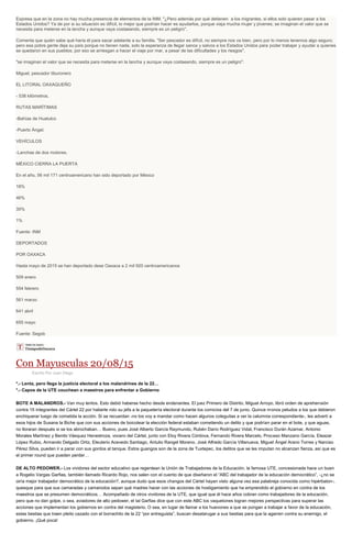 Expresa que en la zona no hay mucha presencia de elementos de la INM. "¿Pero además por qué detienen a los migrantes, si ellos solo quieren pasar a los
Estados Unidos? Ya de por si su situación es difícil, lo mejor que podrían hacer es ayudarlos, porque viaja mucha mujer y jóvenes; se imaginan el valor que se
necesita para meterse en la lancha y aunque vaya costaeando, siempre es un peligro".
Comenta que quién sabe qué haría él para sacar adelante a su familia. "Ser pescador es difícil, no siempre nos va bien, pero por lo menos tenemos algo seguro;
pero esa pobre gente deja su país porque no tienen nada, solo la esperanza de llegar sanos y salvos a los Estados Unidos para poder trabajar y ayudar a quienes
se quedaron en sus pueblos; por eso se arriesgan a hacer el viaje por mar, a pesar de las dificultades y los riesgos".
"se imaginan el valor que se necesita para meterse en la lancha y aunque vaya costaeando, siempre es un peligro":
Miguel, pescador tiburonero
EL LITORAL OAXAQUEÑO
- 538 kilómetros.
RUTAS MARÍTIMAS
-Bahías de Huatulco
-Puerto Ángel.
VEHÍCULOS
-Lanchas de dos motores.
MÉXICO CIERRA LA PUERTA
En el año, 56 mil 171 centroamericano han sido deportado por México
18%
46%
35%
1%
Fuente: INM
DEPORTADOS
POR OAXACA
Hasta mayo de 2015 se han deportado dese Oaxaca a 2 mil 920 centroamericanos
509 enero
554 febrero
561 marzo
641 abril
655 mayo
Fuente: Segob
Con Mayusculas 20/08/15
Escrito Por Juan Diego
*.- Lenta, pero llega la justicia electoral a los malandrines de la 22…
*.- Capos de la UTE couchean a maestros para enfrentar a Gobierno
BOTE A MALANDROS.- Van muy lentos. Esto debió haberse hecho desde endenantes. El juez Primero de Distrito, Miguel Arroyo, libró orden de aprehensión
contra 15 integrantes del Cártel 22 por haberle roto su jefa a la paquetería electoral durante los comicios del 7 de junio. Quince monos peludos a los que debieron
enchiquerar luego de cometida la acción. Si se recuerdan -no los voy a mandar como hacen algunos coleguitas a ver la calumnia correspondiente-, les advertí a
esos hijos de Susana la Biche que con sus acciones de boicotear la elección federal estaban cometiendo un delito y que podrían parar en el bote, y que aguas,
no lloraran después si se los abrochaban… Bueno, pues José Alberto García Raymundo, Rubén Darío Rodríguez Vidal, Francisco Durán Azamar, Antonio
Morales Martínez y Benito Vásquez Henestroza, vocero del Cártel, junto con Eloy Rivera Córdova, Fernando Rivera Marcelo, Proceso Manzano García, Eleazar
López Rubio, Armando Delgado Ortiz, Eleuterio Acevedo Santiago, Antulio Rangel Moreno, José Alfredo García Villanueva, Miguel Ángel Arano Torres y Narciso
Pérez Silva, pueden ir a parar con sus gordos al tanque. Estos guangos son de la zona de Tuxtepec, los delitos que se les imputan no alcanzan fianza, así que es
el primer round que pueden perder…
DE ALTO PEDOWER.- Los vividores del sector educativo que regentean la Unión de Trabajadores de la Educación, la famosa UTE, concesionada hace un buen
a Rogelio Vargas Garfias, también llamado Ricardo Rojo, nos salen con el cuento de que diseñaron el “ABC del trabajador de la educación democrático”, -¿no se
oiría mejor trabajador democrático de la educación?, aunque dudo que esos changos del Cártel hayan visto alguna vez esa palabreja conocida como hipérbaton-,
quesque para que sus camaradas y camarodos sepan qué madres hacer con las acciones de hostigamiento que ha emprendido el gobierno en contra de los
maestros que se presumen democráticos… Acompañado de otros vividores de la UTE, que igual que él hace años cobran como trabajadores de la educación,
pero que no dan golpe, o sea, aviadores de alto pedower, el tal Garfias dice que con este ABC los vaquetones logran mejores perspectivas para superar las
acciones que implementan los gobiernos en contra del magisterio. O sea, en lugar de llamar a los huevones a que se pongan a trabajar a favor de la educación,
estas bestias que traen pleito cazado con el borrachito de la 22 “por entreguista”, buscan desatarugar a sus bestias para que la agarren contra su enemigo, el
gobierno. ¡Qué poca!
 