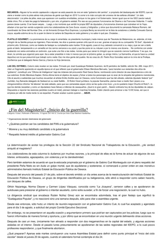 BECARIOS.- Alguien la ha venido cajeteando o alguien se está pasando de vivo en este “gobierno del cambio”, a propósito del desbarajuste del IEEPO, que se
viene a revelar como la pista aérea más preciosa de gente que llegó en 2010 “a correr a lo más corrupto del universo de las esferas oficiales”. Un dato
aleccionador: Los jefes de jefes, esos que aparecen con sueldos envidiables, porque no los gana ni el Gobernador, tienen igual que en los SSO (sector salud)
doble chivo. Por un lado les paga la federación y por otro, el gobierno estatal. Por eso es que parecen funcionarios de Obama o de Francoise Hollande. Y nadie
parece darse cuenta. O se hacen weyes… Luego, a los nombres que ventiló la propia SEP de diputados y funcionarios diversos que cobraban en la Yepo,
añadan a los que han venido surgiendo como los colaboradores de Cara Sucia -vocero y fotógrafos- y otros que documentó la camarada Rebeca Romero, del
coordinador de Giras del Number One, un tal Armando Enrique Ruíz Espinoza. La propia Becky se encontró en la lista de aviadores a Julietita Consuelo García
Leyva, aquella sobrina de su tío a quien le dieron la cartera de Deportes en este gobierno y no sabe ni qué pex. Chuladas…
PLATILLO GOURMET.- La prominencia de su cargo lo ameritaba: es presidente municipal y nada menos que de Tlacolula de Matamoros; es, además, el más
chingón de su familia porque es ingeniero. Para rematar, les dice a quienes quieran oírlo que él va a ser, gracias al apoyo de su compadrito “El Guti”, diputado el
próximo año. Entonces, como se trataba de festejar su cumpleaños este martes 19 de agosto, pues el muy cabresto convenció a su vieja y que se van a darle
gusto al dedo, lampareando a un venadito en los cerros cercanos a su pípol y que les pone en su máuser a por lo menos una docena… No conforme con andar
acabando con estos animalitos en extinción, que sube una foto a las redes, nomás para que vieran lo chingón que es cazando ciervos huérfanos. Y es que, me
dicen, la comida que organizó para ayer, iba a estar presidida ni más ni menos que por el próximo gober, su amigo íntimo, La Samantha, el que le hace su unidad
deportiva con la que presumirá que trabajó como nadie. Eso me dice gente del pueblo. No es cosa de JD. Pedro Ruiz González está en la mira de la Profepa.
Confiemos que el delegado Nereo García y García no finja demencia.
LAS DEL ESTRIBO.- Cotorro dato revelan en las redes. Firmado por José Guadalupe Robledo Guerrero, de El periódico de Saltillo, edición No. 266, mayo 2011,
citan un fragmento aparecido en aquella época en el que refieren que el gobernador Eliseo Mendoza Berrueto, “para transitar sus restantes dos años de
“gobierno”, constituyó una “Oficina de Inteligencia” bajo las órdenes del procurador Raúl Garza Serna, nombrando como director de esa dependencia a otro de
sus sobrinos: Emilio Mendoza Kaplan. Dicha oficina tenía el objetivo de espiar y fichar a todos los personajes que no eran de la simpatía del gobierno mendocista.
Cito el asunto a sabiendas que muchos recuerdan al artista Emilio Andrés aquí en Oaxaca, como funcionario que fue del uilisiato, además diputado federal “por”
Juchitán, hoy flamante delegado de Sedesol en su natal Saltillo… El Robin Hood juchiteco, la popular Samantha, piensa traer a medio San Lázaro a su
chingonométrico informe “de labores” de este sábado, para que sus camaradas sepan cómo se les quita a los ricos -¿no le quedaría mejor Chucho el Roto?-, lo
que los demás necesitan y como un diputadazo hace felices a millones de oaxaqueños. ¡Qué lo re gran parió!... Sesión ordinaria hoy de los diputables de Jalpan.
Dispuestos a reponer las sesiones perdidas (cuatro en total), piensan trabajar a marchas forzadas. Están citando para arrancar a las 12:00 horas, así que si
empieza por allá de media tarde no se espanten. Pueden acabar cuando quieran…. ABUR.
¿Fin del Magisterio? ¿Inicio de la guerrilla?
Categoría: Firmas | Publicado el Miércoles, 19 Agosto 2015 08:32 | Escrito por Julio Cesar Martínez Gandarillas
* Organizaciones deciden deslindarse del gobernador
* ¿Quiénes podrían ser los candidatos del PAN a la gubernatura?
* Morena y su muy debilitado candidato a la gubernatura
* Respaldo federal inédito al gobernador Gabino Cué
La determinación de acotar los privilegios de la Sección 22 del Sindicato Nacional de Trabajadores de la Educación, ¿de verdad
aniquiló al magisterio?
Los colaboradores de esta columna lo dudamos por muchas razones, y la principal de ellas es la forma de actuar de algunos de sus
líderes: embozados, agazapados, con violencia y en la clandestinidad.
Pero también estamos de acuerdo en que la estocada propinada por el gobierno de Gabino Cué Monteagudo con el pleno respaldo del
presidente Peña Nieto es sin duda un golpe mortal, que de aquilatarse y sostenerse, sí comenzará a poner orden en ese monstruo
administrativo llamado Instituto Estatal de Educación Pública de Oaxaca.
Después del anuncio del pasado 21 de julio, sobre el decreto emitido un día antes acerca de la reestructuración del Instituto Estatal de
Educación Pública de Oaxaca, un grupo de dirigentes identificados por su beligerancia, sólo atinó a responder como saben hacerlo,
con bloqueo de calles.
Othón Nazariega, Norma Cleyver y Carmen López Vásquez, conocida como “La Jicayana”, cerraron calles y se apoderaron de
autobuses para presionar al gobierno o intentar asustarlo, como solía suceder, a fin de forzar una negociación, la cual no hubo.
La dirigencia sindical que encabeza Rubén Núñez Ginez aún se encontraba adormilada, tras el gran festejo que significó la
“Guelaguetza Popular”, y no reaccionó sino una semana después, sólo para citar a asamblea urgente.
Desde ese entonces, sólo hubo un intento de reunión-negociación con el gobernador Gabino Cué, lo cual fue aceptado y agendado
para el día 3 de agosto, a solicitud del propio Comité Ejecutivo Seccional.
Sin embargo, no se presentaron en aquella ocasión y argumentaron primero que podrían ser capturados por los policías; luego que no
fueron informados de manera formal y oportuna, y por último que se encontraban en una reunión urgente delineando otras acciones.
Después de casi un mes, únicamente han atinado a responder con dos megamarchas en la capital del estado, y algunas acciones
aisladas en el interior. Desde el pasado lunes presuntamente se apoderarían de las sedes regionales del IEEPO, a lo cual pocos
profesores respondieron, y que finalmente abortaron.
¿Qué preparan? Apenas este martes concluyeron una nueva Asamblea Estatal para definir como punto principal el “inicio del ciclo
escolar” desde el jueves 20 de agosto, cuando el calendario formal contempla el día 24.
 