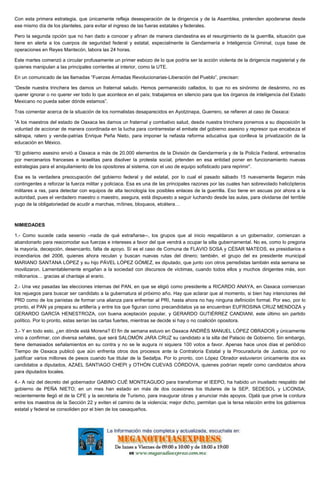 Con esta primera estrategia, que únicamente refleja desesperación de la dirigencia y de la Asamblea, pretenden apoderarse desde
ese mismo día de los planteles, para evitar el ingreso de las fueras estatales y federales.
Pero la segunda opción que no han dado a conocer y afinan de manera clandestina es el resurgimiento de la guerrilla, situación que
tiene en alerta a los cuerpos de seguridad federal y estatal, especialmente la Gendarmería e Inteligencia Criminal, cuya base de
operaciones en Reyes Mantecón, labora las 24 horas.
Este martes comenzó a circular profusamente un primer esbozo de lo que podría ser la acción violenta de la dirigencia magisterial y de
quienes manipulan a las principales corrientes al interior, como la UTE.
En un comunicado de las llamadas “Fuerzas Armadas Revolucionarias-Liberación del Pueblo”, precisan:
“Desde nuestra trinchera les damos un fraternal saludo. Hemos permanecido callados, lo que no es sinónimo de desánimo, no es
querer ignorar o no querer ver todo lo que acontece en el país; trabajamos en silencio para que los órganos de inteligencia del Estado
Mexicano no pueda saber dónde estamos”.
Tras comentar acerca de la situación de los normalistas desaparecidos en Ayotzinapa, Guerrero, se refieren al caso de Oaxaca:
“A los maestros del estado de Oaxaca les damos un fraternal y combativo salud, desde nuestra trinchera ponemos a su disposición la
voluntad de accionar de manera coordinada en la lucha para contrarrestar el embate del gobierno asesino y represor que encabeza el
sátrapa, ratero y vende-patrias Enrique Peña Nieto, para imponer la nefasta reforma educativa que conlleva la privatización de la
educación en México.
“El gobierno asesino envió a Oaxaca a más de 20,000 elementos de la División de Gendarmería y de la Policía Federal, entrenados
por mercenarios franceses e israelitas para disolver la protesta social, prtenden en esa entidad poner en funcionamiento nuevas
estrategias para el aniquilamiento de los opositores al sistema, con el uso de equipo sofisticado para reprimir”.
Esa es la verdadera preocupación del gobierno federal y del estatal, por lo cual el pasado sábado 15 nuevamente llegaron más
contingentes a reforzar la fuerza militar y policiaca. Esa es una de las principales razones por las cuales han sobrevolado helicópteros
militares a ras, para detectar con equipos de alta tecnología los posibles enlaces de la guerrilla. Eso tiene en ascuas por ahora a la
autoridad, pues el verdadero maestro o maestro, asegura, está dispuesto a seguir luchando desde las aulas, para olvidarse del terrible
yugo de la obligatoriedad de acudir a marchas, mítines, bloqueos, etcétera…
NIMIEDADES
1.- Como sucede cada sexenio –nada de qué extrañarse--, los grupos que al inicio respaldaron a un gobernador, comienzan a
abandonarlo para reacomodar sus fuerzas e intereses a favor del que vendrá a ocupar la silla gubernamental. No es, como lo pregona
la mayoría, decepción, desencanto, falta de apoyo. Sí es el caso de Comuna de FLAVIO SOSA y CÉSAR MATEOS, ex presidiarios e
incendiarios del 2006, quienes ahora reculan y buscan nuevas rutas del dinero; también, el grupo del ex presidente municipal
MARIANO SANTANA LÓPEZ y su hijo PÁVEL LÓPEZ GÓMEZ, ex diputado, que junto con otros perredistas también esta semana se
movilizaron. Lamentablemente engañan a la sociedad con discursos de víctimas, cuando todos ellos y muchos dirigentes más, son
millonarios… gracias al chantaje al erario.
2.- Una vez pasadas las elecciones internas del PAN, en que se eligió como presidente a RICARDO ANAYA, en Oaxaca comienzan
los rejuegos para buscar ser candidato a la gubernatura el próximo año. Hay que aclarar que al momento, si bien hay intenciones del
PRD como de los panistas de formar una alianza para enfrentar al PRI, hasta ahora no hay ninguna definición formal. Por eso, por lo
pronto, el PAN ya prepara su artillería y entre los que figuran como precandidatos ya se encuentran EUFROSINA CRUZ MENDOZA y
GERARDO GARCÍA HENESTROZA, con buena aceptación popular, y GERARDO GUTIÉRREZ CANDIANI, este último sin partido
político. Por lo pronto, estas serían las cartas fuertes, mientras se decide si hay o no coalición opositora.
3.- Y en todo esto, ¿en dónde está Morena? El fin de semana estuvo en Oaxaca ANDRÉS MANUEL LÓPEZ OBRADOR y únicamente
vino a confirmar, con diversa señales, que será SALOMÓN JARA CRUZ su candidato a la silla del Palacio de Gobierno. Sin embargo,
tiene demasiados señalamientos en su contra y no se le augura ni siquiera 100 votos a favor. Apenas hace unos días el periódico
Tiempo de Oaxaca publicó que aún enfrenta otros dos procesos ante la Contraloría Estatal y la Procuraduría de Justicia, por no
justificar varios millones de pesos cuando fue titular de la Sedafpa. Por lo pronto, con López Obrador estuvieron únicamente dos ex
candidatos a diputados, AZAEL SANTIAGO CHEPI y OTHÓN CUEVAS CÓRDOVA, quienes podrían repetir como candidatos ahora
para diputados locales.
4.- A raíz del decreto del gobernador GABINO CUÉ MONTEAGUDO para transformar el IEEPO, ha habido un inusitado respaldo del
gobierno de PEÑA NIETO; en un mes han estado en más de dos ocasiones los titulares de la SEP, SEDESOL y LICONSA;
recientemente llegó el de la CFE y la secretaria de Turismo, para inaugurar obras y anunciar más apoyos. Ojalá que prive la cordura
entre los maestros de la Sección 22 y eviten el camino de la violencia; mejor dicho, permitan que la tersa relación entre los gobiernos
estatal y federal se consoliden por el bien de los oaxaqueños.
 