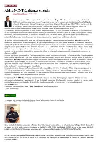 AMLO-CNTE,alianzasuicida
Enrique Villarreal Ramos 21/08/2015 01:07
Al iniciar su gira por 153 municipios de Oaxaca, Andrés Manuel López Obrador, en los momentos que la lucha de la
CNTE sufre sus últimos estertores, expresó: “vengo a dar mi apoyo a los maestros ante la embestida de la mafia del poder,
incluida la del gobernador Gabino Cué, quien se sometió a sus designios”. Demandó que el IEEPO debe estar en poder de
los profesores, “porque ellos no son corruptos”. Adelantó que Morena “buscará la construcción de una alianza con
organizaciones sociales, con los maestros, para evitar que regrese el hampa de la política a gobernar Oaxaca”.
El “yihadismo” magisterial ya alcanzó su límite, agotó su beligerante energía y su curva descendente se observa en el debilitamiento de
sus movilizaciones, la disminución sustancial de sus recursos (le quitaron 17 mil millones de pesos del IEEPO y les congelaron cuentas
millonarias), las divisiones intestinas, la desbandada de su base social y su retorno al redil, y el recurrir a actos provocadores, cuya
peligrosidad radica en que son realizados por una fiera herida de muerte, y que pretende vender cara su derrota.
No obstante el descrédito total de la CNTE, por la defensa de privilegios y corruptelas de una mafia sindical, AMLO hizo suyas las
banderas de su movimiento, dada la convergencia de objetivos y métodos que existe entre ambos. Ahora que el “yihadismo” magisterial
va en picada, y el de Morena en ascenso, pretende oxigenar a la Sección 22 del SNTE, que no se sumará al “paro nacional”, el próximo 24
de agosto, con el que la CNTE de varias entidades, incluida la CETEG en Guerrero, intentarán boicotear el inicio del ciclo escolar 2015-
2016 (sin importarles dejar sin clases a 600 mil niños), entre otras acciones desesperadas. Para los lopezobradoristas es fundamental
mantener vivo el movimiento magisterial, ya que necesitan utilizar su beligerancia antigubernamental, principalmente con miras a las
elecciones de 2016.
Recordar que Morena no ganó nada en Oaxaca el pasado junio, aunque superó electoralmente al PRD en nueve de las 12 entidades donde
habrá comicios el próximo año y, por ende, las expectativas son amplias para desplazar al PRD como el principal partido de izquierda. En
consecuencia, AMLO seguirá rechazando cualquier acercamiento, diálogo, no se diga alianza con el sol azteca, ya que buscará explotar
en su beneficio la crisis del PRD, sus divisiones, el desánimo de sus militantes, y estimulará la desbandada a favor de Morena, con el
“palo en la zanahoria” de que representa a la auténtica oposición de izquierda frente a los amarillos, “que ya fueron comprados por la
mafia en el poder” e insistirá en atacarlos y humillarlos.
El verdadero botín en Oaxaca para Morena lo constituye la Sección 22 del SNTE, los 80 mil de los 200 mil integrantes que presume la
CNTE: le apuestan a que la base magisterial continuará unida y fiel en su resistencia, y que sus liderazgos podrán nutrir candidaturas y
competir electoralmente para lograr impunidad, si es que antes no hay órdenes de aprehensión contra dirigentes y militantes como ya las
hay contra 15 vándalos y delincuentes electorales de su gremio.
Sí, la alianza CNTE-AMLO es política y electoralmente kamikaze, no sólo por el desprestigio que representa defender una causa
anticonstitucional e ilegítima y a delincuentes (lo que afectará a la popularidad del tabasqueño), sino por el repudio y los enconos que los
centistas han generado entre los padres de familia, los ciudadanos agraviados por sus acciones y a la sociedad en general.
ENTRETELONES
Los mismos que denunciaban a Elba Esther Gordillo ahora la defienden a muerte.
Twitter: @evillarrealr
4 procesos más contra defraudador de Caja de Ahorro Soluprenda de Santos Reyes Nopala
Categoría: Policiaca | Publicado el Jueves, 20 Agosto 2015 18:59 | Escrito por Comunicado
Como resultado del trabajo realizado por la Fiscalía General del Estado Oaxaca, a través de la Subprocuraduria Regional de la Costa, el 18
de agosto de 2015, se le comunico imputación a OVERATH SIDDHARTA BARRAGAN IBAÑEZ dentro de las causas 247/2015,
248/2015,249/2015 y232/2015, todas por el delito que la ley señala como EQUIPARADA A LA RETENCION AGRAVADA.
OVERATH SIDDHARTA BARRAGAN IBAÑEZ se encuentra internado en el reclusorio de Santa Maria Ixcotel Oaxaca, dentro de la
causa penal 209/2015, por lo que se solicitó la ex carcelación con la finalidad de ser trasladado al Juzgado de Garantías de Puerto
Escondido, Oaxaca.
 