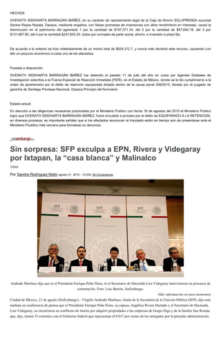 HECHOS:
OVERATH SIDDHARTA BARRAGAN IBAÑEZ, en su carácter de representante legal de la Caja de Ahorro SOLUPRENDA sucursal
Santos Reyes Nopala, Oaxaca, mediante engaños, con falsas promesas de inversiones con altos rendimiento en intereses, causó la
disminución en el patrimonio del agraviado 1 por la cantidad de $197,371.34, del 2 por la cantidad de $57,640.18, del 3 por
$131,697.85, del 4 por la cantidad $237,603.33, todos por concepto de parte social, ahorro, e inversión a plazo fijo.
De acuerdo a lo anterior se hizo indebidamente de un monto total de $624,312.7, y nunca más devolvió este recurso, causando con
ello un perjuicio económico a cada uno de los afectados.
Puestas a disposición:
OVERATH SIDDHARTA BARRAGÁN IBÁÑEZ fue detenido el pasado 11 de julio del año en curso por Agentes Estatales de
Investigación adscritos a la Fuerza Especial de Reacción Inmediata (FERI), en el Estado de México, donde se le dio cumplimiento a la
orden de aprehensión por el delito de retención equiparada dictada dentro de la causa penal 209/2015, librada por el juzgado de
garantía de Santiago Pinotepa Nacional, Oaxaca.Principio del formulario
Estado actual:
En atención a las diligencias necesarias practicadas por el Ministerio Publico con fecha 18 de agostos del 2015 el Ministerio Publico
logro que OVERATH SIDDHARTA BARRAGÁN IBÁÑEZ, fuera vinculado a proceso por el delito de EQUIPARADO A LA RETENCION,
en diversos procesos; es importante señalar que si los afectados reconocen al imputado están en tiempo aún de presentarse ante el
Ministerio Púublico más cercano para formalizar su denuncia.
Sin sorpresa: SFP exculpa a EPN, Rivera y Videgaray
por Ixtapan, la “casa blanca” y Malinalco
Twittear
Por Sandra Rodríguez Nieto agosto 21, 2015 - 10:20h 29 Comentarios
Andrade Martínez dijo que ni el Presidente Enrique Peña Nieto, ni el Secretario de Hacienda Luis Videgaray intervinieron en procesos de
contratación. Foto: Luis Barrón, SinEmbargo.
-Más información en unos momentos
Ciudad de México, 21 de agosto (SinEmbargo).– Virgilio Andrade Martínez, titular de la Secretaría de la Función Pública (SFP), dijo esta
mañana en conferencia de prensa que el Presidente Enrique Peña Nieto, su esposa, Angélica Rivera Hurtado y el Secretario de Hacienda,
Luis Videgaray, no incurrieron en conflictos de interés por adquirir propiedades a las empresas de Grupo Higa y de la familia San Román
que, dijo, tienen 33 contratos con el Gobierno federal que representan el 0.017 por ciento de los otorgados por la presente administración.
 