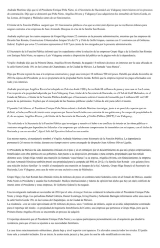 Andrade Martínez dijo que ni el Presidente Enrique Peña Nieto, ni el Secretario de Hacienda Luis Videgaray intervinieron en los procesos
de contratación. Dijo que se demostró que Peña Nieto, Angélica Rivera y Videgaray Caso adquirieron los inmuebles de Sierra Gorda, en
las Lomas, de Ixtapan y Malinalco antes de ser funcionarios.
El titular de la Función Pública aseguró que 111 funcionarios públicos a los que se entrevistó dijeron que no recibieron órdenes para
asignar contratos a las empresas de Juan Armando Hinojosa ni a las de la familia San Román.
Andrade explicó que las cuatro empresas de Grupo Higa tienen 22 contratos en la presente administración, mientras que las empresas de
Ricardo San Román, Constructora Urbanizadora Ixtapan SA de CV y Club de Golfo Ixtapan, cuentan con 11 contratos con el Gobierno
federal. Explicó que estos 33 contratos representan el 0.017 por ciento de los otorgados por la presente administración.
El Secretario de la Función Pública informó que los expedientes sobre la relación de las empresas Grupo Higa y de la familia San Román
con Enrique Peña Nieto, su esposa y Luis Videgaray estarán a disposición del público en la página web de la dependencia.
Virgilio Andrade dijo que la Primera Dama, Angélica Rivera Hurtado, ha pagado 14 millones de pesos en intereses por la casa ubicada en
la calle Sierra Gorda 150, en las Lomas de Chapultepec, en la Ciudad de México. La llamada “casa blanca”.
Dijo que Rivera regresó la casa a la empresa constructora y pagó una renta por 10 millones 500 mil pesos. Detalló que desde diciembre de
2014 la esposa del Presidente ya no es propietaria de la propiedad Sierra Gorda. Refirió que la empresa regresó los pagos efectuados con
todo y los intereses.
Andrade precisó que Angélica Rivera ha trabajado en Televisa desde 1990 y ha recibido 88 millones de pesos y una casa en Las Lomas.
Con respecto a la propiedad adquirida por Luis Videgaray Caso, titular de la Secretaría de Hacienda, en el Club de Golf Malinalco, en el
Estado de México, el titular de la Función Pública detalló que el funcionario cubrió el monto del inmueble por 6 millones 601 mil 349
pesos de su patrimonio. Explicó que el encargado de las finanzas públicas vendió 3 obras de arte para cubrir el monto.
El pasado 3 de febrero, el Presidente Enrique Peña Nieto ordenó a Andrade Martínez investigar, junto a un panel de expertos que no
definió, si hubo conflicto de interés entre empresas que fueron beneficiadas con contratos de sus gobiernos y la compra de propiedades de
él, de su esposa, Angélica Rivera, y del titular de la Secretaría de Hacienda y Crédito Público (SHCP), Luis Videgaray.
“He solicitado a la Secretaría de la Función Pública que investigue y resuelva si hubo o no conflicto de interés en las obras públicas o
contratos otorgados por dependencias federales a las empresas que celebraron compraventas de inmuebles con mi esposa, con el titular de
Hacienda y con un servidor”, dijo el Jefe del Ejecutivo federal en esa ocasión.
Ese mismo martes, el mandatario nombró a Virgilio Andrade Martínez como Secretario de la Función Pública. La dependencia
permaneció 26 meses sin titular; durante ese tiempo estuvo como encargado de despacho Juan Alfonso Olivas Ugalde.
El Presidente de México ha sido duramente criticado en el país y en el extranjero por el descubrimiento de que dos grupos empresariales,
beneficiados con obra pública en sus gobiernos, han puesto a su disposición, prestadas o para compra, propiedades que han tenido
distintos usos: Grupo Higa vendió una mansión (la llamada “casa blanca”) a su esposa, Angélica Rivera, con financiamiento; la empresa
de Juan Armando Hinojosa también prestó una propiedad para la campaña del PRI en 2012; y la familia San Román –con quienes lleva
una relación incluso familiar– le vendió al mandatario una mansión en Ixtapan de la Sal. Además, Grupo Higa financió al Secretario de
Hacienda, Luis Videgaray, una casa de retiro en una exclusiva zona de Malinalco.
Grupo Higa y los San Román han obtenido miles de millones de pesos en contratos tanto federales como en el Estado de México, cuando
Peña Nieto es Presidente y cuando fue Gobernador. Medios internacionales y líderes de opinión han dicho que hay un claro conflicto de
interés entre el Presidente y estas empresas. El Gobierno federal lo ha negado.
Una investigación realizada en noviembre de 2014 por el sitio Aristegui Noticias evidenció la relación entre el Presidente Enrique Peña
Nieto y Grupo Higa. Los periodistas Rafael Cabrera, Daniel Lizárraga, Irving Huerta y Sebastián Barragán informaron sobre una casa en
la calle Sierra Gorda 150, en las Lomas de Chapultepec, en la Ciudad de México.
La residencia –con un valor aproximado de 86 millones de pesos, unos 7 millones de dólares, según un avalúo independiente contratado
para el reportaje del medio– es propiedad de Ingeniería Inmobiliaria del Centro, una empresa que pertenece a Grupo Higa, pero que la
Primera Dama Angélica Rivera se encontraba en proceso de adquirir.
El reportaje demostró que el Presidente Enrique Peña Nieto y su esposa participaron personalmente con el arquitecto que diseñó la
residencia, para que el trazo se ajustara a sus necesidades familiares.
La casa tiene estacionamiento subterráneo, planta baja y nivel superior con tapancos. Un elevador conecta todos los niveles. El jardín
tiene sala y comedor techados. En un inicio, la azotea tenía jacuzzi y bar, pero la casa ha sido modificada en esta área.
 