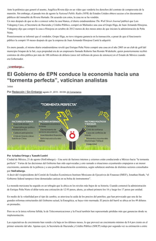 Ante la polémica que generó el asunto, Angélica Rivera dijo en un video que vendería los derechos del contrato de compraventa de la
mansión. Sin embargo, el pasado tres de agosto la National Public Radio (NPR) de Estados Unidos obtuvo acceso a los documentos
públicos del inmueble de Rivera Hurtado. De acuerdo con estos, la casa no se ha vendido.
Un mes después de que se dio a conocer sobre la casa blanca, el diario estadounidense The Wall Street Journal publicó que Luis
Videgaray Caso, el Secretario de Hacienda y Crédito Público, compró en Malinalco una casa al Grupo Higa, de Juan Armando Hinojosa.
Videgaray dijo que compró la casa a Hinojosa en octubre de 2012 menos de dos meses antes de que iniciara la administración de Peña
Nieto.
Posteriormente se informó que el vendedor, Grupo Higa, no tuvo ninguna ganancia en la transacción, a pesar de que el funcionario
público la compró 10 meses después de que la empresa de Juan Armando Hinojosa Cantú la adquirió.
En enero pasado, el mismo diario estadounidense reveló que Enrique Peña Nieto compró una casa en el año 2005 en un club de golf del
municipio Ixtapan de la Sal, cuya propiedad era de un empresario llamado Roberto San Román Widerkehr, quien posteriormente recibió
contratos de obra pública por más de 100 millones de dólares (unos mil millones de pesos de entonces) en el Estado de México cuando
era Gobernador.
El Gobierno de EPN conduce la economía hacia una
“tormenta perfecta”, vaticinan analistas
Twittear
Por Redacción / Sin Embargo agosto 21, 2015 - 00:03h 24 Comentarios
Por Ariadna Ortega y Xanath Lastiri
Ciudad de México, 21 de agosto (SinEmbargo).– Una serie de factores internos y externos están conduciendo a México hacia “la tormenta
perfecta”. Varias de las decisiones del Gobierno han sido equivocadas y esto sumado a situaciones coyunturales empujaron a un menor
crecimiento, aumento de la pobreza y a una posible desaceleración económica, según señalaron analistas de distintos sectores consultados
por SinEmbargo.
A decir del vicepresidente del Comité de Estudios Económicos Instituto Mexicano de Ejecutivos de Finanzas (IMEF), Jonathan Heath, “el
Gobierno federal tampoco tiene demasiadas canicas en su bolsa de instrumentos”.
La moneda mexicana ha seguido en un tobogán que la ubica en los niveles más bajos de su historia. Cuando comenzó la administración
de Enrique Peña Nieto el dólar tenía una cotización de 12.93 pesos, ahora, ya rebasó primero los 16 y luego los 17 pesos por unidad.
En medio de la volatilidad por el tipo de cambio, se atraviesa la caída de los precios del petróleo, que han provocado que una de las
grandes reformas estructurales del Gobierno actual, la Energética, se haya visto mermada. El precio del barril se ubica en los 49 dólares
en promedio.
Pero no es la única reforma fallida, la de Telecomunicaciones y la Fiscal también han representado pérdidas más que ganancias desde su
implementación.
Las expectativas de crecimiento han venido a la baja en los últimos meses, lo que provocó un crecimiento mínimo de 0.4 por ciento en el
primer semestre del año. Apenas ayer, la Secretaría de Hacienda y Crédito Público (SHCP) redujo por segunda vez su estimación a entre
 