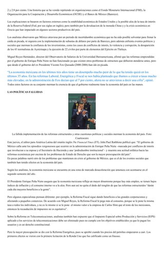 2 y 2.8 por ciento. Una historia que se ha venido repitiendo en organizaciones como el Fondo Monetario Internacional (FMI), la
Organización para la Cooperación y Desarrollo Económicos (OCDE) y el Banco de México (Banxico).
Las explicaciones se basaron en factores externos como la estabilidad económica de Estados Unidos y la posible alza de la tasa de interés
de la Reserva Federal (Fed, por sus siglas en inglés), pero también por la devaluacion de la moneda China y y la crisis económica en
Grecia que han impactado en algunos sectores productivos del país.
Los analistas observaron que México atraviesa por un periodo de incertidumbre económica que no ha sido posible solventar para frenar la
caída en picada, ni siquiera con la implementación de subastas de dólares por parte de Banxico, pero además enfrenta eventos políticos y
sociales que merman la confianza de los inverionistas, como los casos de conflictos de interés, la violencia y corrupción, la desaparición
de los 43 normalistas de Ayotzinapa y la ejecuión de 22 civiles por parte de elementos del Ejército en Tlatlaya.
Miguel Reyes Hernández, director del Observatorio de Salarios de la Universidad Iberoamericana, afirmó que las reformas emprendidas
por el gobierno de Enrique Peña Nieto no han funcionado ya que existen otros problemas de estructura que debieron atenderse antes, pero
que desde el gobierno del ex Presidente Vicente Fox Quesada (2000-2006) han ido en picada.
“La economía mexicana en los últimos tres años tiene un desempeño mucho peor de lo que ha tenido quizá en los
últimos 35 años. En las reformas Laboral, Energética y Fiscal se nos había planteado que íbamos a crecer a tasas mucho
más elevadas; en la administración de Fox decían que al 7 por ciento, ahora no se atrevieron a decir una cifra”, opinó.
Todos estos factores en su conjunto merman la creencia de que el gobierno realmente tiene la economía del país en las manos.
LAS POLÍTICAS FALLIDAS
La fallida implementación de las reformas estructurales y otras cuestiones políticas y sociales merman la economía del país. Foto:
Cuartoscuro
Este jueves, el editor para América Latina del rotatito inglés The Financial Times (FT), John Paul Rathbone publicó que: “El gobierno de
México calla ante los episodios vergonzosos que ocurren en la administración de Enrique Peña Nieta –marcada por conflictos de interés
que involucran a su esposa y el Secretario de Hacienda y una ‘podredumbre institucional’– y muestra una actitud enfática hacia las
reformas económicas por encima de los problemas de Estado de Derecho que son la mayor preocupación del país”.
En pocas palabras narró otro de los problemas que mantienen en crisis al gobierno de México, que es el de los eventos sociales que
también han tenido efectos en la economía del país.
Según los analistas, la economía mexicana se encuentra en una zona de marcada desaceleración que amenaza con acentuarse en el
segundo semestre del año.
El Presidente Enrique Peña Nieto asegura que la economía mexicana refleja un mayor dinamismo porque hay más empleo, se tienen bajos
índices de inflación y el consumo interno va a la alza. Pero aun así no quita el dedo del renglón de que las reformas estructurales “darán
cada día mayores beneficios a la gente”.
Pero algunos especialistas piensan diferente: por ejemplo, la Reforma Fiscal sigue dando beneficios a las grandes corporaciones y
afectando a pequeños comercios. De acuerdo con Miguel Reyes, la Reforma Fiscal le pega más al consumo, porque se le pone la misma
tasa a todos los individuos, y no es lo mismo si se le pone el mismo valor a la empresa de Carlos Slim que al resto de los mexicanos,
entonces la recaudación de impuestos no es equitativa”.
Sobre la Reforma en Telecomunicaciones, analistas también han expuesto que el Impuesto Especial sobre Producción y Servicios (IEPS)
aplicado a los servicios de telecomunicaciones debe ser eliminado pues no cumple con los objetivos establecidos ya que lo pagan los
usuarios y es un derecho constitucional.
Pero la mayor preocupación se dio con la Reforma Energética, pues se aprobó cuando los precios del petróleo empezaron a caer. Los
primeros efectos se vieron con la primera licitación de la Ronda Uno que fue calificado como un fracaso.
 