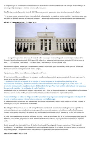 A la espera de que las reformas estructurales surtan efecto, el crecimiento económico en México ha sido lento y la incertidumbre por el
entorno global podría empezar a afectar el consumo de los mexicanos.
Iván Martínez Urquijo, Economista Senior de BBVA Bancomer, comentó que existe el riesgo de un incremento en la inflación.
“Es un riesgo mínimo porque no lo hemos visto, de hecho la inflación tocó el mes pasado un mínimo histórico y lo atribuimos a que pesa
más sobre los precios la debilidad de la actividad económica y la reducción de los precios de los energéticos y las Telecomunicaciones”.
EL IMPACTO EXTERNO Y LA VOLATILIDAD
La expectativa por el alza de las tasas de interés de la Fed causa mayor incertidumbre para la economía mexicana. Foto: EFE.
Fernando Aportela, subsecretario de la SHCP, anunció la reducción en la expectativa de crecimiento económico 2015, de un rango de
entre 2.2 y 3.2 por ciento a uno de entre 2.0 y 2.8 por ciento, “básicamente por factores externos”, dijo.
En conferencia de prensa, aseguró que la economía mexicana está creciendo más que el año anterior y afirmó que se ha diferenciado
frente a otras economías emergentes en este entorno complejo.
Ayer justamente, el dólar rebasó la barrera psicológica de los 17 pesos.
El peso mexicano lidera las pérdidas entre las principales monedas mundiales, según la agencia especializada Bloomberg, y se une a la
derrota de los mercados emergentes.
“La moneda de México ha seguido en un tobogán en medio del temor de las naciones en desarrollo de una
desaceleración económica y mientras el aumento de rendimiento de los bonos a corto plazo en los EU atrae a los
inversores internacionales. La administración del Presidente Enrique Peña Nieto también está luchando con la caída de
los precios del petróleo y la producción de crudo”, publicó.
Para Jonathan Heath, la situación no es tan grave como en otros años y existe un crecimiento positivo, sin embargo señaló que la Fed debe
tomar una decisión lo antes posible para que la incertidumbre e inquietud de los empresarios empiece a desaparecer.
“La volatilidad que se refleja en el tipo de cambio y que tiene muy angustiado al empresario y por eso está dejando de
invertir es también cuestión externa”, dijo en entrevista con SinEmbargo.
El eexperto consideró que para que haya una mejoría se necesita que la economía de Estados Unidos empiece a crecer y la Fed tome su
decisión para que se pase el momento de incertidumbre.
Sin embargo, la devaluación del peso no es la única problemática que enfrenta la economía mexicana. La producción de petróleo ha
continuado bajando este año en medio de recortes presupuestales y una serie de accidentes en instalaciones de Petróleos Mexicanos
(Pemex), lo que desafía el pronóstico del gobierno para la empresa petrolera estatal de revertir una caída de 10 años en la producción.
El crudo ligero estadounidense alcanzó un máximo de seis años y medio de duración a la baja, de 40.21 dólares y un precio por debajo de
40 dólares parece posible, por primera vez desde 2009. Esto ha hecho daño a México, cuya exportación más importante es el petróleo
crudo.
Leticia Armenta Fraire, directora del Centro de Análisis Económico del Tecnológico de Monterrey, agregó que “el bajo precio del
petróleo pega a la capacidad del gobierno para invertir y no tiene forma de impulsar el crecimiento, sin embargo estamos en un entorno
muy complejo porque a nivel internacional se han disminuido las operaciones y esto retrasa las inversiones”.
CRISIS SOCIALES Y POLÍTICAS
 