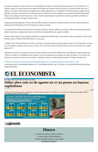 Los factores financieros no son los únicos: se suman también el aumento en el número de mexicanos que viven en la pobreza -55.3
millones, reporta el Consejo Nacional de Evaluació de la Política de Desarrollo Social (Coneval)-, la creciente brecha entre ricos y
pobres, y el malestar y desconfianza ocasionados por la compra millonaria de la “casa blanca” de la Primera Dama, Angélica Rivera
Hurtado, con un precio que rebasa los 85 millones de pesos; el destino de los 43 estudiantes de la Escuela Normal Rural Raúl Isidro
Burgos, de Ayotzinapa, Guerrero, hace casi un año, y hasta la segunda fuga de una prisión de máxima seguridad del emblemático
narcotraficante Joaquín “El Chapo” Guzmán Loera.
El país gasta aproximadamente el 34 por ciento del PIB en atender la corrupción, violencia y pobreza. Es decir, aproximadamente 6
billones 086 mil 939 millones 656 mil 416 pesos de la riqueza nacional.
El conjunto de estos factores ha mermado el crecimiento económico del país, inhibe las inversiones, reduce la productividad del gasto
público, distorsiona la asignación de recursos y profundiza la desigualdad social, según los analistas.
México ocupa el lugar 103 en corrupción del Índice de Transparencia Internacional y le ha costado al país el equivalente al 9 por ciento
del PIB, es decir, 1 billón 602 mil 986 millones 130 mil pesos.
“Si México tiene Estado de Derecho en la ley, las entradas de inversión extranjera directa podrían elevarse a niveles brasileños -un extra
de 13 mil millones de dólares más o menos en un año-. En su nivel más crudo, el Gobierno mexicano sólo tiene que hacer las cuentas”,
publica el FT.
Apenas hace unos días, Tony Payán, director del Centro de México en el Instituto Baker de la Universidad Rice, aseguró que hay una
“reacción en cadena” en la pérdida del valor del peso. Es una desconfianza que se entreteje con índices de pobreza –en dos años, dos
millones de mexicanos se unieron a esa situación–, corrupción, violencia y hasta la fuga de Joaquín “El Chapo” Guzmán Loera.
“Todo esto lastima la erosionada credibilidad del gobierno y la confianza de los consumidores”, dijo.
La principal razón de esta debilidad cambiaria es la “incertidumbre política” que vive México con un gobierno liderado por el priista
Enrique Peña Nieto.
TIPO DE CAMBIO
EL EURO GANA 32 CENTAVOS FRENTE AL PESO
Dólar abre este 21 de agosto en 17.22 pesos en bancos
capitalinos
REDACCIÓN
09:45
AGO 21, 2015 |
El dólar abrió la jornada de este 21 de agosto en un precio máximo de venta de 17.22 pesos y en un mínimo de 15.60 pesos por billete verde en
sucursales bancarias del Distrito Federal.
Dinero
Comienza la compra de pánico de dólares
El duelo López Obrador-Beltrones
Venden el Viagra femenino en una fortuna
ENRIQUE GALVÁN OCHOA
 