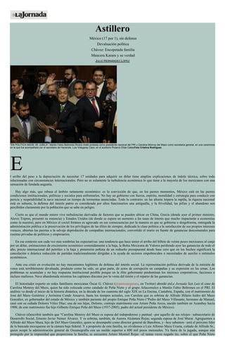 Astillero
México (17 por 1), sin defensa
Devaluación política
Chávez: Encopetada familia
Mancera Karam y su verdad
JULIO HERNÁNDEZ LÓPEZ
"EN POLÍTICA NADIE SE JUBILA". Manlio Fabio Beltrones Rivera rindió protesta como presidente nacional del PRI y Carolina Monroy del Mazo como secretaria general, en una ceremonia
en la que fue acompañado por el secretario de Hacienda, Luis Videgaray Caso, en el auditorio Plutarco Elías CallesFoto Cristina Rodríguez
El arribo del peso a la depreciación de necesitar 17 unidades para adquirir un dólar tiene amplias explicaciones de índole técnica, sobre todo
relacionadas con circunstancias internacionales. Pero no es solamente la turbulencia económica lo que tiene a la mayoría de los mexicanos con una
sensación de fundada angustia.
Hay algo más, que rebasa el ámbito netamente económico: es la convicción de que, en los peores momentos, México está en las peores
condiciones institucionales, políticas y sociales para enfrentarlos. No hay un gobierno con fuerza, espíritu, moralidad y estrategia para conducir con
pericia y respetabilidad la nave nacional en tiempo de tormentas anunciadas. Todo lo contrario: en las alturas impera la rapiña, la riqueza nacional
está en subasta, la defensa del interés patrio es considerada por altos funcionarios una antigualla, y la frivolidad, las pifias y el abandono son
percibidos claramente por la población que se sabe en peligro.
Cierto es que el mundo entero vive turbulencias derivadas de factores que se pueden ubicar en China, Grecia (donde ayer el primer ministro,
Alexis Tsipras, presentó su renuncia) y Estados Unidos (de donde se espera un aumento a las tasas de interés que mucho impactarán a economías
como la nuestra), pero en México el coctel foráneo es agravado en sus consecuencias por la manera en que se gobierna o desgobierna, entregada la
administración pública a la preservación de los privilegios de las élites de siempre, dedicada la clase política a la satisfacción de sus propios intereses
voraces, abiertas las puertas a la salvaje depredación de compañías internacionales, convertido el erario en fuente de ganancias descomunales para
cuentas privadas de políticos y empresarios.
En ese contexto son cada vez más sombrías las expectativas: una tendencia que hace temer el arribo del billete de veinte pesos mexicanos al canje
por un dólar, estimaciones de crecimiento económico sostenidamente a la baja, la Bolsa Mexicana de Valores perdiendo ayer las ganancias de todo el
año, precio internacional del petróleo a la baja y pretensión peñista de un rediseño presupuestal desde base cero que en los hechos significará la
cancelación o drástica reducción de partidas tradicionalmente dirigidas a la ayuda de sectores empobrecidos o necesitados de auxilio o estímulos
económicos.
Ante esa crisis en evolución no hay mecanismos legítimos de defensa del interés social. La representación política derivada de la emisión de
votos está terriblemente devaluada, producto como ha sido, en gran parte, de actos de corrupción en campañas y su expresión en las urnas. Los
problemas se acumulan y no hay respuesta institucional posible porque en la élite gobernante predominan los intereses corporativos, facciosos e
incluso mafiosos. Nave abandonada mientras los capitanes discuten por la venta del timón y el reparto de las ganancias.
El historiador experto en redes familiares mexicanas Óscar G. Chávez (@anticuaeguiara, en Twitter) abordó enLa Jornada San Luis el caso de
Carolina Monroy del Mazo, quien ha sido colocada como candado de Peña Nieto y el grupo Atlacomulco a Manlio Fabio Beltrones en el PRI. El
análisis va desde el inicio de la historia dinástica, en la década de los cuarenta del siglo XIX en La Encina, Cantabria, España, con el matrimonio de
José del Mazo Gutiérrez y Jerónima Conde Anuarve, hasta los tiempos actuales, con Carolina que es sobrina de Alfredo Hilario Isidro del Mazo
González, ex gobernador del estado de México y también pariente del propio Enrique Peña Nieto (“Pedro del Mazo Villasante, hermano de Manuel,
casó con su cuñada Dolores Vélez Díaz; una de sus hijas, Dolores, contrajo matrimonio con Arturo Peña Arcos, nacido también en Acambay hacia
1908; de este matrimonio fue hijo Gilberto Enrique Peña del Mazo (1937-2005), padre del actual presidente de México).
Chávez (d)escribió también que “Carolina Monroy del Mazo es esposa del todopoderoso y puntual –por aquello de sus relojes– subsecretario de
Desarrollo Social, Ernesto Javier Nemer Álvarez. Y es sobrina, también, de Aurora Alcántara Rojas, segunda esposa de José Murat. Agreguemos a
Alfredo del Mazo Maza, hijo de Del Mazo González, quien se desempeñó como director general de Banobras, y –hoy sabemos– será el próximo líder
de la bancada mexiquense en la cámara baja federal. Y a propósito de esta familia, no olvidemos a Luis Alfonso Maza Urueta, cuñado de Alfredo Sr.,
quien ocupó la administración general de Oceanografía con un sueldo superior a 600 mil pesos mensuales. Ya fuera de la jugada, aunque aún
protegido por la impunidad que proporciona la familia, se encuentra Arturo Montiel Rojas –el tantas veces negado tío, sobre el que Peña Nieto
 