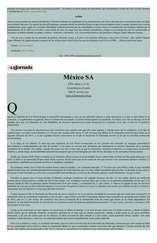 mandara investigar para demostrar la ausencia parental–; tío abuelo en tercer grado del presidente, por descendencia común de José Vicente Montiel
y Soledad Reyes” (http://goo.gl/BAx7pt).
Astillas
Ahora la procuraduría de justicia del Distrito Federal ha filtrado el expediente de las declaraciones del único detenido por el multihomicidio sucedido
en la colonia Narvarte. La espiral de descalificaciones, montada desde las primeras horas en que tal procuraduría tomó el asunto, alcanzó ayer niveles
prostibularios, pues, según las versiones difundidas extraoficialmente por las autoridades, el viene-viene y el malabarista aún prófugos habrían ido al
departamento de la calle Luz Saviñón a una sesión de sexo por pago con una modelo colombiana y luego, en circunstancias aún no esclarecidas, el
encuentro se habría tornado en golpes, torturas, violación y asesinatos. Así va laverdad histórica que promueve Miguel Ángel Mancera Karam…
“No me voy a ocupar de ese aprendiz de mafioso, Ricardo Anaya, y el otro es un mafioso, Beltrones, como Don Corleone”, dijo Andrés Manuel
López Obrador en Aguascalientes respecto de las críticas que le han hecho los nuevos dirigentes del PAN y el PRI… ¡Hasta el próximo lunes!
Twitter: @julioastillero
Facebook: Julio Astillero
Fax: 5605-2099 •juliohdz@jornada.com.mx
México SA
EPN: dólar a 17.10
Economía en el suelo
SHCP: novela rosa
CARLOS FERNÁNDEZ-VEGA
Quejose el inquilino de Los Pinos porque la insensible mexicanada a veces no da suficiente aprecio o justa dimensión a lo que se hace (léase él en
particular, y su gabinetazo en general). Pero el reclamo fue escuchado y la diosa fortuna premió al susodicho. En efecto, ayer fue un día que sirvió de
ejemplo para que los habitantes de esta República de discursos aprecien en su justa dimensión los resultados de lo que se hace en el gobierno
peñanietista.
Tres hechos concretos lo documentaron (sin considerar que muchos más por allí están regados y forman parte de lo cotidiano): a) el tipo de
cambio trepó a un nuevo nivel histórico (17.10 por uno, aunque debe leerse 17 mil 10 pesos por dólar); b) la economía creció 0.5 por ciento en el
segundo trimestre de 2015, y c) por segunda ocasión consecutiva en el año la Secretaría de Hacienda recortó su de por sí escuálida estimación
de crecimiento.
A lo largo de los últimos 33 años los seis inquilinos de Los Pinos involucrados en ese periodo han utilizado un lenguaje acomodaticio
para explicar el comportamiento del tipo de cambio: si las cosas no van tan mal, presumen que elsuperpeso es muestra fehaciente de la fortaleza
económica de la nación. En cambio, cuando las cosas van mal o muy mal, lo que es recurrente, entonces el deterioro es consecuencia de factores
externos y, desde luego, de lavolatilidad temporal (tan pasajera que se ha prolongado por más de tres décadas) en los mercados internacionales.
Desde que Enrique Peña Nieto se instaló en la residencia oficial el peso se ha devaluado 30 por ciento frente al dólar (en Hacienda dicen que es al
revés: el dólar se ha apreciado 30 por ciento frente al peso), de tal suerte que no ha tenido de otra que recurrir a los sacrosantos factores externos y a
la susodicha volatilidad para intentar justificar el desplome cambiario.
De cualquier suerte, ayer el tipo de cambio brincó todas las bardas, y en ventanilla bancaria, 17.10 pesos por cada billete verde, lo que recuerda
aquella bonita frase del autodenominadoúltimo presidente de la Revolución, que a la letra señala: presidente que devalúa, se devalúa, lo que sería lo
de menos si entre las patas no se llevara a esa insensible mexicanada que a veces no da suficiente aprecio o justa dimensión a lo que se hace.
Entrados en gastos, ayer el Inegi divulgó el famélico resultado económico del segundo trimestre del año: 0.5 por ciento, apenas por arriba del
periodo previo (enero-marzo), cuando fue de 0.4 por ciento. Así, el balance concreto delo que se hace en el gobierno peñanietista revela que en la
primera mitad de 2015 el producto interno brutoavanzó ¡0.45 por ciento!, y anualizada de 2.2 por ciento. Y todavía se quejan de que los heroicos
habitantes de este país no dan suficiente aprecio a las acciones de gobierno (léase ya sé que no aplauden, por mucho que dedique tiempo y esfuerzo a
documentar que las calcetas sí se las pone del lado correcto).
Y para coronar el día, la Secretaría de Hacienda de nueva cuenta se vio en la penosa necesidad de reconocer que por tercer año consecutivo su
estimación sobre el crecimiento económico se fue al caño, y que si bien va en 2015 el producto interno bruto avanzaría en una proporción similar a la
de 2014, esto es 2.1 por ciento. De cumplirse esta nueva revelación de la destartalada bola de cristal que tienen en la citada dependencia del
Ejecutivo, la tasa anual promedio de crecimiento en la primera mitad del gobierno peñanietista alcanzaría 1.76 por ciento, con todo y reformas y sólo
en el mejor de los casos.
Como se ha comentado en este espacio, la tecnocracia se aferra al manual y a la tesis de que vamos por el camino correcto, y desde el púlpito
oficial reitera que la delicada situación económica nacional no es más que un asunto coyuntural, cuando a todas luces es un grave problema
estructural, y de ello da cuenta que en los últimos 33 años el avance ha sido cercano a 2 por ciento, como promedio anual, cuando –sólo para
comenzar a salir del hoyo, y sólo eso– la economía tendría que crecer sostenidamente 6 por ciento cada año.
Pero si la realidad es cruda y el resultado alarmante, para eso está la novela rosa de la Secretaría de Hacienda, institución que sólo cambia la fecha
de sus comunicados para volver a contar la desgastada fábula de que la economía continúa creciendo más que durante el mismo periodo del año
pasado, más rápido que durante todo el año 2014 y más de lo esperado por los analistas en sus estimaciones más recientes.
 