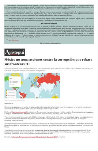 Repite, también, que en un entorno externo complejo y volátil, México se diferenció de otras economías emergentes por el ajuste ordenado frente
a las menores expectativas de crecimiento global, y la caída tanto en el precio como en la plataforma de producción de petróleo. El crecimiento de la
economía mexicana continúa siendo balanceado. Por cierto, ayer el barril mexicano se vendió a 37.50 dólares.
Y como, según ella, todo va de maravilla y vamos por el camino correcto, de nueva cuenta recortó su estimación de crecimiento económico para
el año (tal cual hizo en reiteradas ocasiones, a lo largo de 2013 y 2014). Así, del rango de entre 3.2 y 4.2 por ciento, ahora la bola de cristal lo reduce
a entre 2 y 2.8 por ciento por ciento, y descontando, pues aún faltan dos trimestres (léase dos potenciales recortes).
Lo maravilloso de todo esto es que a pesar la sacudida que se registra, de los crueles números que la realidad impone, sale el subsecretario
Aportela (elministro del -d- año ni se asoma por las conferencias) a presumir que ¡la economía crece más!.
Las rebanadas del pastel
Quienes sí ubican en su exacta dimensión a Leonel Luna, ex delegado en Alvaro Obregón y flamante asambleísta del Distrito Federal, son los
vecinos de la demarcación que un día sí y el siguiente también denuncian las corruptelas de este negro personaje perredista, quien, entre otras gracias,
se dedicó a vender permisos para la construcción de enormes condominios en zonas residenciales donde estaba prohibido, lo que ha provocado un
caos habitacional y vial en la de por sí complicada demarcación. Por ello, y ante la sordera de Miguel Mancera, de nueva cuenta los vecinos se
manifestarán por la mañana (de 7:30 a 9 horas en el cruce de Avenida Toluca y Desierto de los Leones) y la tarde de este viernes (de 18 a 19:30 horas
en Desierto de los Leones y Periférico), aunque en ningún momento cerrarán vialidades. Urge que se atienda esta explosiva situación, de tal suerte
que el Gobierno del DF no puede seguir fingiendo demencia.
Twitter: @cafevega
D.R.: cfvmexico_sa@hotmail.com
México no toma acciones contra la corrupción que rebasa
sus fronteras: TI
Investigaciones de otros países involucran a compañías mexicanas, pero las autoridades nacionales no han perseguido
casos de corrupción internacional, señaló el organismo.
(Foto: Transparencia Internacional).
Redacción AN
México no toma acciones en contra de la corrupción internacional y no ha iniciado ninguna investigación en la materia, pese a que la
convención de la OCDE contra el delito lo requiere desde que entró en vigor en 1997.
El informe “Exportando la corrupción” realizado por Transparencia Internacional coloca a México entre los 20 países que toman muy pocas
o ninguna medida en contra del delito, al lado de Rusia, Brasil, Colombia, España y Japón, entre otros.
“Pese al hecho de que la Convención de la OCDE entró en vigor el 26 de julio de 1999, México no ha iniciado alguna investigación contra
corrupción internacional. Dos casos de sobornos internacionales fueron reportados en 2010, pero ambos resultaron en corrupción
doméstica”, reseña el informe.
“Investigaciones de corrupción internacional hechas por autoridades de otros miembros de la OCDE involucran a compañías mexicanas y
han sido reportadas por la prensa, pero no hay información de alguna acción llevada a cabo por las autoridades mexicanas”, concluye sobre
México.
Transparencia Internacional recomendó al país incorporar el tema de la corrupción internacional a las discusiones legislativas de las
leyes secundarias de la reforma anticorrupción; así como establecer la responsabilidad criminal para empresas privadas, incluyendo las
compañías controladas por el Estado y recolectar estadísticas sobre el delito.
Consulta el Informe de Transparencia Internacional ‘Exportando la Corrupción 2015′ (en inglés)
 