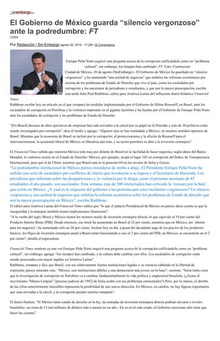 El Gobierno de México guarda “silencio vergonzoso”
ante la podredumbre: FT
Twittear
Por Redacción / Sin Embargo agosto 20, 2015 - 17:20h 16 Comentarios
Enrique Peña Nieto esquivó una pregunta acerca de la corrupción calificándola como un “problema
cultural”, sin embargo, los timepos han cambiado: FT. Foto: Cuartoscuro
Ciudad de México, 20 de agosto (SinEmbargo).- El Gobierno de México ha guardado un ”silencio
vergonzoso” y ha mantenido “una actitud de negocios” que enfatiza las reformas económicas por
encima de los problemas de Estado de Derecho que vive el país, como los escándalos por
corrupción y los asesinatos de periodistas y estudiantes, y que son la mayor preocupación, escribe
esta tarde John Paul Rathbone, editor para América Latina del influyente diario británico Financial
Times.
Rathbone escribe hoy un artículo en el que compara las medidas implementadas por el Gobierno de Dilma Rousseff, en Brasil, ante los
escándalos de corrupción en Petrobras y la violencia imperante en el gigante lusófono y las hechas por el Gobierno de Enrique Peña Nieto
ante los escándalos de corrupción y los problemas de Estado de Derecho.
“[En Brasil] decenas de altos ejecutivos de empresas han sido enviados a la cárcel por su papel en la Petrolão y más de 30 políticos están
siendo investigados por corrupción”, dice el medio y agrega: “Algunos ojos se han trasladado a México, en muchos sentidos opuestos de
Brasil. Mientras que la economía de Brasil se inclinó por la corrupción, el proteccionismo y la afición de Rousseff para el
intervencionismo, la economía liberal de México se liberaliza aún más, y su sector petrolero se abre a la inversión extranjera”.
El Financial Times señala que mientras México está muy por delante de Brasil en la facilidad de hacer negocios, según datos del Banco
Mundial, lo contrario ocurre en el Estado de Derecho: México, por ejemplo, ocupa el lugar 103 en corrupción del Índice de Transparencia
Internacional, peor que el de China, mientras que Brasil está en la posición 69 en los niveles de Italia y Grecia.
“La podredumbre institucional de México parece extenderse de arriba a abajo. El Presidente Enrique Peña Nieto ha
sufrido una serie de escándalos por conflictos de interés que involucran a su esposa y el Secretario de Hacienda. Los
periodistas que informan sobre las desapariciones y la violencia por la droga, como el presunto asesinato de 43
estudiantes el año pasado, son asesinados. Esta semana, más de 500 intelectuales han criticado la ‘censura por la bala’
que existe en México. ¿Y cual es la respuesta del gobierno a las protestas por estos incidentes vergonzosos? Un silencio
vergonzoso y una actitud de negocios que enfatiza la reforma económica sobre los problemas de Estado de derecho que
son la mayor preocupación en México”, escribe Rathbone.
El editor para América Latina del Financial Times indica que “lo que el palacio Presidencial de México no parece darse cuenta es que la
inseguridad y la anarquía también tienen implicaciones financieras”.
“A la vuelta del siglo, Brasil y México tienen los mismos stocks de inversión extranjera directa, lo que equivale al 19 por ciento del
Producto Interno Bruto [PIB]. Desde entonces, ese stock ha aumentado en Brasil al 32 por ciento, mientras que en México, tan ‘abierto
para los negocios’, ha aumentado sólo un 26 por ciento. Incluso hoy en día, a pesar del decadente auge de los precios de los productos
básicos, los flujos de inversión extranjera anual a Brasil están funcionando a casi el 3 por ciento del PIB; en México, se encuentran en el 2
por ciento”, detalla el especialista.
Financial Times sostiene ya una vez Enrique Peña Nieto esquivó una pregunta acerca de la corrupción calificándola como un “problema
cultural”, sin embargo, agrega: “los tiempos han cambiado, y la cultura debe cambiar con ellos. Los escándalos de corrupción están
siendo procesados con mayor rapidez en América Latina”.
Rathbone, compara y dice que Brasil, con sus relativamente fuertes instituciones legales y su creencia cableada en la libertad de
expresión, parece entender esto. “México, con instituciones débiles y una democracia más joven, no lo hace”, sostiene. “Sería tonto creer
que la investigación de corrupción en Petrobras va a cambiar fundamentalmente la vida política y empresarial brasileña. (¿Acaso el
movimiento “Manos Limpias” [proceso judicial de 1992] de Italia acabó con sus problemas estructurales?) Pero, por lo menos, el derribe
de las cifras anteriormente intocables representa la posibilidad de una nueva dirección. En México, en cambio, no hay figuras importantes
que sean enviadas a la cárcel, y la corrupción pueden sentirse rampante”.
El diario finaliza: “Si México tiene estado de derecho en la ley, las entradas de inversión extranjera directa podrían elevarse a niveles
brasileños -un extra de 13 mil millones de dólares más o menos en un año-. En su nivel más crudo, el Gobierno mexicano sólo tiene que
hacer las cuentas”.
 
