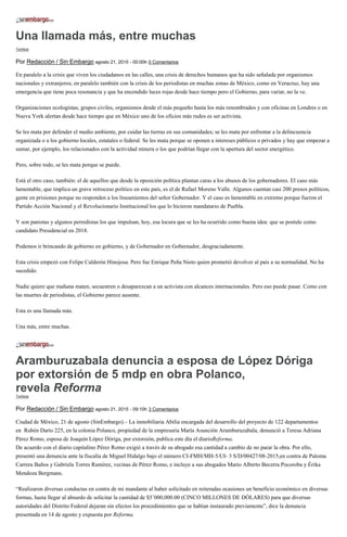Una llamada más, entre muchas
Twittear
Por Redacción / Sin Embargo agosto 21, 2015 - 00:00h 0 Comentarios
En paralelo a la crisis que viven los ciudadanos en las calles, una crisis de derechos humanos que ha sido señalada por organismos
nacionales y extranjeros; en paralelo también con la crisis de los periodistas en muchas zonas de México, como en Veracruz, hay una
emergencia que tiene poca resonancia y que ha encendido luces rojas desde hace tiempo pero el Gobierno, para variar, no la ve.
Organizaciones ecologistas, grupos civiles, organismos desde el más pequeño hasta los más renombrados y con oficinas en Londres o en
Nueva York alertan desde hace tiempo que en México uno de los oficios más rudos es ser activista.
Se les mata por defender el medio ambiente, por cuidar las tierras en sus comunidades; se les mata por enfrentar a la delincuencia
organizada o a los gobierno locales, estatales o federal. Se les mata porque se oponen a intereses públicos o privados y hay que empezar a
sumar, por ejemplo, los relacionados con la actividad minera o los que podrían llegar con la apertura del sector energético.
Pero, sobre todo, se les mata porque se puede.
Está el otro caso, también: el de aquellos que desde la oposición política plantan caras a los abusos de los gobernadores. El caso más
lamentable, que implica un grave retroceso político en este país, es el de Rafael Moreno Valle. Algunos cuentan casi 200 presos políticos,
gente en prisiones porque no responden a los lineamientos del señor Gobernador. Y el caso es lamentable en extremo porque fueron el
Partido Acción Nacional y el Revolucionario Institucional los que lo hicieron mandatario de Puebla.
Y son panistas y algunos perredistas los que impulsan, hoy, esa locura que se les ha ocurrido como buena idea: que se postule como
candidato Presidencial en 2018.
Podemos ir brincando de gobierno en gobierno, y de Gobernador en Gobernador, desgraciadamente.
Esta crisis empezó con Felipe Calderón Hinojosa. Pero fue Enrique Peña Nieto quien prometió devolver al país a su normalidad. No ha
sucedido.
Nadie quiere que mañana maten, secuestren o desaparezcan a un activista con alcances internacionales. Pero eso puede pasar. Como con
las muertes de periodistas, el Gobierno parece ausente.
Esta es una llamada más.
Una más, entre muchas.
Aramburuzabala denuncia a esposa de López Dóriga
por extorsión de 5 mdp en obra Polanco,
revela Reforma
Twittear
Por Redacción / Sin Embargo agosto 21, 2015 - 09:10h 3 Comentarios
Ciudad de México, 21 de agosto (SinEmbargo).– La inmobiliaria Abilia encargada del desarrollo del proyecto de 122 departamentos
en Rubén Darío 225, en la colonia Polanco, propiedad de la empresaria María Asunción Aramburuzabala, denunció a Teresa Adriana
Pérez Romo, esposa de Joaquín López Dóriga, por extorsión, publica este día el diarioReforma.
De acuerdo con el diario capitalino Pérez Romo exigió a través de su abogado esa cantidad a cambio de no parar la obra. Por ello,
presentó una denuncia ante la fiscalía de Miguel Hidalgo bajo el número CI-FMH/MH-5/UI- 3 S/D/00427/08-2015,en contra de Paloma
Carrera Baños y Gabriela Torres Ramírez, vecinas de Pérez Romo, e incluye a sus abogados Mario Alberto Becerra Pocoroba y Érika
Mendoza Bergmans.
“Realizaron diversas conductas en contra de mi mandante al haber solicitado en reiteradas ocasiones un beneficio económico en diversas
formas, hasta llegar al absurdo de solicitar la cantidad de $5’000,000.00 (CINCO MILLONES DE DÓLARES) para que diversas
autoridades del Distrito Federal dejaran sin efectos los procedimientos que se habían instaurado previamente”, dice la denuncia
presentada en 14 de agosto y expuesta por Reforma.
 