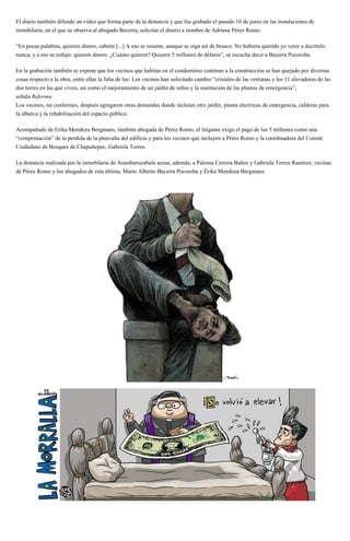 El diario también difunde un video que forma parte de la denuncia y que fue grabado el pasado 16 de junio en las instalaciones de
inmobilaria, en el que se observa al abogado Becerra, solicitar el dinero a nombre de Adriana Pérez Romo.
“En pocas palabras, quieren dinero, cabrón [...] A eso se resume, aunque se oiga así de brusco. No hubiera querido yo venir a decírtelo
nunca, y a eso se redujo: quieren dinero. ¿Cuánto quieren? Quieren 5 millones de dólares”, se escucha decir a Becerra Pocoroba.
En la grabación también se expone que los vecinos que habitan en el condominio continuo a la construcción se han quejado por diversas
cosas respecto a la obra, entre ellas la falta de luz. Los vecinos han solicitado cambio “cristales de las ventanas y los 11 elevadores de las
dos torres en las que viven, así como el mejoramiento de un jardín de niños y la sustitución de las plantas de emergencia”,
señala Reforma.
Los vecinos, no confermes, después agregaron otras demandas donde incluían otro jardín, planta electricas de emergencia, calderas para
la alberca y la rehabilitación del espacio público.
Acompañado de Erika Mendoza Bergmans, también abogada de Pérez Romo, el litigante exige el pago de los 5 millones como una
“compensación” de la perdida de la plusvalía del edificio y para los vecinos que incluyen a Pérez Romo y la coordinadora del Comité
Ciudadano de Bosques de Chapultepec, Gabriela Torres.
La denuncia realizada por la inmobilaria de Aramburuzabala acusa, además, a Paloma Cerrera Baños y Gabriela Torres Ramírez, vecinas
de Pérez Romo y los abogados de esta última, Mario Alberto Becerra Pocoroba y Érika Mendoza Bergmans.
 