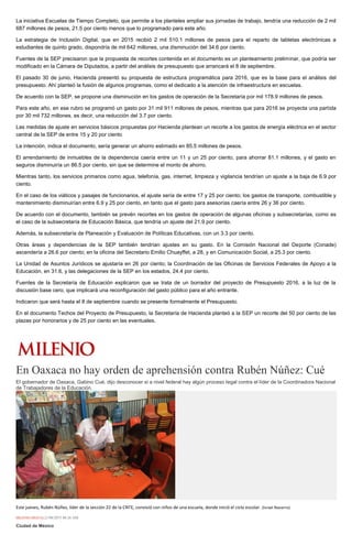La iniciativa Escuelas de Tiempo Completo, que permite a los planteles ampliar sus jornadas de trabajo, tendría una reducción de 2 mil
687 millones de pesos, 21.5 por ciento menos que lo programado para este año.
La estrategia de Inclusión Digital, que en 2015 recibió 2 mil 510.1 millones de pesos para el reparto de tabletas electrónicas a
estudiantes de quinto grado, dispondría de mil 642 millones, una disminución del 34.6 por ciento.
Fuentes de la SEP precisaron que la propuesta de recortes contenida en el documento es un planteamiento preliminar, que podría ser
modificado en la Cámara de Diputados, a partir del análisis de presupuesto que arrancará el 8 de septiembre.
El pasado 30 de junio, Hacienda presentó su propuesta de estructura programática para 2016, que es la base para el análisis del
presupuesto. Ahí planteó la fusión de algunos programas, como el dedicado a la atención de infraestructura en escuelas.
De acuerdo con la SEP, se propone una disminución en los gastos de operación de la Secretaría por mil 178.9 millones de pesos.
Para este año, en ese rubro se programó un gasto por 31 mil 911 millones de pesos, mientras que para 2016 se proyecta una partida
por 30 mil 732 millones, es decir, una reducción del 3.7 por ciento.
Las medidas de ajuste en servicios básicos propuestas por Hacienda plantean un recorte a los gastos de energía eléctrica en el sector
central de la SEP de entre 15 y 20 por ciento
La intención, indica el documento, sería generar un ahorro estimado en 85.5 millones de pesos.
El arrendamiento de inmuebles de la dependencia caería entre un 11 y un 25 por ciento, para ahorrar 81.1 millones, y el gasto en
seguros disminuiría un 86.5 por ciento, sin que se determine el monto de ahorro.
Mientras tanto, los servicios primarios como agua, telefonía, gas, internet, limpieza y vigilancia tendrían un ajuste a la baja de 6.9 por
ciento.
En el caso de los viáticos y pasajes de funcionarios, el ajuste sería de entre 17 y 25 por ciento; los gastos de transporte, combustible y
mantenimiento disminuirían entre 6.9 y 25 por ciento, en tanto que el gasto para asesorías caería entre 26 y 36 por ciento.
De acuerdo con el documento, también se prevén recortes en los gastos de operación de algunas oficinas y subsecretarías, como es
el caso de la subsecretaría de Educación Básica, que tendría un ajuste del 21.9 por ciento.
Además, la subsecretaría de Planeación y Evaluación de Políticas Educativas, con un 3.3 por ciento.
Otras áreas y dependencias de la SEP también tendrían ajustes en su gasto. En la Comisión Nacional del Deporte (Conade)
ascendería a 26.6 por ciento; en la oficina del Secretario Emilio Chuayffet, a 28, y en Comunicación Social, a 25.3 por ciento.
La Unidad de Asuntos Jurídicos se ajustaría en 26 por ciento; la Coordinación de las Oficinas de Servicios Federales de Apoyo a la
Educación, en 31.6, y las delegaciones de la SEP en los estados, 24.4 por ciento.
Fuentes de la Secretaría de Educación explicaron que se trata de un borrador del proyecto de Presupuesto 2016, a la luz de la
discusión base cero, que implicará una reconfiguración del gasto público para el año entrante.
Indicaron que será hasta el 8 de septiembre cuando se presente formalmente el Presupuesto.
En el documento Techos del Proyecto de Presupuesto, la Secretaría de Hacienda planteó a la SEP un recorte del 50 por ciento de las
plazas por honorarios y de 25 por ciento en las eventuales.
En Oaxaca no hay orden de aprehensión contra Rubén Núñez: Cué
El gobernador de Oaxaca, Gabino Cué, dijo desconocer si a nivel federal hay algún proceso legal contra el líder de la Coordinadora Nacional
de Trabajadores de la Educación.
Este jueves, Rubén Núñez, líder de la sección 22 de la CNTE, convivió con niños de una escuela, donde inició el ciclo escolar. (Israel Navarro)
MILENIO DIGITAL21/08/2015 08:26 AM
Ciudad de México
 