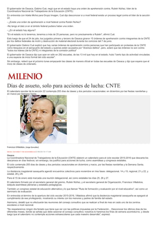 El gobernador de Oaxaca, Gabino Cué, negó que en el estado haya una orden de aprehensión contra, Rubén Núñez, líder de la
Coordinadora Nacional de Trabajadores de la Educación (CNTE).
En entrevista con Adela Micha para Grupo Imagen, Cué dijo desconocer si a nivel federal existe un proceso legal contra el líder de la sección
22.
- ¿Existe una orden de aprehensión a nivel federal contra Rubén Núñez?
-No tengo el dato si en el ámbito federal pudiera haber una orden.
- ¿En el estado hay alguna?
"En el estado no lo tenemos, tenemos a más de 25 personas, pero no precisamente a Rubén", afirmó Cué.
Esto luego de que el 24 de julio, los juzgados primero y tercero de Oaxaca giraron 15 órdenes de aprehensión contra integrantes de la CNTE
por los delitos federales de motín y destrucción de material electoral durante los comicios del 7 de junio.
El gobernador Gabino Cué explicó que hay varias órdenes de aprehensión contra personas que han participado en protestas de la CNTE
como bloqueos en el aeropuerto del estado y quienes están acusados por "diversos delitos", pero, aclaró que las órdenes no son contra
"todos los líderes (de la CNTE) ni integrantes de la comisión política"
El gobernador de Oaxaca dijo que ayer en sólo en 292 escuelas, de las 13 mil que hay en el estado, hubo "cierto tipo de actividad vinculadas
a una especie de inicio formal del ciclo escolar".
Sin embargo, reiteró que el próximo lunes empezarán las clases de manera oficial en todas las escuelas de Oaxaca y dijo que espera que el
inicio de clases de ordenado.
Días de asueto, solo para acciones de lucha: CNTE
El calendario escolar de la sección 22 contempla 205 días de clases y dos periodos vacacionales: en diciembre por las fiestas navideñas y
en marzo por Semana Santa.
Francisco Villalobos. (Jorge González)
ISRAEL NAVARRO Y ÓSCAR RODRÍGUEZ21/08/2015 01:57 AM
Oaxaca
La Coordinadora Nacional de Trabajadores de la Educación (CNTE) elaboró un calendario para el ciclo escolar 2015-2016 que descarta los
descansos en días festivos; sin embargo, los justificó para acciones de lucha, como asambleas y congresos estatales.
El ciclo contempla 205 días de clases y dos periodos vacacionales en diciembre y marzo, por las fiestas navideñas y la Semana Santa,
respectivamente.
La disidencia magisterial oaxaqueña agendó encuentros colectivos para noviembre en tres fases: delegacional, 14 y 15; regional, 21 y 22, y
estatal, 28 y 29.
Para el 15 de enero está marcada una reunión delegacional, así como estatales los días 25, 26 y 27.
El calendario firmado por el secretario general del gremio, Rubén Núñez, y el secretario general de Organización, Francisco Villalobos,
estipula asambleas plenarias y estatales pedagógicas.
También un congreso estatal de educación alternativa y lo que llaman "Ruta de formación y evaluación por el nivel educativo", así como un
seminario de evaluación.
En entrevista al término de la apertura del ciclo escolar 2015-2016, Villalobos afirmó que la disidencia magisterial oaxaqueña se apegará al
cumplimiento de ese privilegiando, mostrando su interés con los menores y padres de familia del estado.
Asimismo, detalló que no efectuarán las reuniones del consejo consultivo que se realizan a final de mes en cada uno de los centros
escolares a nivel nacional.
"No respetaremos ningún día feriado que tiene que ver con las políticas impuestas por la Federación... Desconocer los últimos días de los
diferentes meses, donde se señala que debe sesionar el consejo consultivo; nosotros lo haremos los fines de semana acontraturno, y desde
luego que el calendario no contempla acciones extraescolares que cada maestro desarrolla", expresó.
 