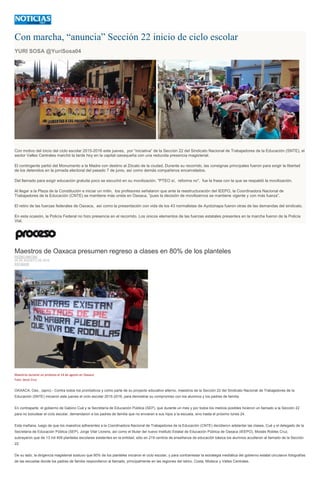 Con marcha, “anuncia” Sección 22 inicio de ciclo escolar
YURI SOSA @YuriSosa04
Con motivo del inicio del ciclo escolar 2015-2016 este jueves, por “iniciativa” de la Sección 22 del Sindicato Nacional de Trabajadores de la Educación (SNTE), el
sector Valles Centrales marchó la tarde hoy en la capital oaxaqueña con una reducida presencia magisterial.
El contingente partió del Monumento a la Madre con destino al Zócalo de la ciudad. Durante su recorrido, las consignas principales fueron para exigir la libertad
de los detenidos en la jornada electoral del pasado 7 de junio, así como demás compañeros encarcelados.
Del llamado para exigir educación gratuita poco se escuchó en su movilización. "PTEO sí, reforma no", fue la frase con la que se respaldó la movilización.
Al llegar a la Plaza de la Constitución e iniciar un mitin, los profesores señalaron que ante la reestructuración del IEEPO, la Coordinadora Nacional de
Trabajadores de la Educación (CNTE) se mantiene más unida en Oaxaca, “pues la decisión de movilizarnos se mantiene vigente y con más fuerza”.
El retiro de las fuerzas federales de Oaxaca, así como la presentación con vida de los 43 normalistas de Ayotzinapa fueron otras de las demandas del sindicato.
En esta ocasión, la Policía Federal no hizo presencia en el recorrido. Los únicos elementos de las fuerzas estatales presentes en la marcha fueron de la Policía
Vial.
Maestros de Oaxaca presumen regreso a clases en 80% de los planteles
PEDRO MATÍAS
20 DE AGOSTO DE 2015
ESTADOS
Maestros durante un protesta el 14 de agosto en Oaxaca.
Foto: Jesús Cruz
OAXACA, Oax., (apro).- Contra todos los pronósticos y como parte de su proyecto educativo alterno, maestros de la Sección 22 del Sindicato Nacional de Trabajadores de la
Educación (SNTE) iniciaron este jueves el ciclo escolar 2015-2016, para demostrar su compromiso con los alumnos y los padres de familia.
En contraparte, el gobierno de Gabino Cué y la Secretaría de Educación Pública (SEP), que durante un mes y por todos los medios posibles hicieron un llamado a la Sección 22
para no boicotear el ciclo escolar, demandaron a los padres de familia que no enviaran a sus hijos a la escuela, sino hasta el próximo lunes 24.
Esta mañana, luego de que los maestros adherentes a la Coordinadora Nacional de Trabajadores de la Educación (CNTE) decidieron adelantar las clases, Cué y el delegado de la
Secretaría de Educación Pública (SEP), Jorge Vilar Llorens, así como el titular del nuevo Instituto Estatal de Educación Pública de Oaxaca (IEEPO), Moisés Robles Cruz,
subrayaron que de 13 mil 409 planteles escolares existentes en la entidad, sólo en 219 centros de enseñanza de educación básica los alumnos acudieron al llamado de la Sección
22.
De su lado, la dirigencia magisterial sostuvo que 80% de los planteles iniciaron el ciclo escolar, y para contrarrestar la estrategia mediática del gobierno estatal circularon fotografías
de las escuelas donde los padres de familia respondieron al llamado, principalmente en las regiones del Istmo, Costa, Mixteca y Valles Centrales.
 