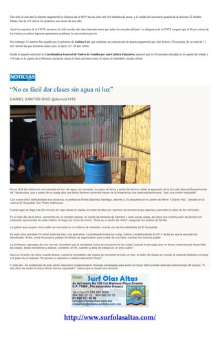 Tan sólo en este año la nómina magisterial en Oaxaca (de la SEP) fue de ocho mil 183 millones de pesos, y el sueldo del secretario general de la Sección 22, Rubén
Núñez, fue de 451 mil en los primeros seis meses de este año.
Ayer los maestros de la CNTE iniciaron el ciclo escolar, dos días laborales antes que todas las escuelas del país. La dirigencia de la CNTE aseguró que el 80 por ciento de
los centros escolares lograron aperturarse conforme la convocatoria previa.
Sin embargo, lo anterior fue negado por el gobierno de Gabino Cué, que mediante un comunicado de prensa argumentó que sólo fueron 219 escuelas, de un total de 13
mil, fueron las que iniciaron clases ayer; es decir, el 1.68 por ciento.
Desde el pasado miércoles la Coordinadora General de Padres de Familia por una Cultura Educativa, anunció que en 50 escuelas ubicadas en la capital del estado y
150 más en la región de la Mixteca, iniciarían clases el lunes próximo como lo marca el calendario escolar oficial.
“No es fácil dar clases sin agua ni luz”
DANIEL SANTOS DÍAZ @danius1410
No es fácil dar clases en una escuela sin luz, sin agua, sin comedor, en pisos de tierra y techo de lámina, relata la egresada de la Escuela Normal Experimental
de Teposcolula, que a pesar de su queja dice que estos factores adversos hacen de la enseñanza una tarea extraordinaria, "casi una misión imposible".
Con nueve años dedicándose a la docencia, la profesora Ericka Sánchez Santiago, atiende a 25 pequeños en el Jardín de Niños "Octavio Paz", ubicado en la
colonia El Guayabal, San Pedro Ixtlahuaca.
A este lugar se llega tras 50 minutos de viaje desde la capital, la mitad de ellos por caminos de terracería que apenas y permiten el paso de los vehículos.
En lo más alto de la loma, convertido en un mirador natural, en medio de terrenos de siembra y unas pocas casas, se ubica una construcción de lámina con
extensión aproximada de siete metros de largo por cinco de ancho. “Esto es un jardín de niños”, aseguran los padres de familia.
La galera que ocupan como salón se convierte en un infierno al mediodía, cuenta uno de los habitantes de El Guayabal.
En esta zona estudian 25 niños entre los tres y los seis años. La profesora Ericka los cuida, motiva y enseña desde el 2013, fecha en que la escuela fue
oficializada. Antes, entre los propios padres de familia se organizaban para cuidar de sus hijos, cuentan los mismos papás.
La profesora, egresada de una normal, considera que la verdadera lucha se encuentra en las aulas "cuando te percatas que no tienes material para desarrollar
las clases, áreas recreativas y lúdicas, comedor, en fin, cuando tu área de trabajo es un sólo cuarto".
Aquí en el jardín de niños cuando llueve, cuenta la normalista, dar clases se convierte en todo un reto: el salón de clases se inunda, el material didáctico se moja
y el patio es un lodazal. "Ni pensar en sacarlos a realizar educación física".
Y ante ello, los profesores de este centro educativo implementaron diversas estrategias para evitar el mayor daño posible ante las inclemencias del tiempo. "A
dos años de recibir la clave oficial, hemos soportado", interrumpe la charla otra docente.
 