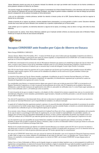 Alonso Altamirano precisó que junto con el presunto indiciado fue detenida una mujer que también está vinculada con los hechos cometidos en
dicha población ubicada en la Sierra Sur de Oaxaca.

 De acuerdo al legajo de investigación, el pasado 3 de agosto el comandante de la Policía Estatal Preventiva y ocho elementos más fueron tomados
como rehenes por habitantes del municipio de Santiago Amoltepec, para obligar al gobierno estatal a establecer una mesa de diálogo que permitiera
discutir la desaparición de los poderes municipales en dicha demarcación.

 Junto con los uniformados y mandos policiacos, también fue retenido el director jurídico de la SSP, Zacarías Martínez que trató de negociar la
libertad de los uniformados.

Desde el momento de su captura, los policías y mandos estatales fueron amenazados y no se les permitió ir al baño o comer. Estuvieron retenidos
durante diez horas hasta que fueron liberados como resultado de un operativo implementado por la Policía estatal.

Cabe señalar que en el operativo, los elementos detuvieron a algunos de los rijosos, sin embargo, otros se dieron a la fuga, entre ellos los ahora
detenidos.

El subprocurador de Justicia, Víctor Alonso Altamirano adelantó que el implicado también enfrenta una denuncia penal ante el Ministerio Público
Federal por el acopio de armas de usos exclusivo del Ejército.




Incapaz CONDUSEF ante fraudes por Cajas de Ahorro en Oaxaca
Mario Enrique HERRERA CARRASCO

 Oaxaca, Oaxaca, Martes 20 de Noviembre, 2012.- A menos de 40 días de que venza el plazo para que Sociedades Cooperativas de Ahorro y
Préstamo (Socaps) obtengan su autorización para operar de manera regulada, el comportamiento de la CONDUSEF en el estado de Oaxaca al
igual que en el resto de la República Mexicana es reprobable.

FUADO tiene conocimiento de la existencia de más de 380 empresas fantasmas que operan en la entidad bajo la figura de Cajas de Ahorro sin
serlo, y lo peor es que lo hacen a la luz de las Autoridades Federales como lo es la Comisión Nacional para la Defensa y Protección de los
Usuarios de Servicios Financieros (Condusef), que se encuentra bajo la tutela del delegado Vicente López Portillo Covarrubias.

Sólo 10% de estas Socaps reúnen los requisitos de Ley para competir por una licencia que les permita seguir captando recursos del público
ahorrador, según nuestros registros 342 no cuenta con los estándares de calidad ni con las reservas de Ley para custodiar el dinero que
inversionista les confía.

La mayoría se hace pasar por Caja de Ahorro timando y engañando a la población sin que la Comisión Nacional Bancaria y de Valores
Intervenga; no lo hace por falta de funcionarios competentes, de capacidad y de infraestructura, argumenta que su personal no cuenta con
Garantías de Seguridad en las regiones de la sierra o la costa.

Las consideradas como básicas, no requieren permiso alguno para operar lo único que se pide por parte de la CNBV es la inscripción en el
Registro Nacional de Cooperativas y es todo, no pasa por un procedimiento de revisión, solo 24 Cooperativas de la entidad se han inscrito
debidamente y están llevando el proceso de regularización como debe ser, para poder ser calificadas como A o como B para seguir operando, en
tanto el resto calificadas como C y D tendrán que cerrar sus puertas.

El cierre de puertas de las que no cumpla el requisito, se ha dejado a la libre voluntad de los mismos cooperativistas más no a la coerción de la
autoridad para obligarlos al cierre inmediato, permitiéndoles seguir lucrando y llenando sus bolsillos personales a costa del inocente ahorrador
sin que nadie les diga nada.

Tan sólo de 69 cooperativas se han denunciado ilícitos, del resto se desconoce la operación fraudulenta por temor de la gente, por ignorancia,
por carencia de Autoridad Ministerial o por la imposibilidad de trasladarse a la cabecera municipal.

La apatía de la Condusef para dar seguimiento puntual y oportuno a la causa del ahorrador defraudado ha permitido el crecimiento de este delito
y en consecuencia al no recibir castigo alguno ninguna de las cooperativas que han cometido fraude, se incentiva su comisión desleal por parte
del cooperativista a sabiendas de que no existe legislación alguna que lo ajusticie.

En su reciente visita a Oaxaca, el representante Nacional de la Condusef Luis Pazos de la Torre, responsabilizó a los legisladores de la actuación
de las cajas de ahorro si se prolonga la fecha límite de regularización, así como trasladó la responsabilidad a las autoridades estatales; sin
embargo para el Frente Único de Ahorradores Defraudados de Oaxaca, el único y primer responsables de permitir este atropello social es la
CNBV por conducto de la CONDUSEF que nada han querido hacer para cerrar las empresas que se hacen pasar por Cooperativas sin serlo.

Las 24 cooperativas que son susceptibles de rescate federal han cumplido con todos los requisitos pero contrario a la norma, la CNBV ha
decidido no apoyar más al estado en materia de Ahorro y Préstamo y dejar a la deriva al Gobernador Gabino Cué para que intente la corrección
de la problemática con el Gobierno de Enrique Peña Nieto.

Muchos de los actuales funcionarios que laboran en la inútil Comisión Bancaria ya no estarán a partir del 2013 por lo que poco les interesa a
esta alturas que se resuelva el conflicto en Oaxaca, a sabiendas de que la estrella se la puede poner otra persona, ya no es su intención mover un
dedo igual como ocurrió en 6 años de permiso placentero para que 342 locales operaran bajo su consentimiento.

Por más que la CONDUSEF intente hacer creer que vela por los intereses del ahorrador y que con el esquema de Educación Financiera resarcirá
su daño, nadie se traga ya ese cuento, sabedores los defraudados de que todos los días nace, crece y se reproduce una “Caja de Ahorro” en
Oaxaca, sin constitutiva, sin documentación, y puede operar a la vista de la CNBV y de la misma CONDUSEF sin que ninguna actúe en
consecuencia.

Gabino Cué es el único Gobernador en México que ha logrado integrar un equipo de trabajo legislativo que se está encargando de modificar las
legislaciones correspondientes en materia de Economía Social tendientes a lograr la enmienda de lo que nadie ha podido ni querido hacer en el
País, regular el problema de fraudes cometidos por Cajas de Ahorro. Mario E. Herrera Carrasco      Vicepresidente del FUADO A. C.
www.marioeherrera.com
 