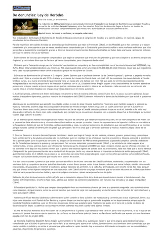 De denuncias: Ley de Herodes
                            Oaxaca de Juárez, 21 de noviembre.

                            A la redacción de ADNsureste llegó un comunicado interno de trabajadores de Colegio de Bachilleres que destapan fraudes y
                            corrupción de su titular Germán Espinoza y otros funcionarios. Este tipo de denuncias llegan a diario a los medios de
                            comunicación con datos comprometedores que involucran a autoridades de la actual administración.

                            (Aquí el texto, tal como lo recibimo; se respeta redacción)

"Los trabajadores del Colegio de Bachilleres del Estado de Oaxaca comunican al Congreso del Estado y a la opinión pública, en especial a papas de
estudiantes de los diferentes Planteles:

Para la mayoría es bien sabido de todas las anomalías que los Directivos que están al frente del COBAO, en los FRAUDES que se han cometido y se siguen
cometiendo y lo preocupante es que en meses pasados fueron comprobados por la Contraloría quien intento auditar a estos mafiosos ambiciosos que a los
pocos días se suspendió la investigación gracias al Director General Actuario Germán Espinosa Santibáñez por haber dado una buena cantidad de millones
para que no saliera a la luz por ejemplo:

- El sin número de facturas que amparan computadoras que según se compraron que eran para los planteles y que nunca llegaron a su destino porque solo
fingieron, y con cinismo dicen que las facturas ya fueron comprobadas, pero chequemos donde estan?

- El dinero que la Federación otorgo para la "nivelación" que también se comprobó y ahí fue en complicidad con el Secretario General del SUTCOBAO, Ing.
Rufino Eliseo Olea González dándonos una miseria de 100 pesos cuando ellos se llevaron mas de 10,000.000.00 (diez millones), es por eso que no podemos
verlo cada vez que queremos hablar con el se escabulla porque no nos quiere dar la cara.

- El Director de Administración y Finanzas el C. Rogelio Cadena Espinosa que ni profesión tiene es tío de Germán Espinosa S. quien es el experto en mafia
metió a sus 2 hijos a principio de año 2012 a trabajar y en menos de 6 meses los hiso de base con nivel 16D, los comisiona, los manda becados a Estados
Unidos a cursos, a su nuera jovencita de igual manera tiene un escaso año y le da base con nivel 16D que quizá no termino la preparatoria además
malagradecida la escuincla porque inicio en Dirección Académica con la Lic. Elizabeth Ramos Aragón a quien critica textualmente de marrana además se
presentan a trabajar cuando se les da la gana dicen que los comisionan para no asistir a laborar en sus horarios, cada uno anda con su coche del año
cuando ellos al principio llegaban con el papa muy fresas altaneros en el mismo automóvil.

C. Cadena Espinosa, administra el dinero del Colegio cínicamente y libre de manera ambiciosa como si fuera de el, lo pasa a su cuenta personal, lo que
muchos trabajadores ignoramos, gracias a nosotros los trabajadores del COBAO Cadena es millonario le damos las facilidades para que actué al quedarnos
callados.

Además uno de sus cómplices que aprendió muy rápido a robar es José de Jesús Cisneros Subdirector Financiero quien también aseguro la plaza de su
esposa y familiares, Cisneros llego muy conquistador de damas les enviaba arreglos florales muy caros las cuales caían fácil por ser el Subdirector
Financiero dinero mata carita, pues en vacaciones anteriores se fue de viaje a Canadá a esquiar gastando lo que no es de el, además se ha visto muy
descarado en el hurto de dinero claro todo comprobado, por ejemplo hoy se encuentra en Acapulco con su esposita disque fue al Intercolegial sur sureste
y quien paga todo eso el COBAO

- En los eventos que ha habido han exagerado con notas y facturas de consumos que vienen disfrazando muy bien, en los intercolegiales no se miden con
el personal de base administrativo y a los estudiantes limitándolos en pasajes y comidas, cuando los representantes incluyendo a la Directora Académica
se hospedan en hoteles de lujo de 5 estrellas con buenas comidas y vinos, no valoran realmente a los estudiantes que con sacrificio asisten a los eventos
porque no todos cuenta con dinero pero les piden que participen y es en lo único que la Directora sobresale y resalta a nuestro Colegio a base de los
estudiantes.

El Director General el Actuario Germán Espinoza Santibáñez, desde que llegó al Colegio ha sido pedante, altanero, grosero, presuncioso y como disque
buen político sonríe y da saludos personales solo en multitudes quien en realidad en las oficinas se muestra prepotente y déspota, solo está al pendiente
de su partido quien ya no lo quiere por ser como es, disque con la renovación del PRI haciendo proselitismo y apoyando campañas como la candidatura
del Dr Pimentel que tampoco lo quieren y con que creen? Con recursos materiales y económicos del COBAO, y no satisfecho de robar asegura a sus
familiares tíos, primos, sobrinos bueno son infinidad de familiares que ha integrado al COBAO con base y mejores niveles aquí en oficinas centrales y en
los planteles no se diga con muy buenos niveles que la prole o sea nosotros sigamos de jodidos total no protestamos, nada mas falta que la actriz Vanessa
Changuerotti de quien presume Germán es su novia oficial de que por cierto va y viene de México o viceversa con boletos de avión que paga el COBAO,
quien también cobra en el COBAO, les da clases a las jovencitas para estar bien preparadas para viajar con los jefes que además ya han sido basificadas,
chequen su Facebook donde presume que estudio en el plantel de ocotlan.

Y se dan contrataciones a jovencitas que andan por todo el edificio de oficinas centrales de COBAO luciéndose, modelando y coqueteándole con sus
sonrisas a jefes y compañeros para ver quien les da entrada y sacar dinero porque eso es lo que buscan, además que nunca trabaja, o están cotorreando,
chacoteando, desayunando, en internet o facebook a porque hasta eso les permiten, no a todos hay privilegiados, pero el jefe no les dice nada porque?
solo que a estas no les dijeron trabajarían en una Institución y del COBAO saldrían sus pagos lo malo es que no las están educando en su léxico que buena
falta les hace porque las escuchan hablar y aparte de vulgares corrientes, qienes sacan provecho con los jefes.

Hablando de jefes de departamento no falta el jefe que se conquista a alguna chica de su área que después quiere mandar al demás personal y hay
muchos enfrentamientos y el jefe no hace nada, además que existen las comisiones clandestinas con facturas muy elevadas y las pagan enseguida el
COBAO.

- El Secretario particular Sr. Rufino que tampoco tiene profesión hace sus movimientos chuecos ya tiene a su parentela asegurada tanto administrativos
como docentes, de igual manera, existe su aren de damitas que manda de viaje con todo pagado y se dan la buena vida en hoteles de 5 estrellas bares y
lujos que paga el COBAO.

- Hablemos de Víctor Morales Subdirector Administrativo quien también se lleva su botín y es maleducado y corriente para tratar el personal, tiene a sus
hijos como docentes en el Plantel de San Bartolo y su yerno disque con mucho ingles a quien nadie aceptaba en los departamentos porque según lo
mando la Directora Académica y por ser Directora muy picuda tenían que aceptarlo pero finalmente se quedo en el turno de la tarde en depto. de
Docencia que es depto. Académico con los mejores niveles cobrando muy bien cuando tiene apenas 2 meses.

- El Jefe de Recursos Humanos de la Rosa quien ha sacado provecho a su puesto y que tampoco tiene carácter para tratar al personal, se da el lujo de ser
prepotente, parece desconocer que su puesto es de confianza no desconfianza quien ya tiene a sus familiares basificados que apenas entraron la semana
pasada en el mes de octubre 2012.

- La Directora Académica Elizabeth Ramos Aragón quien también se ha valido de su puesto para hacer lo que se le pega la gana dándose los lujos y
comodidades que el COBAO le patrocina por eso no falta a los eventos para aparecer en la foto, también tiene a sus familiares bien acomodados que por
cierto también es voluble y no recibe al personal que pide audiencia, quien también hoy se encuentra disfrutando en Acapulco con sus comodidades y
pasarelas, disponiendo del personal a su antojo.
 