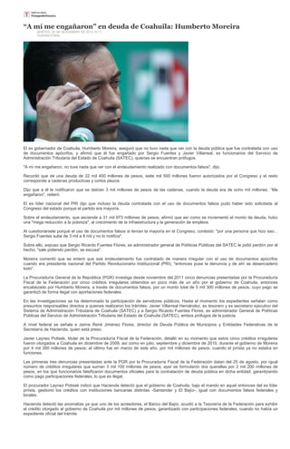 “A mí me engañaron” en deuda de Coahuila: Humberto Moreira
       MARTES, 20 DE NOVIEMBRE DE 2012 16:11
       SUN/NACIONAL




El ex gobernador de Coahuila, Humberto Moreira, aseguró que no tuvo nada que ver con la deuda pública que fue contratada con uso
de documentos apócrifos, y afirmó que él fue engañado por Sergio Fuentes y Javier Villarreal, ex funcionarios del Servicio de
Administración Tributaria del Estado de Coahuila (SATEC), quienes se encuentran prófugos.

"A mí me engañaron, no tuve nada que ver con el endeudamiento realizado con documentos falsos", dijo.

Recordó que de una deuda de 22 mil 400 millones de pesos, siete mil 500 millones fueron autorizados por el Congreso y el resto
corresponde a cadenas productivas y cortos plazos.

Dijo que a él le notificaron que se debían 3 mil millones de pesos de las cadenas, cuando la deuda era de ocho mil millones. “Me
engañaron”, reiteró.

El ex líder nacional del PRI dijo que incluso la deuda contratada con el uso de documentos falsos pudo haber sido solicitada al
Congreso del estado porque el partido era mayoría.

Sobre el endeudamiento, que asciende a 31 mil 973 millones de pesos, afirmó que así como se incrementó el monto de deuda, hubo
una "mega reducción a la pobreza", al crecimiento de la infraestructura y la generación de empleos.

Al cuestionársele porqué el uso de documentos falsos si tenían la mayoría en el Congreso, contestó: "por una persona que hizo eso...
Sergio Fuentes sube de 3 mil a 8 mil y no lo notifica".

Sobre ello, expuso que Sergio Ricardo Fuentes Flores, ex administrador general de Políticas Públicas del SATEC le pidió perdón por el
hecho; "sale pidiendo perdón, se escusa".

Moreira comentó que se enteró que ese endeudamiento fue contratado de manera irregular con el uso de documentos apócrifos
cuando era presidente nacional del Partido Revolucionario Institucional (PRI), "entonces puse la denuncia y de ahí se desencadenó
todo".

La Procuraduría General de la República (PGR) investiga desde noviembre del 2011 cinco denuncias presentadas por la Procuraduría
Fiscal de la Federación por cinco créditos irregulares obtenidos en poco más de un año por el gobierno de Coahuila, entonces
encabezado por Humberto Moreira, a través de documentos falsos, por un monto total de 5 mil 300 millones de pesos, cuyo pago se
garantizó de forma ilegal con aportaciones federales.

En las investigaciones se ha determinado la participación de servidores públicos. Hasta el momento los expedientes señalan como
presuntos responsables directos a quienes realizaron los trámites: Javier Villarreal Hernández, ex tesorero y ex secretario ejecutivo del
Sistema de Administración Tributaria de Coahuila (SATEC) y a Sergio Ricardo Fuentes Flores, ex administrador General de Políticas
Públicas del Servicio de Administración Tributaria del Estado de Coahuila (SATEC), ambos prófugos de la justicia.

A nivel federal se señala a Jaime René Jiménez Flores, director de Deuda Pública de Municipios y Entidades Federativas de la
Secretaría de Hacienda, quien está preso.

Javier Laynez Potisek, titular de la Procuraduría Fiscal de la Federación, detalló en su momento que estos cinco créditos irregulares
fueron otorgados a Coahuila en diciembre de 2009, así como en julio, septiembre y diciembre de 2010, durante el gobierno de Moreira
por 4 mil 300 millones de pesos; el último fue en marzo de este año, por mil millones de pesos, cuando el priísta ya no estaba en
funciones.

Las primeras tres denuncias presentadas ante la PGR por la Procuraduría Fiscal de la Federación datan del 25 de agosto, por igual
número de créditos irregulares que suman 3 mil 100 millones de pesos; ayer se formularon dos querellas por 2 mil 200 millones de
pesos, en los que funcionarios falsificaron documentos oficiales para la contratación de deuda pública en dicha entidad, garantizando
como pago participaciones federales, lo que es ilegal.

El procurador Laynez Potisek indicó que Hacienda detectó que el gobierno de Coahuila, bajo el mando en aquel entonces del ex líder
priísta, gestionó los créditos con instituciones bancarias distintas -Santander y El Bajío-, igual con documentos falsos federales y
locales.

Hacienda detectó las anomalías ya que uno de los acreedores, el Banco del Bajío, acudió a la Tesorería de la Federación para exhibir
el crédito otorgado al gobierno de Coahuila por mil millones de pesos, garantizado con participaciones federales, cuando no había un
expediente oficial del trámite.
 