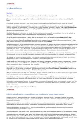 No joda, señor Moreira


Casa de citas -

¿Cómo puede un político profesional y con la experiencia de Humberto Moreira Valdés ser “chamaqueado”?

¿Cómo se puede desempeñar un cargo público si se desconocen detalles administrativos esenciales, como es el caso de una deuda pública
estatal?

¿Quién puede aspirar a ser gobernante si no se tiene un equipo de confianza que cuide la espalda e informe esos detalles tan delicados?

Porque no estamos hablando de cualquier político, sino de uno con más de 25 años de experiencia. Uno que ha sido militante poderoso del
Sindicato Nacional de los Trabajadores de la Educación (SNTE) y amigo personal de su lideresa, la “maestra” Elba Esther Gordillo Morales;
secretario de Educación Pública de Coahuila; alcalde de la capital Saltillo; gobernador de la entidad coahuilense y presidente nacional del
Partido Revolucionario Institucional (PRI).

Moreira Valdés, además, es desde hace una década, el político más importante en ese estado del norte del país. Tanto así que su familia se
convirtió en la más influyente y opera en distintas posiciones políticas y regiones de la entidad.

Sin más, su sucesor en la gubernatura de Coahuila, desde el 1 de diciembre de 2011, es su propio hermano: Rubén Moreira Valdés.

Pero los otros hermanos, Carlos, Álvaro, Elisa y Monserrat, también despegaron en sus carreras en la administración pública y en el propio
SNTE; además, impulsaron su posición económica de la mano del líder del clan: Humberto.

Legisladores opositores al PRI han acusado esa situación en distintos momentos. Los hermanos, provenientes de una familia de clase media baja
en la década de 1970, desde 1980 comenzaron a sumar fortuna personal y profesional: “Todos los Moreira, sin dejar uno… están todos
incrustados en puestos públicos con sueldos que van desde los 60 mil pesos mensuales cada uno y aparte tienen acceso al manejo de cientos de
millones de pesos anuales… sin la obligación de la comprobación del destino de los mismos”, expusieron legisladores del PRD en mayo de
2011, cuando se comenzó a hablar de la exorbitante deuda dejada por Humberto Moreira durante su administración estatal.

Como sabemos, en sus casi seis años de gobierno los pasivos de la entidad pasaron de 323 millones de pesos a más de 36 mil millones, entre el
1 de diciembre de 2005 y el 4 de enero de 2011, fecha en el mandatario pidió licencia para postularse a la Presidencia Nacional del tricolor.

Sin embargo, por todo el control que el saltillense tuvo, y que aún debe tener, sobre los asuntos más relevantes en Coahuila –el gobierno, el
empresariado y el SNTE– es difícil aceptar que al ex gobernador le hayan comido el mandado.

El lunes pasado por la noche, Milenio Televisión presentó un video donde ex colaboradores del profesor (quien en el momento de la grabación
de esas conversaciones –octubre de 2011– era ya presidente nacional del PRI) le explican cómo se contrató parte de la deuda e incluso le
ofrecen disculpas por no haberle explicado antes todos los detalles.

La calidad de la imagen del video no es buena y no se puede observar sus expresiones, pero las palabras de Humberto Moreira revelan
sorpresa por datos que, se supone, no conoció sino hasta ese momento.Ayer, en una entrevista con Joaquín López Dóriga, en su noticiero de
Radio Fórmula, el profesor se refirió a ese video y afirmó: “me chamaquearon”.

“A mí me engañaron con el asunto de la deuda de Coahuila”, dijo el ex mandatario estatal y añadió que sabía de algunos pasivos, pero no todos,
y que lo que desconocía era el uso de documentos apócrifos en el Congreso estatal.

Si no sabía lo que estaba pasando en su gobierno, particularmente en un tema vital y tan delicado como es la administración del dinero y la
contratación de miles de millones de pesos en deuda pública, eso lo hace no sólo ignorante de sus funciones sino, además, irresponsable.

No basta decir “me chamaquearon” y menos aún si esos adeudos se contrataron ilícitamente. El hombre es corresponsable porque él era el líder
de esa administración, fueron sus decisiones de gobierno y los colaboradores involucrados –ahora acusados penalmente y también forajidos–
eran sus más cercanos.

Como se dice en el mejor castellano: No joda, señor Moreira.




Políticos que endeudaron a sus municipios y son premiados con nuevos nuevos puestos

Ciudad de México, 21 de nov (sinembargo.mx) – Alcaldes de Guadalajara, Monterrey, Morelia, Cuernavaca y Guadalupe lograron una
postulación para un cargo de elección popular, a pesar de haber dejado una deuda pública exorbitante en el ayuntamiento que gobernaron,
denuncia este día Reforma.

El diario capitalino señala que como presidentes municipales gestionaron créditos y, sin terminar su periodo legal de gobernantes, fueron
catapultados por sus partidos como candidatos a Gobernadores, legisladores y dirigentes partidistas, después detalla algunos ejemplos.

En el caso de Guadalajara, que se convirtió en el municipio más endeudado del país durante la pasada administración priista, postuló a
Aristóteles Sandoval para gobernar Jalisco, y ganó.

El actual regidor priista, Jesús Enrique Ramos, aseguró que la deuda que se tiene en el Ayuntamiento tapatío es de 2 mil 800 millones de pesos.

En Michoacán, el actual Gobernador Fausto Vallejo, quien denunció haber recibido en quiebra las finanzas estatales de manos del perredista
Leonel Godoy, dejó como Alcalde de Morelia la deuda más alta en la historia de la capital del estado, cita Reforma.De 172.3 millones de pesos
que debía Morelia en 2009, a junio del 2012 la cifra se encontraba en 509.7 millones de pesos, según datos de la Secretaría de Hacienda. Monto
que se disparó con un crédito que solicitó Vallejo por 442 millones de pesos, antes de postularse por la gubernatura.
 