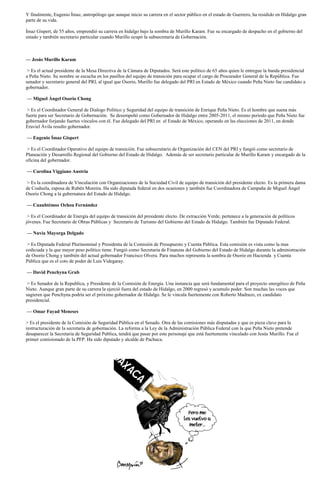 Y finalmente, Eugenio Ímaz, antropólogo que aunque inicio su carrera en el sector público en el estado de Guerrero, ha residido en Hidalgo gran
parte de su vida.

Ímaz Gispert, de 55 años, emprendió su carrera en hidalgo bajo la sombra de Murillo Karam. Fue su encargado de despacho en el gobierno del
estado y también secretario particular cuando Murillo ocupó la subsecretaría de Gobernación.



— Jesús Murillo Karam

 > Es el actual presidente de la Mesa Directiva de la Cámara de Diputados. Será este político de 65 años quien le entregue la banda presidencial
a Peña Nieto. Su nombre se escucha en los pasillos del equipo de transición para ocupar el cargo de Procurador General de la República. Fue
senador y secretario general del PRI, al igual que Osorio, Murillo fue delegado del PRI en Estado de México cuando Peña Nieto fue candidato a
gobernador.

— Miguel Ángel Osorio Chong

 > Es el Coordinador General de Dialogo Político y Seguridad del equipo de transición de Enrique Peña Nieto. Es el hombre que suena más
fuerte para ser Secretario de Gobernación. Se desempeñó como Gobernador de Hidalgo entre 2005-2011, el mismo período que Peña Nieto fue
gobernador forjando fuertes vínculos con él. Fue delegado del PRI en el Estado de México, operando en las elecciones de 2011, en donde
Eruviel Ávila resulto gobernador.

— Eugenio Ímaz Gispert

 > Es el Coordinador Operativo del equipo de transición. Fue subsecretario de Organización del CEN del PRI y fungió como secretario de
Planeación y Desarrollo Regional del Gobierno del Estado de Hidalgo. Además de ser secretario particular de Murillo Karam y encargado de la
oficina del gobernador.

— Carolina Viggiano Austria

 > Es la coordinadora de Vinculación con Organizaciones de la Sociedad Civil de equipo de transición del presidente electo. Es la primera dama
de Coahuila, esposa de Rubén Moreira. Ha sido diputada federal en dos ocasiones y también fue Coordinadora de Campaña de Miguel Ángel
Osorio Chong a la gubernatura del Estado de Hidalgo.

— Cuauhtémoc Ochoa Fernández

 > Es el Coordinador de Energía del equipo de transición del presidente electo. De extracción Verde, pertenece a la generación de políticos
jóvenes. Fue Secretario de Obras Públicas y Secretario de Turismo del Gobierno del Estado de Hidalgo. También fue Diputado Federal.

— Nuvia Mayorga Delgado

 > Es Diputada Federal Plurinominal y Presidenta de la Comisión de Presupuesto y Cuenta Pública. Esta comisión es vista como la mas
codiciada y la que mayor peso político tiene. Fungió como Secretaria de Finanzas del Gobierno del Estado de Hidalgo durante la administración
de Osorio Chong y también del actual gobernador Francisco Olvera. Para muchos representa la sombra de Osorio en Hacienda y Cuenta
Pública que es el coto de poder de Luis Videgaray.

— David Penchyna Grub

 > Es Senador de la Republica, y Presidente de la Comisión de Energía. Una instancia que será fundamental para el proyecto energético de Peña
Nieto. Aunque gran parte de su carrera la ejerció fuera del estado de Hidalgo, en 2000 regresó y acumulo poder. Son muchas las voces que
sugieren que Penchyna podría ser el próximo gobernador de Hidalgo. Se le vincula fuertemente con Roberto Madrazo, ex candidato
presidencial.

— Omar Fayad Meneses

> Es el presidente de la Comisión de Seguridad Pública en el Senado. Otra de las comisiones más disputadas y que es pieza clave para la
restructuración de la secretaría de gobernación. La reforma a la Ley de la Administración Pública Federal con la que Peña Nieto pretende
desaparecer la Secretaria de Seguridad Publica, tendrá que pasar por este personaje que está fuertemente vinculado con Jesús Murillo. Fue el
primer comisionado de la PFP. Ha sido diputado y alcalde de Pachuca.
 
