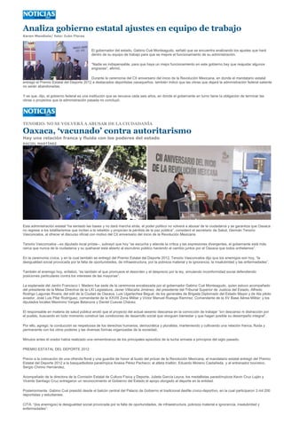 Analiza gobierno estatal ajustes en equipo de trabajo
Karen Mendiola/ foto: Iván Flores



                                           El gobernador del estado, Gabino Cué Monteagudo, señaló que se encuentra analizando los ajustes que hará
                                           dentro de su equipo de trabajo para que se mejore el funcionamiento de su administración.

                                           “Nadie es indispensable, para que haya un mejor funcionamiento en este gobierno hay que reajustar algunos
                                           engranes”, afirmó.

                                          Durante la ceremonia del CII aniversario del inicio de la Revolución Mexicana, en donde el mandatario estatal
entregó el Premio Estatal del Deporte 2012 a destacados deportistas oaxaqueños, también indicó que las obras que dejará la administración federal saliente
no serán abandonadas.

Y es que, dijo, el gobierno federal es una institución que se renueva cada seis años, en donde el gobernante en turno tiene la obligación de terminar las
obras o proyectos que la administración pasada no concluyó.




TENORIO: NO SE VOLVERÁ A ABUSAR DE LA CIUDADANÍA

Oaxaca, ‘vacunado’ contra autoritarismo
Hay una relación franca y fluida con los poderes del estado
RACIEL MARTÍNEZ




Esta administración estatal “ha sentado las bases y no dará marcha atrás, el poder político no volverá a abusar de la ciudadanía y se garantiza que Oaxaca
no regrese a los totalitarismos que incitan a la rebelión y propician la pérdida de la paz pública”, consideró el secretario de Salud, Germán Tenorio
Vasconcelos, al ofrecer el discurso oficial con motivo del CII aniversario del inicio de la Revolución Mexicana.

Tenorio Vasconcelos --ex diputado local priísta--, subrayó que hoy “se escucha y atiende la crítica y las expresiones divergentes, el gobernante está más
cerca que nunca de la ciudadanía y su quehacer está abierto al escrutinio público haciendo el cambio juntos por el Oaxaca que todos anhelamos”.

En la ceremonia cívica, y en la cual también se entregó del Premio Estatal del Deporte 2012, Tenorio Vasconcelos dijo que los enemigos son hoy, “la
desigualdad social provocada por la falta de oportunidades, de infraestructura, por la pobreza material y la ignorancia, la insalubridad y las enfermedades”.

También el enemigo hoy, enfatizó, “es también el que promueve el desorden y el desprecio por la ley, simulando inconformidad social defendiendo
posiciones particulares contra los intereses de las mayorías”.

La explanada del Jardín Francisco I. Madero fue sede de la ceremonia encabezada por el gobernador Gabino Cué Monteagudo, quien estuvo acompañado
del presidente de la Mesa Directiva de la LXI Legislatura, Javier Villacaña Jiménez; del presidente del Tribunal Superior de Justicia del Estado, Alfredo
Rodrigo Lagunas Rivera; del edil de la Ciudad de Oaxaca, Luis Ugartechea Begué; de los generales de Brigada Diplomado del Estado Mayor y de Ala piloto
aviador, José Luis Pilar Rodríguez, comandante de la XXVIII Zona Militar y Víctor Manuel Ruesga Ramírez, Comandante de la XV Base Aérea Militar; y los
diputados locales Maximino Vargas Betanzos y Daniel Cuevas Chávez.

El responsable en materia de salud pública anotó que el proyecto del actual sexenio descansa en la convicción de trabajar “sin descanso ni distracción por
el pueblo, buscando en todo momento construir las condiciones de desarrollo social que otorguen bienestar y que hagan posible su desempeño integral”.

Por ello, agregó, la conducción es respetuosa de los derechos humanos, democrática y pluralista, manteniendo y cultivando una relación franca, fluida y
permanente con los otros poderes y las diversas formas organizadas de la sociedad.

Minutos antes el orador había realizado una remembranza de los principales episodios de la lucha armada a principios del siglo pasado.

PREMIO ESTATAL DEL DEPORTE 2012

Previo a la colocación de una ofrenda floral y una guardia de honor al busto del prócer de la Revolución Mexicana, el mandatario estatal entregó del Premio
Estatal del Deporte 2012 a la basquetbolista paralímpica Anaisa Pérez Pacheco; al atleta triatlón, Eduardo Moreno Castañeda; y al entrenador boxístico,
Sergio Chirino Hernández.

Acompañado de la directora de la Comisión Estatal de Cultura Física y Deporte, Julieta García Leyva, los medallistas paraolímpicos Kevin Cruz Luján y
Vicente Santiago Cruz entregaron un reconocimiento al Gobierno del Estado el apoyo otorgado al deporte en la entidad.

Posteriormente, Gabino Cué presidió desde el balcón central del Palacio de Gobierno el tradicional desfile cívico-deportivo, en la cual participaron 3 mil 200
deportistas y estudiantes.

CITA: “(los enemigos) la desigualdad social provocada por la falta de oportunidades, de infraestructura, pobreza material e ignorancia, insalubridad y
enfermedades”:
 