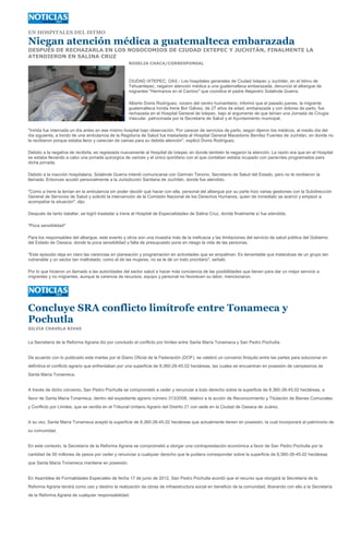 EN HOSPITALES DEL ISTMO

Niegan atención médica a guatemalteca embarazada
DESPUÉS DE RECHAZARLA EN LOS NOSOCOMIOS DE CIUDAD IXTEPEC Y JUCHITÁN, FINALMENTE LA
ATENDIERON EN SALINA CRUZ
                                                    ROSELIA CHACA/CORRESPONSAL



                                                    CIUDAD IXTEPEC, OAX.- Los hospitales generales de Ciudad Ixtepec y Juchitán, en el Istmo de
                                                    Tehuantepec, negaron atención médica a una guatemalteca embarazada, denunció el albergue de
                                                    migrantes "Hermanos en el Camino" que coordina el padre Alejandro Solalinde Guerra.

                                                    Alberto Donis Rodríguez, vocero del centro humanitario, informó que el pasado jueves, la migrante
                                                    guatemalteca Inirida Irene Bor Gálvez, de 27 años de edad, embarazada y con dolores de parto, fue
                                                    rechazada en el Hospital General de Ixtepec, bajo el argumento de que tenían una Jornada de Cirugía
                                                    Vascular, patrocinada por la Secretaría de Salud y el Ayuntamiento municipal.

"Inirida fue internada un día antes en ese mismo hospital bajo observación. Por carecer de servicios de parto, según dijeron los médicos, al medio día del
día siguiente, a bordo de una ambulancia de la Regiduría de Salud fue trasladada al Hospital General Macedonio Benítez Fuentes de Juchitán, en donde no
la recibieron porque estaba lleno y carecían de camas para su debida atención", explicó Donis Rodríguez.

Debido a la negativa de recibirla, es regresada nuevamente al Hospital de Ixtepec en donde también le negaron la atención. La razón era que en el Hospital
se estaba llevando a cabo una jornada quirúrgica de varices y el único quirófano con el que contaban estaba ocupado con pacientes programados para
dicha jornada.

Debido a la inacción hospitalaria, Solalinde Guerra intentó comunicarse con Germán Tenorio, Secretario de Salud del Estado, pero no le recibieron la
llamada. Entonces acudió personalmente a la Jurisdicción Sanitaria de Juchitán, donde fue atendido.

"Como a Irene la tenían en la ambulancia sin poder decidir qué hacer con ella, personal del albergue por su parte hizo varias gestiones con la Subdirección
General de Servicios de Salud y solicitó la intervención de la Comisión Nacional de los Derechos Humanos, quien de inmediato se acercó y empezó a
acompañar la situación", dijo.

Después de tanto batallar, se logró trasladar a Irene al Hospital de Especialidades de Salina Cruz, donde finalmente sí fue atendida.

"Poca sensibilidad"

Para los responsables del albergue, este evento y otros son una muestra más de la ineficacia y las limitaciones del servicio de salud pública del Gobierno
del Estado de Oaxaca, donde la poca sensibilidad y falta de presupuesto pone en riesgo la vida de las personas.

"Este episodio deja en claro las carencias en planeación y programación en actividades que se empalman. Es lamentable que tratándose de un grupo tan
vulnerable y un sector tan maltratado, como el de las mujeres, no se le dé un trato prioritario", señaló.

Por lo que hicieron un llamado a las autoridades del sector salud a hacer más conciencia de las posibilidades que tienen para dar un mejor servicio a
migrantes y no migrantes, aunque la carencia de recursos, equipo y personal no favorecen su labor, mencionaron.




Concluye SRA conflicto limítrofe entre Tonameca y
Pochutla
SILVIA CHAVELA RIVAS


La Secretaría de la Reforma Agraria dio por concluido el conflicto por límites entre Santa María Tonameca y San Pedro Pochutla.


De acuerdo con lo publicado este martes por el Diario Oficial de la Federación (DOF), se celebró un convenio finiquito entre las partes para solucionar en
definitiva el conflicto agrario que enfrentaban por una superficie de 8,360-26-45.02 hectáreas, las cuales se encuentran en posesión de campesinos de
Santa María Tonameca.


A través de dicho convenio, San Pedro Pochutla se comprometió a ceder y renunciar a todo derecho sobre la superficie de 8,360-26-45.02 hectáreas, a
favor de Santa María Tonameca, dentro del expediente agrario número 313/2008, relativo a la acción de Reconocimiento y Titulación de Bienes Comunales
y Conflicto por Límites, que se ventila en el Tribunal Unitario Agrario del Distrito 21 con sede en la Ciudad de Oaxaca de Juárez.


A su vez, Santa María Tonameca aceptó la superficie de 8,360-26-45.02 hectáreas que actualmente tienen en posesión, la cual incorporará al patrimonio de
su comunidad.


En este contexto, la Secretaría de la Reforma Agraria se comprometió a otorgar una contraprestación económica a favor de San Pedro Pochutla por la
cantidad de 50 millones de pesos por ceder y renunciar a cualquier derecho que le pudiera corresponder sobre la superficie de 8,360-26-45.02 hectáreas
que Santa María Tonameca mantiene en posesión.


En Asamblea de Formalidades Especiales de fecha 17 de junio de 2012, San Pedro Pochutla acordó que el recurso que otorgará la Secretaría de la
Reforma Agraria tendrá como uso y destino la realización de obras de infraestructura social en beneficio de la comunidad, liberando con ello a la Secretaría
de la Reforma Agraria de cualquier responsabilidad.
 