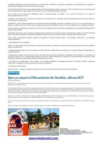 el sábado entregamos motores para lanchas y con ello poder modernizar la pesquería oaxaqueña de cooperativistas”, respondió en
clara alusión a quienes lo acusan de desvío de recursos.

Es del dominio público incluso que cuando el titular del Poder Ejecutivo le pidió su renuncia, Jara Cruz precisó que no se iba porque a
él no le había dado el cargo el gobernador Gabino Cué, sino Andrés Manuel López Obrador.

Con el rostro que por momentos reflejaba el tedio, el servidor público se justificó: “Yo sí aplico los recursos y no evado mi
responsabilidad como lo dicen”.

¿Entonces, la campaña en su contra es pre electoral?, se le interroga. Su respuesta sólo es que desconoce los motivos que lleven a
sus detractores a promoverla.

Evadiendo en todo momento responder si es el cobro de facturas políticas, sólo atinó a responder con un “no sé; es cosa de ellos. Yo
trabajo, y a diferencia de otros años, hoy sí se ejercen los recursos del PESA en el año, y no como antaño que no entregaron el dinero”.

Salomón Jara se vanagloria que, incluso en 2011 le tocó entregar recursos económicos de programas de la pasada administración de
los años 2008 y 2009.

Interrogado sobre el por qué los priistas y organizaciones campesinas de izquierda exigen su destitución, si según sus dichos todo está
bien en el campo oaxaqueño, el titular de la Sedafpa considera “que son otros los motivos” que tienen para que él se vaya.

“Ellos quieren posicionarse haciendo alusiones al gobierno de Gabino donde ahora sí hay atención, respuesta, y no evadimos
responsabilidades”.

--¿Esta dispuesto a ser auditado?...

¡Claro, con mucho gusto! Nos han hecho 9 auditorías entre locales y federales y somos la única Secretaría que está siendo auditada y
todas han salido bien.

--¿Estaría dispuesto Salomón Jara a hacerse a un lado ante tanto señalamiento y acusaciones y no seguir afectando al gobernador y a
la administración?

La pregunta incomoda a Jara Cruz quien suelta: ¡Por caprichos personales, particulares y partidistas no! Yo obedezco a un gobierno, al
proyecto de Gabino Cué, y estamos ejerciendo los recursos de manera transparente. Caprichos de carácter político y personal, no está
el gobierno dispuesto a actuar bajo este tipo de determinaciones, dice.

--¿Ya habló con el gobernador?, se le insiste. “Sí, estuvimos trabajando, el sábado estuvimos en Pochutla, Huatulco, estuvimos
repartiendo y entregando recursos de este año; estamos trabajando”.

--¿Entonces, está tranquilo?

Normal, normal… tranquilo, responde al tiempo que se da la media vuelta dando por terminada la entrevista.




Que ya reparó el libramiento de Ocotlán, afirma SCT
AGENCIA REFORMA

MÉXICO, D.F.- La Secretaría de Comunicaciones y Transportes (SCT) afirmó que ha realizado los trabajos necesarios para reparar los baches en el
Libramiento de Ocotlán, Oaxaca.

"El Libramiento Ocotlán en el kilómetro 35 efectivamente presentó un bache ocasionado por el surgimiento de agua en la carpeta asfáltica, asociado a un
yacimiento de agua y el incremento del nivel freático al cruce en este punto carretero, por lo que la Secretaría de Comunicaciones y Transportes a través
del Centro SCT Oaxaca, realizó los trabajos necesarios para subsanar dicha problemática, que consistieron en la construcción de subdrenes transversales
y bacheo del área afectada", señaló en una carta envida a REFORMA.

Asimismo, con relación al desgaste y formación de gravilla, la SCT asegura que dicha formación es propia del desprendimiento natural del sello por el paso
de los vehículos, sin que esto genere un problema estructural o técnico derivado de su construcción.

"Por lo que corresponde a los derrumbes, estos se encuentran asociados a las fuertes lluvias y al proceso natural de consolidación de los taludes", indica la
carta.

Asimismo, señala que los puentes no ha sido concluidos debido a que fueron solicitados por los vecinos recientemente.




                                     www.hotelarcoiris.com
 