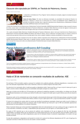 Clausuran obra ejecutada por SINFRA, en Tlacolula de Matamoros, Oaxaca.
Escrito por Javier Cruz de la Fuente


                                       · La dependencia del Gobierno de “Paz y Progreso” violo las ordenanzas municipales, asegura la munícipe Concepción
                                       Robles Altamirano.

                                       Oaxaca de Juárez, Oaxaca.- Por violar las ordenanzas municipales, las autoridades del municipio de Tlacolula de
                                       Matamoros, ordenaron la clausura de la construcción de un Centro de Readaptación Social, (CERESO) que se
                                       ejecutaba en jurisdicción municipal, obra a cargo de la Secretaria de las Infraestructuras y Ordenamiento Territorial
                                       Sustentable, (SINFRA) del Gobierno del Estado de Oaxaca.

 El titular de la Secretaria de las Infraestructuras y Ordenamiento Territorial Sustentable, (SINFRA) Netzahualcóyotl Salvatierra López reconoció la clausura
de la obra, aunque culpo a La Presidenta Municipal de Tlacolula de Matamoros, Concepción Robles Altamirano, de tratar de negociar la licencia para la
construcción del penal, exigiendo construcción de algunas obras que se encuentran pendientes para su comunidad.

 Por su parte, Concepción Robles Altamirano, Presidenta Municipal de Tlacolula de Matamoros, dejo en claro que la Secretaria de las Infraestructuras y
Ordenamiento Territorial Sustentable (SINFRA) del Gobierno del Estado de Oaxaca, violo las ordenanzas municipales porque no tramito la licencia de
construcción para ejecutar la obra, por eso el municipio aplico la ley, como a cualquier ciudadano o empresa, procediendo a la clausura de la obra.

 El cuestionamiento hecho por el equipo de Uno más Uno Oaxaca, molesto al Secretario de las Infraestructuras y Ordenamiento Territorial Sustentable,
(SINFRA) Netzahualcóyotl Salvatierra López quien en repetidas ocasiones cantinfleo tratando de evadir las preguntas del reportero, quien lo fustigaba
sobre el porqué de la clausura de la obra y los señalamientosde la Presidenta Municipal, Concepción Robles Altamirano.




Paran labores profesores del Conalep
                                              Profesores del Sindicato Único de Trabajadores Docentes del Colegio Nacional de Educación Profesional
                                              Técnica, en el Estado se unieron al paro nacional de 24 horas convocado por la Coordinadora Nacional de
                                              Trabajadores del Estado (CNTE) y el Frente Sindical Mexicano.

                                              El cual se lleva a cabo para demostrar su repudio a la reforma laboral, además que de manera local exigen el
                                              recurso por concepto de homologación que les corresponde a los maestros de los diferentes planteles del
                                              estado, indicó el delegado sindical del plantel 039.

                                              De igual forma, apuntó, exigen que se incluya a la institución educativa en el pago del bono sexenal, en el que
                                              no se les ha tomado en cuenta a pesar de la marcha que llevaron a cabo el pasado ocho de octubre.

Tras la cual, delegados del gobierno estatal ofrecieron realizar las gestiones correspondientes ante la Secretaría de Hacienda y Crédito Público (SHCP),
para que otorguen el recurso extraordinario para la homologación,

Finalmente emplazó al gobierno estatal para el estallamiento de huelga el próximo cinco de enero de 2013, en caso de no llegar a un acuerdo en cuanto al
“mejoramiento salarial y prestaciones que merecen como sindicato” concluyó.




Hasta el 30 de noviembre se conocerán resultados de auditorias: ASE
Escrito por Agueda Robles


No será hasta el 30 de noviembre cuando se conozcan los resultados de las auditorias aplicadas a diferentes dependencias y municipios en los
que se han detectado irregularidades indicó Carlos Altamirano, titular de la Auditoria Superior del Estado (ASE).

En entrevista al ser cuestionado sobre el estado que guarda su dependencia indicó “parece que bien, yo lo que veo por lo menos por lo que se
refiere a nosotros estamos trabajando para que las autoridades municipales entreguen sus cuentan claras”.

Indicó que a la fecha cerca de 400 de los 570 municipios que conforman la entidad han entregado su cuenta publica, sin embargo esta cifra dijo
se modificando diariamente con los tramites que realizan los ediles ante el congreso del estado, quien es quien informa acerca de esta situación a
la ASE.

Sin precisar cuales son los ayuntamientos que no han entregado su documentación destacó que la fecha limite para entregar y presentar el estado
financiero de los municipios es el último día de febrero contrario a lo que se aplicó para el 2011, ya que esta fecha feneció el pasado 15 de junio.

El retraso de la entrega de las cuentas sobre los recursos que perciben las presidencias municipales, destacó que reside en que los titulares no
cuentan con la capacidad para presentar los resúmenes sobre el estado financiero que tienen por lo que la ASE esta realizando capacitaciones
para presentar las cuentas publicas y los informes trimestrales.

Hasta el momento destacó que no han encontrado irregularidades dentro de la documentación con la que cuentan, por lo que su organismo solo
se esta enfocando a sensibilizar a los ediles, y capacitándolos para que presenten su ley de ingreso y su cuenta publica del 2011.

En cuanto al 2012 mencionó que se esta en proceso de auditoria varios municipios en los que en algunos de ellos han sido detectadas
irregularidades, sin embargo destacó que esa información no la puede proporcionar por lo que será el próximo 30 de noviembre cuando se de a
conocer a través del informe que rinda la dependencias cuales son los municipios donde se cometieron irregularidades y los montos a los que
asciende este hecho.

En tanto dijo actualmente su dependencia esta haciendo la revisión de la cuentas de las diferentes dependencias del 2011, pero al igual que los
municipios será hasta el ultimo día de este mes será cuando se emitan resultados.
 