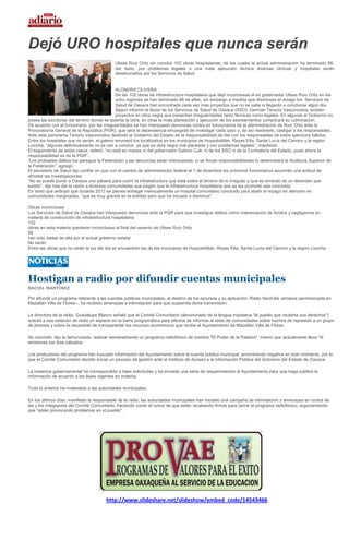 Dejó URO hospitales que nunca serán
                                             Ulises Ruiz Ortiz sin concluir 102 obras hospitalarias, de las cuales la actual administración ha terminado 68;
                                             del resto, por problemas legales o una mala ejecución técnica diversas clínicas y hospitales serán
                                             desahuciados por los Servicios de Salud


                                               ALONDRA OLIVERA
                                               De las 102 obras de infraestructura hospitalaria que dejó inconclusas el ex gobernador Ulises Ruiz Ortiz en las
                                               ocho regiones se han terminado 68 de ellas, sin embargo a medida que disminuye el rezago los Servicios de
                                               Salud de Oaxaca han encontrado cada vez más proyectos que no se sabe si llegarán a concluirse algún día.
                                               Según informó el titular de los Servicios de Salud de Oaxaca (SSO), Germán Tenorio Vasconcelos, existen
                                               proyectos en obra negra que presentan irregularidades tanto técnicas como legales. En algunas el Gobierno no
posee las escrituras del terreno donde se asienta la obra, en otras la mala planeación y ejecución de los asentamientos complicará su culminación.
De acuerdo con el funcionario, por las irregularidades se han interpuesto denuncias contra ex funcionarios de la administración de Ruiz Ortiz ante la
Procuraduría General de la República (PGR), que será la dependencia encargada de investigar cada caso y, de así resolverlo, castigar a los responsables.
Ante este panorama Tenorio Vasconcelos deslindó al Gobierno del Estado de la responsabilidad de dar con los responsables de estos ejercicios fallidos.
Entre los hospitales que no serán, el galeno enumeró los localizados en los municipios de Huazolotitlán, Reyes Etla, Santa Lucía del Camino y la región
Loxicha, “algunas definitivamente no se van a concluir, ya que es obra negra mal planeada y con problemas legales”, manifestó.
El seguimiento de estos casos, reiteró, “no está en manos ni del gobernador Gabino Cué, ni de los SSO ni de la Contraloría del Estado, pues ahora la
responsabilidad es de la PGR”.
“Los probables delitos los persigue la Federación y las denuncias están interpuestas, si se fincan responsabilidades lo determinará la Auditoría Superior de
la Federación”, agregó.
El secretario de Salud dijo confiar en que con el cambio de administración federal el 1 de diciembre los próximos funcionarios asumirán una actitud de
afrontar las investigaciones.
“No se puede poner a Oaxaca una sábana para cubrir la infraestructura que está sobre el terreno de lo irregular y que es símbolo de un desorden que
existió”, dijo tras dar la razón a diversas comunidades que exigen que la infraestructura hospitalaria que se les prometió sea concluida.
En tanto que anticipó que durante 2013 se planea entregar mensualmente un hospital comunitario concluido para abatir el rezago en atención en
comunidades marginadas, “que es muy grande en la entidad pero que ha iniciado a disminuir”.

Obras inconclusas
Los Servicios de Salud de Oaxaca han interpuesto denuncias ante la PGR para que investigue delitos como malversación de fondos y negligencia en
materia de construcción de infraestructura hospitalaria
102
obras en esta materia quedaron inconclusas al final del sexenio de Ulises Ruiz Ortiz
68
han sido dadas de alta por el actual gobierno estatal
No serán
Entre las obras que no verán la luz del día se encuentran las de los municipios de Huazolotitlán, Reyes Etla, Santa Lucía del Camino y la región Loxicha




Hostigan a radio por difundir cuentas municipales
RACIEL MARTÍNEZ

Por difundir un programa referente a las cuentas públicas municipales, el destino de los recursos y su aplicación, Radio Nanhdiá -emisora permisionada en
Mazatlán Villa de Flores--, ha recibido amenazas e intimidación para que suspenda dicha transmisión.

La directora de la radio, Guadalupe Blanco señaló que el Comité Comunitario (denominado de la lengua mazateca "el pueblo que reclama sus derechos")
solicitó a esa estación de radio un espacio en la barra programática para efectos de informar al resto de comunidades sobre hechos de represión a un grupo
de jóvenes y sobre la necesidad de transparentar los recursos económicos que recibe el Ayuntamiento de Mazatlán Villa de Flores.

Se concretó, dijo la denunciante, realizar semanalmente un programa radiofónico de nombre "El Poder de la Palabra", mismo que actualmente lleva 16
emisiones los días sábados.

Los productores del programa han buscado información del Ayuntamiento sobre la cuenta pública municipal, encontrando negativa en todo momento, por lo
que el Comité Comunitario decidió iniciar un proceso de gestión ante el Instituto de Acceso a la información Pública del Gobierno del Estado de Oaxaca.

La instancia gubernamental ha correspondido a tales solicitudes y ha enviado una serie de requerimientos al Ayuntamiento para que haga pública la
información de acuerdo a las leyes vigentes en materia.

Todo lo anterior ha molestado a las autoridades municipales.

En los últimos días, manifestó la responsable de la radio, las autoridades municipales han iniciado una campaña de intimidación y amenazas en contra de
las y los integrantes del Comité Comunitario, haciendo correr el rumor de que están recabando firmas para cerrar el programa radiofónico, argumentando
que "están provocando problemas en el pueblo".




                                        http://www.slideshare.net/slideshow/embed_code/14543466
 