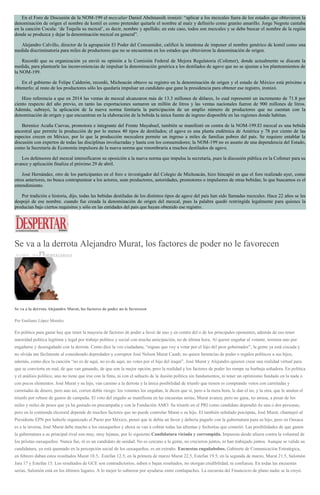 En el Foro de Discusión de la NOM-199 el mezcalier Daniel Abelmassih ironizó: “aplicar a los mezcales fuera de los estados que obtuvieron la
denominación de origen el nombre de komil es como pretender quitarle el nombre al maíz y definirlo como granito amarillo. Jorge Negrete cantaba
en la canción Cocula: ‘de Tequila su mezcal’, es decir, nombre y apellido; en este caso, todos son mezcales y se debe buscar el nombre de la región
donde se produzca y dejar la denominación mezcal en general”.
Alejandro Calvillo, director de la agrupación El Poder del Consumidor, calificó la intentona de imponer el nombre genérico de komil como una
medida discriminatoria para miles de productores que no se encuentran en los estados que obtuvieron la denominación de origen.
Recordó que su organización ya envió su opinión a la Comisión Federal de Mejora Regulatoria (Cofemer), donde actualmente se discute la
medida, para plantearle las inconveniencias de impulsar la denominación genérica a los destilados de agave que no se ajustan a los planteamientos de
la NOM-199.
En el gobierno de Felipe Calderón, recordó, Michoacán obtuvo su registro en la denominación de origen y el estado de México está próximo a
obtenerlo; al resto de los productores sólo les quedaría impulsar un candidato que gane la presidencia para obtener ese registro, ironizó.
Hizo referencia a que en 2014 las ventas de mezcal alcanzaron más de 13.3 millones de dólares, lo cual representó un incremento de 71.8 por
ciento respecto del año previo, en tanto las exportaciones sumaron un millón de litros y las ventas nacionales fueron de 900 millones de litros.
Además, subrayó, la aplicación de la nueva norma limitaría la participación de un amplio número de productores que no cuentan con la
denominación de origen y que encuentran en la elaboración de la bebida la única fuente de ingreso disponible en las regiones donde habitan.
Berenice Acuña Cuevas, promotora e integrante del Frente Mayahuel, también se manifestó en contra de la NOM-199.El mezcal es una bebida
ancestral que permite la producción de por lo menos 40 tipos de destilados; el agave es una planta endémica de América y 78 por ciento de las
especies crecen en México, por lo que la producción mezcalera permite un ingreso a miles de familias pobres del país. Se requiere entablar la
discusión con expertos de todas las disciplinas involucradas y hasta con los consumidores; la NOM-199 no es asunto de una dependencia del Estado,
como la Secretaría de Economía impulsora de la nueva norma que renombraría a muchos destilados de agave.
Los defensores del mezcal intensificaron su oposición a la nueva norma que impulsa la secretaría, pues la discusión pública en la Cofemer para su
avance y aplicación finaliza el próximo 29 de abril.
José Hernández, otro de los participantes en el foro e investigador del Colegio de Michoacán, hizo hincapié en que el foro realizado ayer, como
otros anteriores, no busca contrapuntear a los actores, sean productores, autoridades, promotores o impulsores de otras bebidas; lo que buscamos es el
entendimiento.
Por tradición e historia, dijo, todas las bebidas destiladas de los distintos tipos de agave del país han sido llamadas mezcales. Hace 22 años se les
despojó de ese nombre. cuando fue creada la denominación de origen del mezcal, pues la palabra quedó restringida legalmente para quienes la
producían bajo ciertos requisitos y sólo en las entidades del país que hayan obtenido ese registro.
Se va a la derrota Alejandro Murat, los factores de poder no le favorecen
20 ABRIL, 2016 DESPERTAROAX
Se va a la derrota Alejandro Murat, los factores de poder no le favorecen
Por Emiliano López Morales
En política para ganar hay que tener la mayoría de factores de poder a favor de uno y en contra del o de los principales oponentes, además de eso tener
autoridad política legítima y legal por trabajo político y social con mucha anticipación, no de última hora. Al querer engañar al votante, termina uno por
engañarse y desengañado con la derrota. Como dice la voz ciudadana, “niguas que voy a votar por el hijo del peor gobernador”, la gente ya está ciscada y
no olvida tan fácilmente al considerado depredador y corruptor José Nelson Murat Casab, no quiere herencias de poder o regalos políticos a sus hijos,
además, como dice la canción “no es de aquí, no es de aquí, no votes por el hijo del iraquí”. José Murat y Alejandro quieren crear una realidad virtual para
que se convierta en real, de que van ganando, de que son la mejor opción, pero la realidad y los factores de poder les rompe su burbuja soñadora. En política
y el análisis político, uno no tiene que irse con la finta, ni con el señuelo de la ilusión política sin fundamentos, ni tener un optimismo fundado en la nada o
con pocos elementos. José Murat y su hijo, van camino a la derrota y la única posibilidad de triunfo que tienen es comprando votos con carretadas y
carretadas de dinero, pero aun así, corren doble riesgo: los votantes los engañan, le dicen que sí, pero a la mera hora, le dan el no, y la otra, que le anulen el
triunfo por rebase de gastos de campaña. El voto del engaño se manifiesta en las encuestas serias, Murat avanza, pero no gana, no arrasa, a pesar de los
miles y miles de pesos que ya ha gastado en precampaña y con la Fundación AMO. Su triunfo en el PRI como candidato dependió de una o dos personas,
pero en la contienda electoral depende de muchos factores que no puede controlar Murat o su hijo. El también señalado psicópata, José Murat, chantajeó al
Presidente EPN por haberle organizado el Pacto por México, pensó que le debía un favor y debería pagarle con la gubernatura para su hijo, pero en Oaxaca
es a la inversa, José Murat debe mucho a los oaxaqueños y ahora se van a cobrar todas las afrentas y fechorías que cometió. Las posibilidades de que ganen
la gubernatura a su principal rival son muy, muy lejanas, por lo siguiente.Candidatura viciada y corrompida. Impuesta desde afuera contra la voluntad de
los priistas oaxaqueños. Nunca fue, ni es un candidato de unidad. No es cercano a la gente, no crecieron juntos, ni han trabajado juntos. Aunque se valide su
candidatura, ya está quemado en la percepción social de los oaxaqueños, es un extraño. Encuestas engañabobos. Gabinete de Comunicación Estratégica,
en febrero daban estos resultados Murat 18.5, Estefan 12.5; en la primera de marzo Murat 22.5, Estefan 19.5; en la segunda de marzo, Murat 21.5, Salomón
Jara 17 y Estefan 15. Los resultados de GCE son contradictorios, suben o bajan resultados, no otorgan credibilidad, ni confianza. En todas las encuestas
serias, Salomón está en los últimos lugares. A lo mejor lo subieron por ayudarse entre contlapaches. La encuesta del Financiero de plano nadie se la creyó.
 