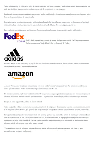 Todos los días vemos en todas partes miles de marcas que se nos han vuelto comunes, y por lo mismo, no nos ponemos a pensar qué
es lo que significan. Algunas marcas nos dicen mucho más de lo que vemos en esas imágenes.
Los logos de las marcas más conocidas tienen mensajes ocultos o subliminales. Lo subliminal es aquello que es percibido pero quien
lo ve no tiene conocimiento de lo que percibe.
Hace años estaban permitidos los mensajes subliminales en las películas: insertaban una imagen entre los fotogramas de la película y
se condicionaba al espectador a comprar lo que se ofrecía en la tienda del cine. Hoy eso está penado por la ley.
Para explicarlo más gráficamente, aquí les pongo algunos ejemplos de logos que tienen mensajes ocultos subliminales.
FedEx: Es la marca de una empresa de envíos. Si observamos entre la E y X, encontraremos una
flecha que representa “hacia delante”. Ese es el mensaje de FedEx.
La marca Adidas es muy conocida, y su logo no nos dice nada en sus tres franjas blancas, pero en realidad se trata de una montaña
que invita a las personas a superarse todos los días.
Amazon: Parece que se trata de una cara sonriente, pero no es así. La “sonrisa” arranca en la letra A y termina en la Z. Con esto
indica que en la empresa puedes encontrar todo tipo de artículos desde la A a la Z.
Un mensaje subliminal puede hacer cambiar la actitud de una persona. Aunque según los investigadores, esos mensajes no producen
un efecto poderoso ni duradero a menos que se bombardee a la gente con la misma imagen por todos los caminos que frecuente.
Es algo así como la publicidad política en nuestra entidad.
Todos los partidos políticos promueven a sus candidatos a través de imágenes, y dentro de estas hay unas bastantes siniestras, como
la de Benjamín Robles Montoya, por ejemplo. O la insípida imagen de Pepe Toño Estefan, que casi nadie la recuerda por apocada.
En la publicidad de Alejandro, llama la atención la cola tan larga que hace la J. En realidad se trata de una imagen subliminal. Es un
arma de las más usadas en Irak y en el medio oriente. Tal vez, el diseño intencional en la propaganda de Alejandro, no es más que
una muestra de poder sobre el pueblo de Oaxaca. Aunque puede ser una preocupación por el intercambio de sentimientos. O una
advertencia de la rudeza que se viene sobre nuestra entidad.
Vivimos en una cultura de la imagen, y donde el opio del pueblo es la propaganda política, cuya arma más eficaz es la de
persuadirnos que los signos son las cosas.
 