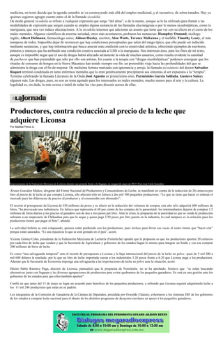 medicina, mi texto decide que la agenda cannabis se va construyendo más allá del empleo medicinal, y el recreativo, de sobra tratados. Hay ya
quienes sugieren agregar cuanto antes el de la llamada sicodelia.
De modo general sicodelia se refiere a cualquier expresión que surge “del alma”, o de la mente, aunque se le ha utilizado para llamar a las
modalidades de expresión que surgen cuando se emplea alguna sustancia de las llamadas alucinógenas o por lo menos sicodislépticas, como la
mariguana, que rara vez induce alucinaciones. A la sicodelia tenemos que adicionar un asunto que tiene que ver con su efecto en el curso de los
males mentales. Algunos científicos de enorme seriedad, otros más aventureros, probaron las sustancias: Humphry Osmond, sicólogo
inglés; Albert Hofmann, farmacólogo suizo; Aldous Huxley, escritor; Alan Watts, Terence McKenna y el inefable Timothy Leary, el más
tramposo de todos. Imposible dejar de reconocer que hay condiciones perceptuales que salen del rango típico, que ello puede ser inducido
mediante sustancias, y que hay información que busca asociar esta condición con la creatividad artística, ofreciendo ejemplos de escritores,
pintores y músicos que ha atribuido una condición creativa asociada al LSD o la mariguana. Nos interesan ésos, para los fines de mi texto,
aunque es imposible negar que el uso de drogas habrá afectado seriamente la vida de muchos usuarios, como resulta evidente la cantidad
de pachecos que han pretendido que sólo por ello son artistas. En cuanto a la terapia con “drogas sicodislépticas” podemos consignar que los
rituales de consumo de hongos en la Sierra Mazateca han tenido siempre ese fin: un pretendido viaje hacia las profundidades del que se
administra la droga con el fin de mejorar. De malísima fortuna matizada con ignorancia y arrojo, la llamada sicosíntesis del doctor Salvador
Roquet terminó condenada en tanto enfermos mentales que lo eran genéticamente precipitaron sus síntomas al ser expuestos a la “terapia”.
Termino celebrando la llamada Literatura de la Onda:José Agustín en primerísimo sitio, Parménides García Saldaña, Gustavo Sainzy
algunos más. Las drogas, pues, no son un tema agotado para los interesados en males mentales, mucho menos para el arte y la cultura. La
legalidad es, sin duda, la más ociosa e inútil de todas las vías para discutir acerca de ellas.
Productores, contra reducción al precio de la leche que
adquiere Liconsa
Por Matilde Pérez U.
Representantes de la Federación Mexicana de Lechería durante una protesta frente a la Sagarpa, en imagen de mayo de 2015. Foto José Carlo González
Álvaro González Muñoz, dirigente del Frente Nacional de Productores y Consumidores de Leche, se manifestó en contra de la reducción de 20 centavos por
litro al precio de la leche al que compra Liconsa, ello afectará sólo en Jalisco a dos mil 500 pequeños productores. “Lo que se tiene que hacer es ordenar el
mercado pues las diferencias de precios al productor y al consumidor son abismales”.
El recorte al presupuesto de Liconsa de 550 millones de pesos y su efecto en la reducción del volumen de compra, este año sólo adquirirá 600 millones de
litros, “ha provocado una turbulencia. En Jalisco-que representa el 60 por ciento de las compras de la paraestatal- los intermediarios dejaron de comprar 1.5
millones de litros diarios y los precios al ganadero son de dos a tres pesos por litro. Ante la crisis, la propuesta de la autoridad es que se venda la producción
sobrante a un empresario de Chihuahua para que la seque y quien paga 3.50 pesos por litro puesta en la industria, lo cual tampoco es la solución pues los
productores tienen que pagar el flete”, abundó.
La actividad lechera se está colapsando; quienes están perdiendo son los productores, pues incluso para llevar sus vacas al rastro tienen que “hacer cita”
porque están saturados. “Es una injusticia lo que se está gestado en el país”, acotó.
Vicente Gómez Cobo, presidente de la Federación Mexicana de Lechería (Femeleche) apuntó que la propuesta es que los productores aporten 20 centavos
por cada litro de leche que venden y que la Secretaría de Agricultura y gobiernos de los estados hagan lo mismo para integrar un fondo y con ese comprar
200 millones de litros de leche.
Es como “una salvaguarda temporal” ante el recorte de presupuesto a Liconsa y la baja internacional del precio de la leche en polvo –pasó de 5 mil 200 a
mil 600 dólares la tonelada- por lo que un litro de leche importada cuesta a los industriales 3.20 pesos frente a 6.20 que Liconsa paga a los productores.
Además que la Secretaría de Economía imponga una salvaguarda a las importaciones de leche en polvo ante la situación, acotó.
Héctor Pablo Ramírez Puga, director de Liconsa, puntualizó que la propuesta de Femeleche no se ha aprobado. Sostuvo que “se están buscando
alternativas junto con Sagarpa y las diversas agrupaciones de productores para evitar quebrantos de los pequeños ganaderos. Se está en una gestión ante los
gobiernos de los estados para que ellos también aporten”.
Confió en que antes del 15 de mayo se logre un acuerdo para beneficio de los pequeños productores, y refrendó que Liconsa seguirá adquiriendo leche a
los 11 mil 248 productores que están en su padrón.
Los integrantes de la Comisión de Ganadería de la Cámara de Diputados, presidida por Oswaldo Cházaro, exhortaron a los sistemas DIF de los gobiernos
de los estados a comprar leche nacional para el abasto de los distintos programas de desayuno escolares en apoyo a los pequeños ganaderos.
 