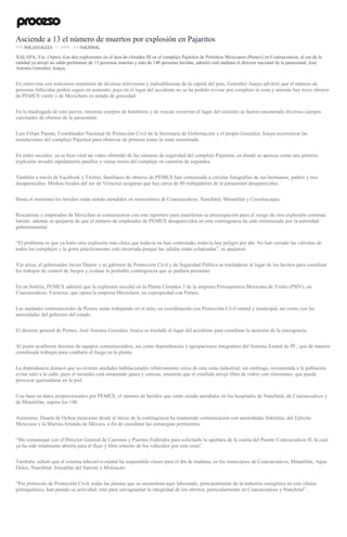 Asciende a 13 el número de muertos por explosión en Pajaritos
POR NOÉ ZAVALETA , 21 ABRIL, 2016NACIONAL
XALAPA, Ver. (Apro).-Las dos explosiones en el área de clorados III en el complejo Pajaritos de Petróleos Mexicanos (Pemex) en Coatzacoalcos, al sur de la
entidad ya arrojó un saldo preliminar de 13 personas muertas y más de 140 personas heridas, admitió está mañana el director nacional de la paraestatal, José
Antonio González Anaya.
En entrevista con noticieros matutinos de diversas televisoras y radiodifusoras de la capital del país, González Anaya advirtió que el número de
personas fallecidas podría seguir en aumento, pues en el lugar del accidente no se ha podido revisar por completo la zona y además hay trece obreros
de PEMEX vinilo y de Mexichem en estado de gravedad.
En la madrugada de este jueves, mientras cuerpos de bomberos y de rescate recorrían el lugar del siniestro se fueron encontrado diversos cuerpos
calcinados de obreros de la paraestatal.
Luis Felipe Puente, Coordinador Nacional de Protección Civil de la Secretaria de Gobernación y el propio González Anaya recorrieron las
instalaciones del complejo Pajaritos para observar de primera mano la zona siniestrada.
En redes sociales, ya se hizo viral un video obtenido de las cámaras de seguridad del complejo Pajaritos, en donde se aprecia como una primera
explosión invadió rápidamente pasillos y varias torres del complejo en cuestión de segundos.
También a través de Facebook y Twitter, familiares de obreros de PEMEX han comenzado a circular fotografías de sus hermanos, padres y tíos
desaparecidos. Medios locales del sur de Veracruz aseguran que hay cerca de 80 trabajadores de la paraestatal desaparecidos.
Hasta el momento los heridos están siendo atendidos en nosocomios de Coatzacoalcos, Nanchital, Minatitlán y Cosoleacaque.
Rescatistas y empleados de Mexichen se comunicaron con este reportero para manifestar su preocupación pues el riesgo de otra explosión continua
latente, además se quejaron de que el número de empleados de PEMEX desaparecidos en esta contingencia ha sido minimizado por la autoridad
gubernamental.
“El problema es que ya hubo otra explosión más chica que todavía no han controlado, todavía hay peligro por ahí. No han cerrado las válvulas de
todos los complejos y la gente prácticamente está encerrada porque las salidas están colapsadas”, se quejaron.
Vía aérea, el gobernador Javier Duarte y su gabinete de Protección Civil y de Seguridad Pública se trasladaron al lugar de los hechos para coordinar
los trabajos de control de fuegos y evaluar la probable contingencia que se pudiera presentar.
En un boletín, PEMEX admitió que la explosión sucedió en la Planta Clorados 3 de la empresa Petroquímica Mexicana de Vinilo (PMV), en
Coatzacoalcos, Veracruz, que opera la empresa Mexichem, en copropiedad con Pemex.
Las unidades contraincendio de Pemex están trabajando en el sitio, en coordinación con Protección Civil estatal y municipal, así como con las
autoridades del gobierno del estado.
El director general de Pemex, José Antonio González Anaya se trasladó al lugar del accidente para coordinar la atención de la emergencia.
Al punto acudieron decenas de equipos contraincendios, así como dependencias y agrupaciones integrantes del Sistema Estatal de PC, que de manera
coordinada trabajan para combatir el fuego en la planta.
La dependencia destacó que no existen unidades habitacionales relativamente cerca de esta zona industrial; sin embrago, recomienda a la población
evitar salir a la calle, pues el incendio está emanando gases y cenizas, mientras que el estallido arrojó fibra de vidrio con cloroetano, que puede
provocar quemaduras en la piel.
Con base en datos proporcionados por PEMEX, el número de heridos que están siendo atendidos en los hospitales de Nanchital, de Coatzacoalcos y
de Minatitlán, supera los 140.
Asimismo, Duarte de Ochoa mencionó desde el inicio de la contingencia ha mantenido comunicación con autoridades federales, del Ejército
Mexicano y la Marina-Armada de México, a fin de coordinar las estrategias pertinentes.
“Me comuniqué con el Director General de Caminos y Puentes Federales para solicitarle la apertura de la caseta del Puente Coatzacoalcos II, la cual
ya ha sido totalmente abierta para el flujo y libre tránsito de los vehículos por esta zona”.
También, señaló que el sistema educativo estatal ha suspendido clases para el día de mañana, en los municipios de Coatzacoalcos, Minatitlán, Agua
Dulce, Nanchital, Ixhuatlán del Sureste y Moloacán.
“Por protocolo de Protección Civil, todas las plantas que se encuentran aquí laborando, principalmente de la industria energética en este clúster
petroquímico, han parado su actividad; esto para salvaguardar la integridad de los obreros, particularmente en Coatzacoalcos y Nanchital”.
 