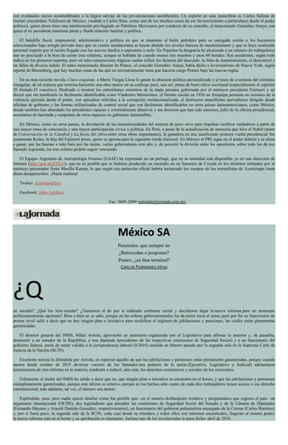 con eventuales socios acostumbrados a la lógica salvaje de las privatizaciones neoliberales. Un experto en esas maniobras es Carlos Salinas de
Gortari (recuérdese Teléfonos de México, vendido a Carlos Slim, como uno de los muchos casos de ese favorecimiento a particulares desde el poder
político), quien ahora tiene una interlocución privilegiada en Petróleos Mexicanos por conducto de su concuño, el mencionado González Anaya, con
quien el ex presidente mantiene plena y fluida relación familiar y política.
El batidillo fiscal, empresarial, administrativo y político en que se mantiene al botín petrolero para su castigada cesión a los bucaneros
seleccionados bajo arreglo privado hace que en ciertas instalaciones se hayan abatido los niveles básicos de mantenimiento y que se haya sustituido
personal experto por el recién llegado con los nuevos dueños o aspirantes a serlo. En Pajaritos la desgracia ha alcanzado a un número de trabajadores
aún no precisado a la hora de cerrar esta columna, aunque se hablaba de cuando menos tres muertos y unos 60 heridos. Son accidentes, según todo
indica en los primeros reportes, pero en tales concreciones trágicas suelen influir los factores del descuido, la falta de mantenimiento, el descontrol y
las fallas de diversa índole. El antes mencionado director de Pemex, el concuño González Anaya, había dicho a inversionistas de Nueva York, según
reporte de Bloomberg, que hay muchas cosas de las que no necesariamente tiene que hacerse cargo Pemex bajo las nuevas reglas.
En su más reciente novela, Cinco esquinas, a Mario Vargas Llosa le ganan la obsesión política personalizada y el trazo de aventuras del erotismo
triangular, de tal manera que termina haciendo una obra menor en su catálogo pero, aun así, plena de buen oficio escritural (especialmente el capítulo
20 titulado El remolino). Dedicado a mostrar los entretelones siniestros de la etapa peruana gobernada por el entonces presidente Fujimori y un
doctor que sin nombrarlo es fácilmente identificable como Vladimiro Montesinos, el literato nacido en 1936 en Arequipa presenta un mosaico de la
violencia ejercida desde el poder, con episodios referidos a la corrupción institucionalizada, el destructor amarillismo periodístico dirigido desde
oficinas de gobierno y las formas militarizadas de control social que son fácilmente identificables en otros países latinoamericanos, como México,
donde también han abundado los presidentes rapaces y criminalmente abusivos y sus doctores que han sido asesores, jefes de la oficina presidencial,
secretarios de hacienda y ocupantes de otros espacios en gabinetes lamentables.
En México, como en otros países, la develación de las monstruosidades del sistema de poco sirve para impulsar cambios verdaderos a partir de
una mayor toma de conciencia y una mayor participación cívica y política. En Perú, a pesar de la actualización de memoria que hizo el Nobel (autor
de Conversación en la Catedral y La fiesta del chivo,entre otras obras importantes), la ganadora en una insuficiente primera vuelta presidencial fue
justamente Keiko, la hija del Fujimori preso, quien se apresta para la siguiente ronda electoral. En México el PRI sigue en el poder federal y se alista
a ganar, por las buenas o más bien por las malas, varias gubernaturas este año y, de persistir la división entre los opositores, sobre todo los de eso
llamado izquierda, los tres colores podrán seguir venciendo.
El Equipo Argentino de Antropología Forense (EAAF) ha expresado en un peritaje, que en su totalidad está disponible ya en una dirección de
Internet (http://goo.gl/jITILO), que no es posible que se hubiera producido un incendio en un basurero de Cocula en los términos relatados por el
entonces procurador Jesús Murillo Karam, lo que según esa narración oficial habría incinerado los cuerpos de los normalistas de Ayotzinapa hasta
ahora desaparecidos. ¡Hasta mañana!
Twitter: @julioastillero
Facebook: Julio Astillero
Fax: 5605-2099 •juliohdz@jornada.com.mx
México SA
Pensiones: que siempre no
¿Retroceden o posponen?
Pemex, ¿en fase terminal?
CARLOS FERNÁNDEZ-VEGA
¿Q
ué sucedió? ¿Qué los hizo recular? ¿Tantearon el de por sí caldeado ambiente social y decidieron dejar la nueva reforma para un momento
políticamentemás oportuno? Bien a bien no se sabe, porque en las esferas gubernamentales les da terror tocar el tema, pero por fin un funcionario de
primer nivel salió a decir que no hay ningún plan o iniciativa para modificar el régimen de jubilaciones y pensiones, las cuales están plenamente
garantizadas.
El director general del IMSS, Mikel Arriola, aprovechó un seminario organizado por el Legislativo para afirmar lo anterior y, de pasadita,
desmentir a un senador de la República, a una diputada (presidentes de las respectivas comisiones de Seguridad Social) y a un funcionario del
gobierno federal, amén de restar validez a la jurisprudencia laboral (8/2016) emitida en febrero pasado por la segunda sala de la Suprema Corte de
Justicia de la Nación (SCJN).
Excelente noticia la difundida por Arriola, en especial aquello de que las jubilaciones y pensiones están plenamente garantizadas, porque cuando
menos desde octubre de 2015 diversos voceros de los llamados tres poderes de la unión (Ejecutivo, Legislativo y Judicial) adelantaron
lainminencia de otra reforma en la materia, tendiente a reducir, aún más, los derechos económicos y sociales de los mexicanos.
Felizmente el titular del IMSS ha salido a decir que no, que ningún plan o iniciativa se encuentra en el horno, y que las jubilaciones y pensiones
estánplenamente garantizadas, aunque esto último es relativo, porque en los hechos sólo cuatro de cada diez trabajadores tienen acceso a ese derecho
constitucional; más adelante, tal vez, el número sea menor.
Espléndido, pues, pero nadie quiere detallar cómo fue posible que –en el notorio desbarajuste temático y programático que registra el país– un
organismo internacional (OCDE), dos legisladores que presiden las comisiones de Seguridad Social del Senado y de la Cámara de Diputados
(Fernando Mayans y Araceli Damián González, respectivamente), un funcionario del gobierno peñanietista encargado de la Consar (Carlos Ramírez)
y, por si fuera poco, la segunda sala de la SCJN, cada cual desde su trinchera y todos ellos con intereses encontrados, llegaran al mismo punto:
la nueva reforma está en el horno y su aprobación es inminente. Incluso uno de los involucrados le puso fecha: abril de 2016.
 