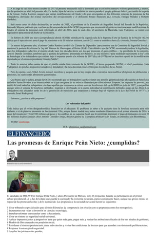 A lo largo de casi siete meses (octubre de 2015 al presente mes) nadie salió a desmentir que se cocinaba unanueva reforma pensionaria, y menos,
que la aprobarían en abril del presente año. De hecho, lejos de hacerlo, a mediados de marzo pasado el propio gobierno federal, por medio de su peón
en la Consar, Carlos Ramírez, aseguró que venían modificaciones de fondo y de gran envergadura en los diferentes sistemas de pensiones de los
trabajadores, derivadas del avance inexorable del envejecimiento y el deficiente fondeo financiero (La Jornada, Enrique Méndez y Roberto
Garduño).
Seis meses antes de dicha declaración, en octubre de 2015, el presidente de la Comisión de Seguridad Social del Senado de la República,
Fernando Mayans, adelantó que, con base en la recomendación de la OCDE (organismo que recomendó al gobierno mexicano esas modificaciones de
fondo), el sistema de pensiones será reformado en abril de 2016, para lo cual, dijo, el secretario de Hacienda, Luis Videgaray, se reunió con
legisladores para planear el diseño de la iniciativa.
En febrero de 2016 una nueva jurisprudencia laboral (8/2016) emitida por la segunda sala de la Suprema Corte de Justicia de la Nación (SCJN)
indica que el tope máximo para el pago de pensiones es de 10 salarios mínimos y no de 25, como se establece ahora (La Jornada, Susana González).
En marzo del presente año, el mismo Carlos Ramírez acudió a la Cámara de Diputados “para reunirse con la Comisión de Seguridad Social y
mantener la postura de reformar la Ley del Sistema de Ahorro para el Retiro (SAR). Esto debido a que la OCDE recomienda cambiar la legislación,
pues los trabajadores adscritos al sistema desde hace tres décadas ahora son los que presionan el gasto público… La presidenta de la comisión,
Araceli Damián González, confirmó que la postura del gobierno, presentada por Ramírez, es una iniciativa ‘para modificar nuevamente la ley’ a fin
de homologar a los trabajadores que cotizan bajo el esquema previo a la reforma de 1997 (Ley de 1973) con los inscritos a partir de la modificación
impulsada por el entonces presidente Ernesto Zedillo”.
Todo lo anterior daba cuenta de que el platillo estaba listo (cortesía de la OCDE), el horno preparado (SCJN), el chef puestísimo (Luis
Videgaray), los pinches dispuestos (senadores y diputados) y la mesa decorada (nuevo filón para los dueños de las Afore).
Pero de repente, ¡zas!, Mikel Arriola toma el micrófono y asegura que no hay ningún plan o iniciativa para modificar el régimen de jubilaciones y
pensiones, las cuales están plenamente garantizadas.
Qué bueno que lo aclara, porque la OCDE recomendó que los trabajadores que hoy tienen una pensión garantizada bajo el esquema de beneficios
definidos fueran llevados a un sistema mixto en el que una parte de su retiro se financiara por ellos mismos. Propuso “un esquema de prorrata, por
medio del cual todos los trabajadores –incluso aquellos que empezaron a cotizar antes de la reforma a la Ley del IMSS en julio de 1997, y que podían
escoger entre el sistema de beneficios definidos– migraran a otro basado en la cuenta individual de contribución definida a cargo de las Afore. Los
trabajadores más afectados serán los de la generación de transición que empezaron a trabajar bajo el régimen de la Ley del IMSS de 1973” (La
Jornada, Israel Rodríguez).
Entonces, ¿reculan o sólo posponen?
Las rebanadas del pastel
Todo indica que el recién designadomédico financiero es el adecuado. El problema es saber si la paciente tiene la fortaleza necesaria para salir
adelante, o si de plano se encuentra en fase terminal. Ello, porque Pemex tendrá muy malos resultados financieros en el primer trimestre de 2016, a
pesar del rescate por 73 mil 500 millones de pesos y los cambios en su esquema fiscal, que le permitirán disminuir el pago de impuestos en unos 50
mil millones de pesos anuales (José Antonio González Anaya, director general de la empresa productiva del Estado, en entrevista con Bloomberg).
Twitter: @cafevega
D.R.: cfvmexico_sa@hotmail.com
Las promesas de Enrique Peña Nieto: ¿cumplidas?
ROBERTO ESCALANTE SEMERENA
El candidato de PRI-PVEM, Enrique Peña Nieto, y ahora Presidente de México, hizo 23 propuestas durante su participación en el primer
debate presidencial. A la luz del estado que guarda la sociedad y la economía mexicana, parece conveniente hacer, aunque sea grosso modo, un
repaso de las promesas hechas y de lo acontecido. Las propuestas a la sociedad mexicana fueron las siguientes:
1 Crear tribunales especializados para dirimir diferencias de competencia (en relación con su propuesta contra los monopolios);
2 Incrementar tres veces la inversión en ciencia y tecnología;
3 Impulsar reformas estructurales como la hacendaria;
4 Crear un sistema de seguridad social universal;
5 Aplicar impuestos justos y progresivos para que quien más gana, pague más, y revisar las atribuciones fiscales de los tres niveles de gobierno;
6 Modelo de libre mercado con propósito social;
7 Reordenar el sistema penitenciario, crear más cárceles y revisar las condiciones de los reos para que accedan a un sistema de preliberaciones;
8 Reajustar la estrategia de seguridad;
9 Ampliar los juicios orales penales;
 